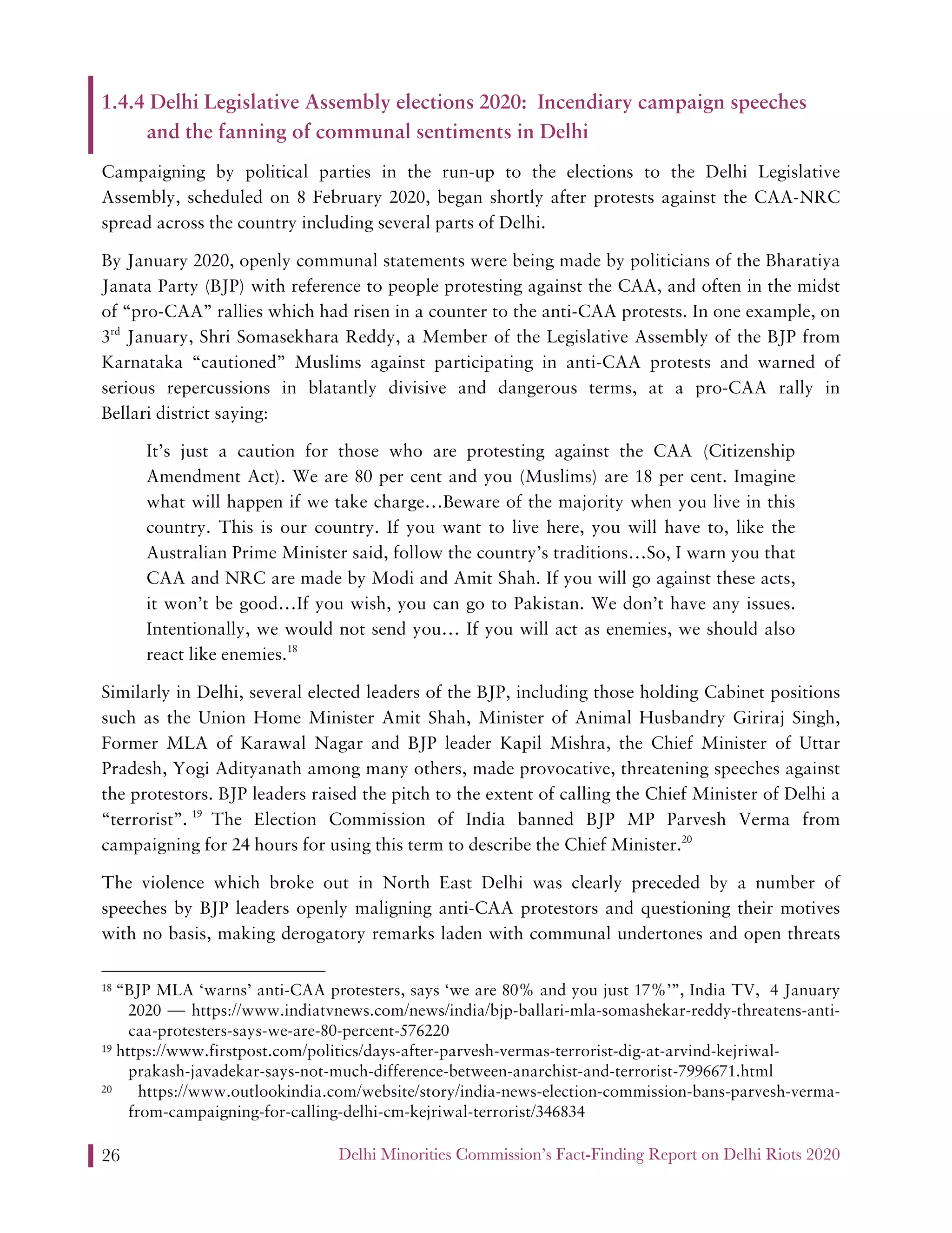 Delhi Minorities Commission’s Fact-Finding Report on Delhi Riots 202026
1.4.4 Delhi Legislative Assembly elections 2020: Incendiary campaign speeches
and the fanning of communal sentiments in Delhi
Campaigning by political parties in the run-up to the elections to the Delhi Legislative
Assembly, scheduled on 8 February 2020, began shortly after protests against the CAA-NRC
spread across the country including several parts of Delhi.
By January 2020, openly communal statements were being made by politicians of the Bharatiya
Janata Party (BJP) with reference to people protesting against the CAA, and often in the midst
of “pro-CAA” rallies which had risen in a counter to the anti-CAA protests. In one example, on
3rd
January, Shri Somasekhara Reddy, a Member of the Legislative Assembly of the BJP from
Karnataka “cautioned” Muslims against participating in anti-CAA protests and warned of
serious repercussions in blatantly divisive and dangerous terms, at a pro-CAA rally in
Bellari district saying:
It’s just a caution for those who are protesting against the CAA (Citizenship
Amendment Act). We are 80 per cent and you (Muslims) are 18 per cent. Imagine
what will happen if we take charge…Beware of the majority when you live in this
country. This is our country. If you want to live here, you will have to, like the
Australian Prime Minister said, follow the country’s traditions…So, I warn you that
CAA and NRC are made by Modi and Amit Shah. If you will go against these acts,
it won’t be good…If you wish, you can go to Pakistan. We don’t have any issues.
Intentionally, we would not send you… If you will act as enemies, we should also
react like enemies.18
Similarly in Delhi, several elected leaders of the BJP, including those holding Cabinet positions
such as the Union Home Minister Amit Shah, Minister of Animal Husbandry Giriraj Singh,
Former MLA of Karawal Nagar and BJP leader Kapil Mishra, the Chief Minister of Uttar
Pradesh, Yogi Adityanath among many others, made provocative, threatening speeches against
the protestors. BJP leaders raised the pitch to the extent of calling the Chief Minister of Delhi a
“terrorist”. 19
The Election Commission of India banned BJP MP Parvesh Verma from
campaigning for 24 hours for using this term to describe the Chief Minister.20
The violence which broke out in North East Delhi was clearly preceded by a number of
speeches by BJP leaders openly maligning anti-CAA protestors and questioning their motives
with no basis, making derogatory remarks laden with communal undertones and open threats
18 “BJP MLA ‘warns’ anti-CAA protesters, says ‘we are 80% and you just 17%’”, India TV, 4 January
2020 — https://www.indiatvnews.com/news/india/bjp-ballari-mla-somashekar-reddy-threatens-anti-
caa-protesters-says-we-are-80-percent-576220
19 https://www.firstpost.com/politics/days-after-parvesh-vermas-terrorist-dig-at-arvind-kejriwal-
prakash-javadekar-says-not-much-difference-between-anarchist-and-terrorist-7996671.html
20 https://www.outlookindia.com/website/story/india-news-election-commission-bans-parvesh-verma-
from-campaigning-for-calling-delhi-cm-kejriwal-terrorist/346834
 