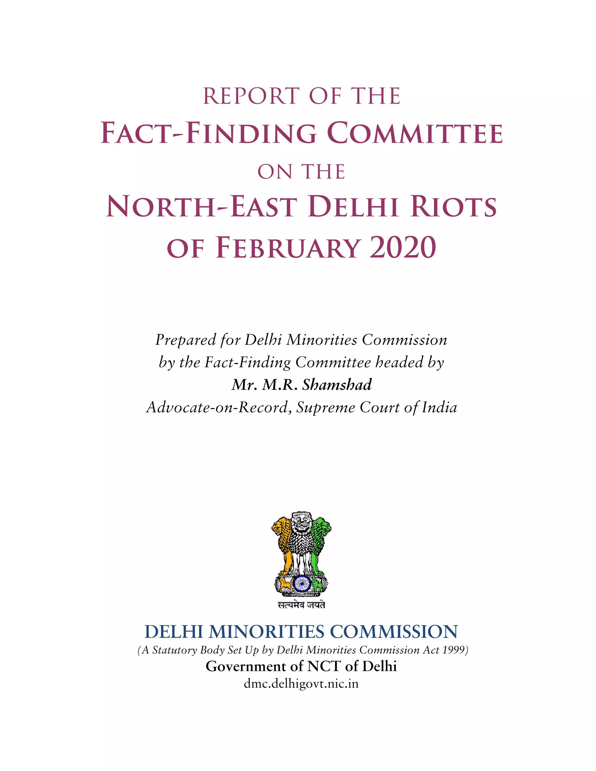 report of the
Fact-Finding Committee
on the
North-East Delhi Riots
of February 2020
Prepared for Delhi Minorities Commission
by the Fact-Finding Committee headed by
Mr. M.R. Shamshad
Advocate-on-Record, Supreme Court of India
DELHI MINORITIES COMMISSION
(A Statutory Body Set Up by Delhi Minorities Commission Act 1999)
Government of NCT of Delhi
dmc.delhigovt.nic.in
 