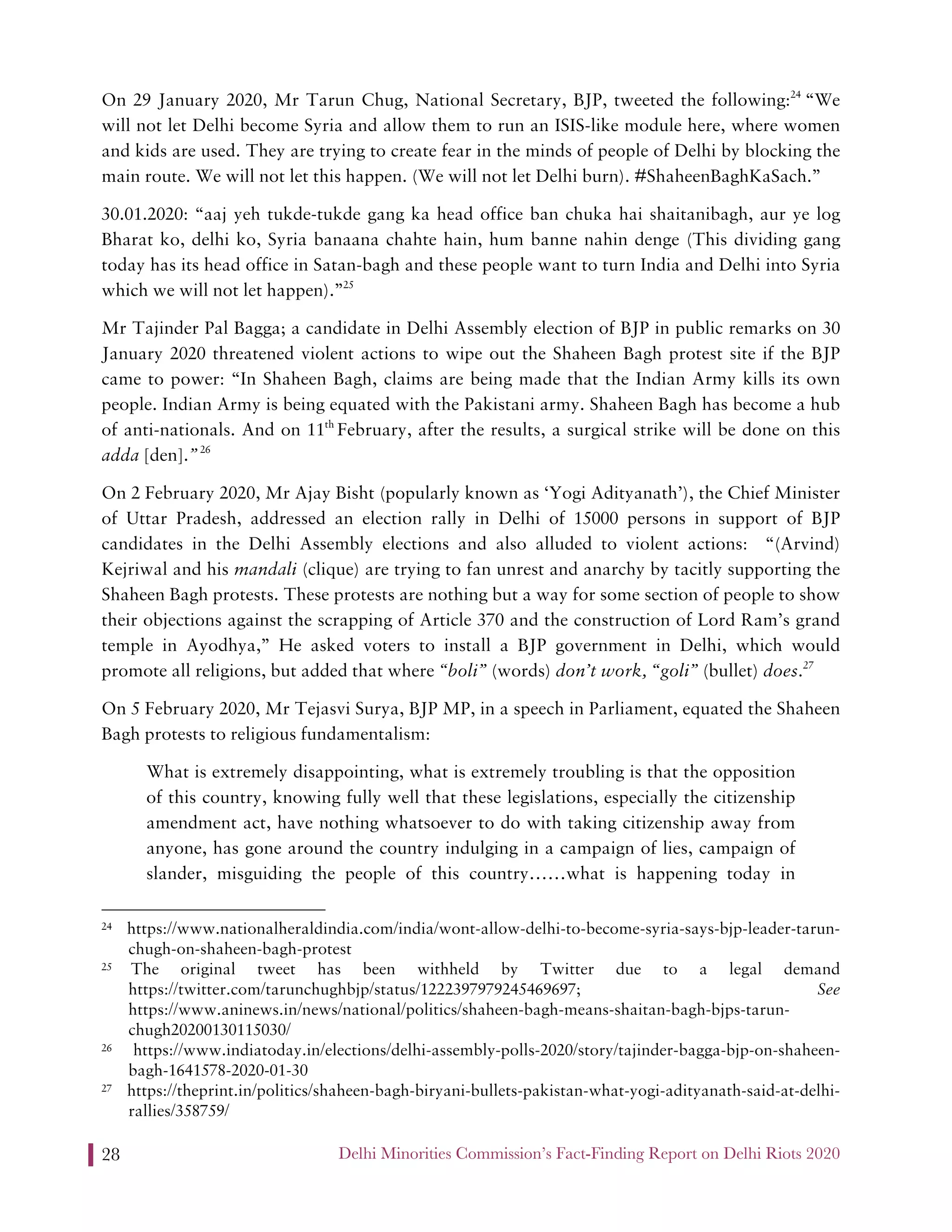 Delhi Minorities Commission’s Fact-Finding Report on Delhi Riots 202028
On 29 January 2020, Mr Tarun Chug, National Secretary, BJP, tweeted the following:24
“We
will not let Delhi become Syria and allow them to run an ISIS-like module here, where women
and kids are used. They are trying to create fear in the minds of people of Delhi by blocking the
main route. We will not let this happen. (We will not let Delhi burn). #ShaheenBaghKaSach.”
30.01.2020: “aaj yeh tukde-tukde gang ka head office ban chuka hai shaitanibagh, aur ye log
Bharat ko, delhi ko, Syria banaana chahte hain, hum banne nahin denge (This dividing gang
today has its head office in Satan-bagh and these people want to turn India and Delhi into Syria
which we will not let happen).”25
Mr Tajinder Pal Bagga; a candidate in Delhi Assembly election of BJP in public remarks on 30
January 2020 threatened violent actions to wipe out the Shaheen Bagh protest site if the BJP
came to power: “In Shaheen Bagh, claims are being made that the Indian Army kills its own
people. Indian Army is being equated with the Pakistani army. Shaheen Bagh has become a hub
of anti-nationals. And on 11th
February, after the results, a surgical strike will be done on this
adda [den].”26
On 2 February 2020, Mr Ajay Bisht (popularly known as ‘Yogi Adityanath’), the Chief Minister
of Uttar Pradesh, addressed an election rally in Delhi of 15000 persons in support of BJP
candidates in the Delhi Assembly elections and also alluded to violent actions: “(Arvind)
Kejriwal and his mandali (clique) are trying to fan unrest and anarchy by tacitly supporting the
Shaheen Bagh protests. These protests are nothing but a way for some section of people to show
their objections against the scrapping of Article 370 and the construction of Lord Ram’s grand
temple in Ayodhya,” He asked voters to install a BJP government in Delhi, which would
promote all religions, but added that where “boli” (words) don’t work, “goli” (bullet) does.27
On 5 February 2020, Mr Tejasvi Surya, BJP MP, in a speech in Parliament, equated the Shaheen
Bagh protests to religious fundamentalism:
What is extremely disappointing, what is extremely troubling is that the opposition
of this country, knowing fully well that these legislations, especially the citizenship
amendment act, have nothing whatsoever to do with taking citizenship away from
anyone, has gone around the country indulging in a campaign of lies, campaign of
slander, misguiding the people of this country……what is happening today in
24 https://www.nationalheraldindia.com/india/wont-allow-delhi-to-become-syria-says-bjp-leader-tarun-
chugh-on-shaheen-bagh-protest
25 The original tweet has been withheld by Twitter due to a legal demand
https://twitter.com/tarunchughbjp/status/1222397979245469697; See
https://www.aninews.in/news/national/politics/shaheen-bagh-means-shaitan-bagh-bjps-tarun-
chugh20200130115030/
26 https://www.indiatoday.in/elections/delhi-assembly-polls-2020/story/tajinder-bagga-bjp-on-shaheen-
bagh-1641578-2020-01-30
27 https://theprint.in/politics/shaheen-bagh-biryani-bullets-pakistan-what-yogi-adityanath-said-at-delhi-
rallies/358759/
 