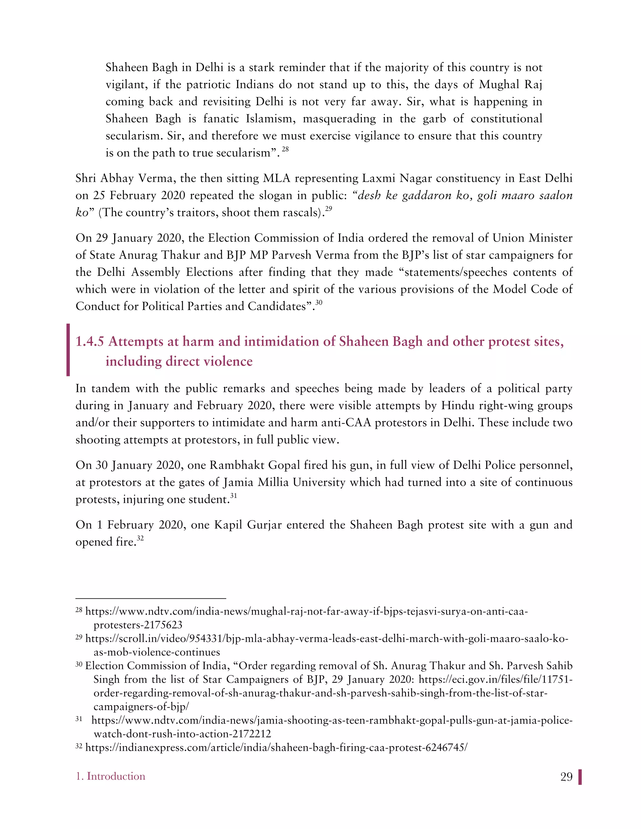 1. Introduction 29
Shaheen Bagh in Delhi is a stark reminder that if the majority of this country is not
vigilant, if the patriotic Indians do not stand up to this, the days of Mughal Raj
coming back and revisiting Delhi is not very far away. Sir, what is happening in
Shaheen Bagh is fanatic Islamism, masquerading in the garb of constitutional
secularism. Sir, and therefore we must exercise vigilance to ensure that this country
is on the path to true secularism”.28
Shri Abhay Verma, the then sitting MLA representing Laxmi Nagar constituency in East Delhi
on 25 February 2020 repeated the slogan in public: “desh ke gaddaron ko, goli maaro saalon
ko” (The country’s traitors, shoot them rascals).29
On 29 January 2020, the Election Commission of India ordered the removal of Union Minister
of State Anurag Thakur and BJP MP Parvesh Verma from the BJP’s list of star campaigners for
the Delhi Assembly Elections after finding that they made “statements/speeches contents of
which were in violation of the letter and spirit of the various provisions of the Model Code of
Conduct for Political Parties and Candidates”.30
1.4.5 Attempts at harm and intimidation of Shaheen Bagh and other protest sites,
including direct violence
In tandem with the public remarks and speeches being made by leaders of a political party
during in January and February 2020, there were visible attempts by Hindu right-wing groups
and/or their supporters to intimidate and harm anti-CAA protestors in Delhi. These include two
shooting attempts at protestors, in full public view.
On 30 January 2020, one Rambhakt Gopal fired his gun, in full view of Delhi Police personnel,
at protestors at the gates of Jamia Millia University which had turned into a site of continuous
protests, injuring one student.31
On 1 February 2020, one Kapil Gurjar entered the Shaheen Bagh protest site with a gun and
opened fire.32
28 https://www.ndtv.com/india-news/mughal-raj-not-far-away-if-bjps-tejasvi-surya-on-anti-caa-
protesters-2175623
29 https://scroll.in/video/954331/bjp-mla-abhay-verma-leads-east-delhi-march-with-goli-maaro-saalo-ko-
as-mob-violence-continues
30 Election Commission of India, “Order regarding removal of Sh. Anurag Thakur and Sh. Parvesh Sahib
Singh from the list of Star Campaigners of BJP, 29 January 2020: https://eci.gov.in/files/file/11751-
order-regarding-removal-of-sh-anurag-thakur-and-sh-parvesh-sahib-singh-from-the-list-of-star-
campaigners-of-bjp/
31 https://www.ndtv.com/india-news/jamia-shooting-as-teen-rambhakt-gopal-pulls-gun-at-jamia-police-
watch-dont-rush-into-action-2172212
32 https://indianexpress.com/article/india/shaheen-bagh-firing-caa-protest-6246745/
 