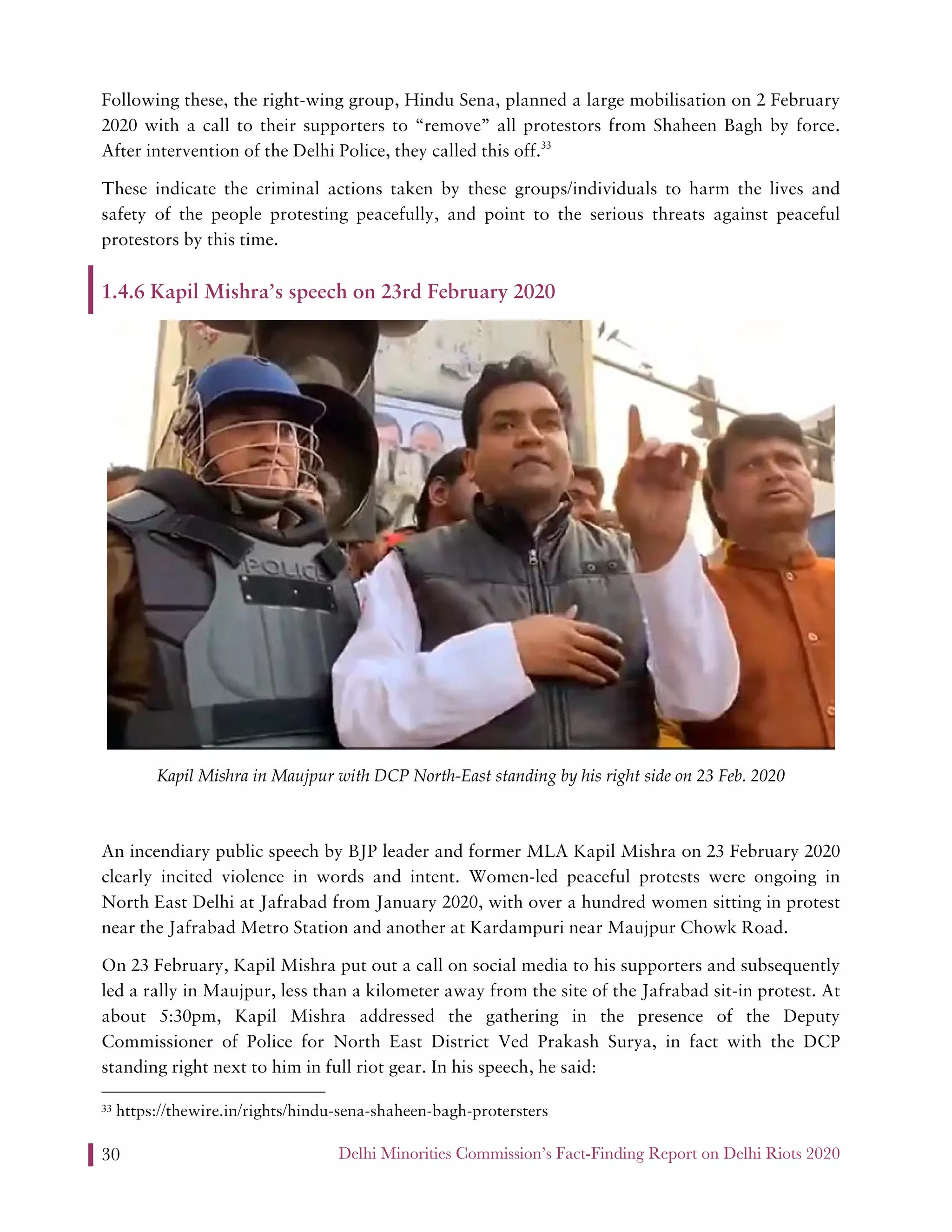 Delhi Minorities Commission’s Fact-Finding Report on Delhi Riots 202030
Following these, the right-wing group, Hindu Sena, planned a large mobilisation on 2 February
2020 with a call to their supporters to “remove” all protestors from Shaheen Bagh by force.
After intervention of the Delhi Police, they called this off.33
These indicate the criminal actions taken by these groups/individuals to harm the lives and
safety of the people protesting peacefully, and point to the serious threats against peaceful
protestors by this time.
1.4.6 Kapil Mishra’s speech on 23rd February 2020
Kapil Mishra in Maujpur with DCP North-East standing by his right side on 23 Feb. 2020
An incendiary public speech by BJP leader and former MLA Kapil Mishra on 23 February 2020
clearly incited violence in words and intent. Women-led peaceful protests were ongoing in
North East Delhi at Jafrabad from January 2020, with over a hundred women sitting in protest
near the Jafrabad Metro Station and another at Kardampuri near Maujpur Chowk Road.
On 23 February, Kapil Mishra put out a call on social media to his supporters and subsequently
led a rally in Maujpur, less than a kilometer away from the site of the Jafrabad sit-in protest. At
about 5:30pm, Kapil Mishra addressed the gathering in the presence of the Deputy
Commissioner of Police for North East District Ved Prakash Surya, in fact with the DCP
standing right next to him in full riot gear. In his speech, he said:
33 https://thewire.in/rights/hindu-sena-shaheen-bagh-protersters
 