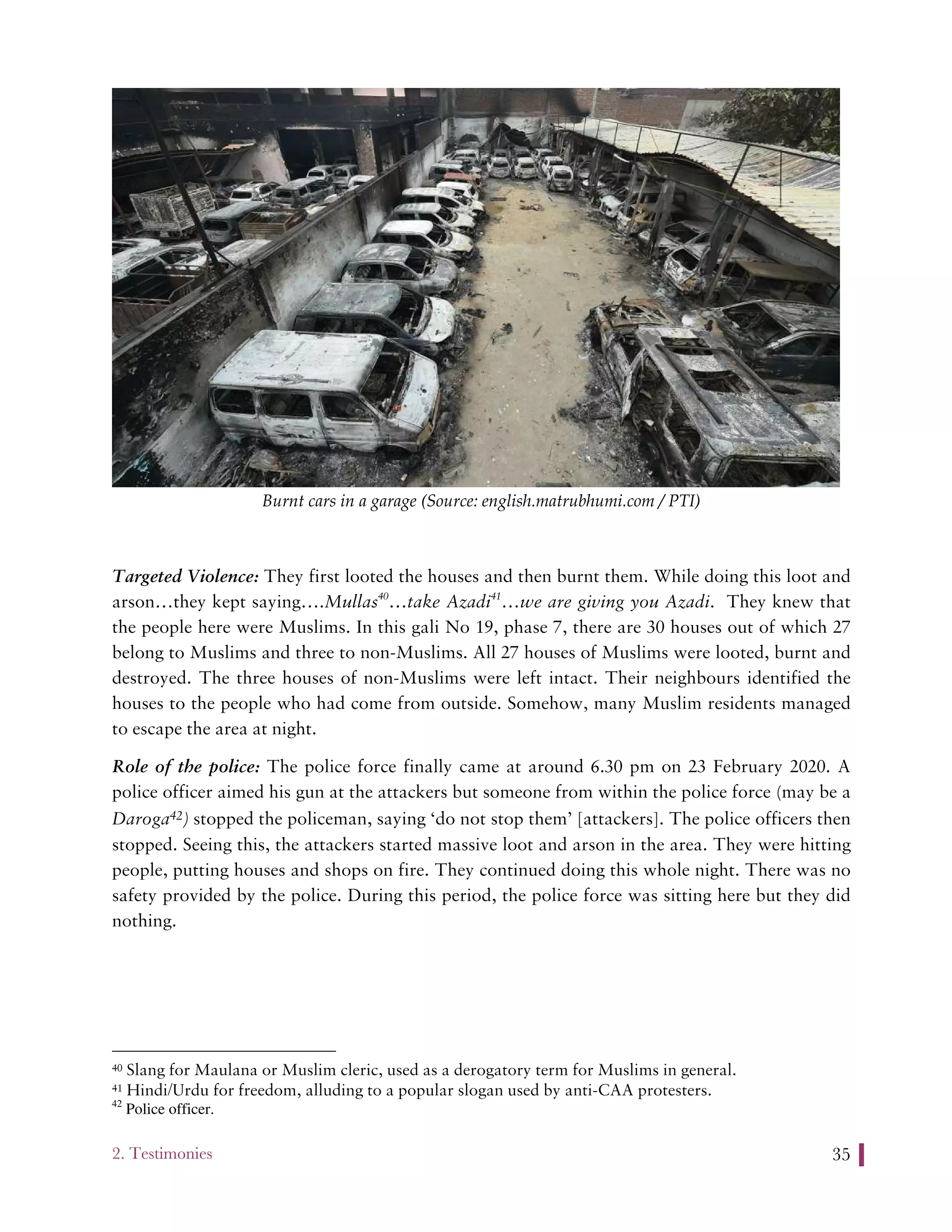 2. Testimonies 35
Burnt cars in a garage (Source: english.matrubhumi.com / PTI)
Targeted Violence: They first looted the houses and then burnt them. While doing this loot and
arson…they kept saying….Mullas40
…take Azadi41
…we are giving you Azadi. They knew that
the people here were Muslims. In this gali No 19, phase 7, there are 30 houses out of which 27
belong to Muslims and three to non-Muslims. All 27 houses of Muslims were looted, burnt and
destroyed. The three houses of non-Muslims were left intact. Their neighbours identified the
houses to the people who had come from outside. Somehow, many Muslim residents managed
to escape the area at night.
Role of the police: The police force finally came at around 6.30 pm on 23 February 2020. A
police officer aimed his gun at the attackers but someone from within the police force (may be a
Daroga42) stopped the policeman, saying ‘do not stop them’ [attackers]. The police officers then
stopped. Seeing this, the attackers started massive loot and arson in the area. They were hitting
people, putting houses and shops on fire. They continued doing this whole night. There was no
safety provided by the police. During this period, the police force was sitting here but they did
nothing.
40 Slang for Maulana or Muslim cleric, used as a derogatory term for Muslims in general.
41 Hindi/Urdu for freedom, alluding to a popular slogan used by anti-CAA protesters.
42
Police officer.
 