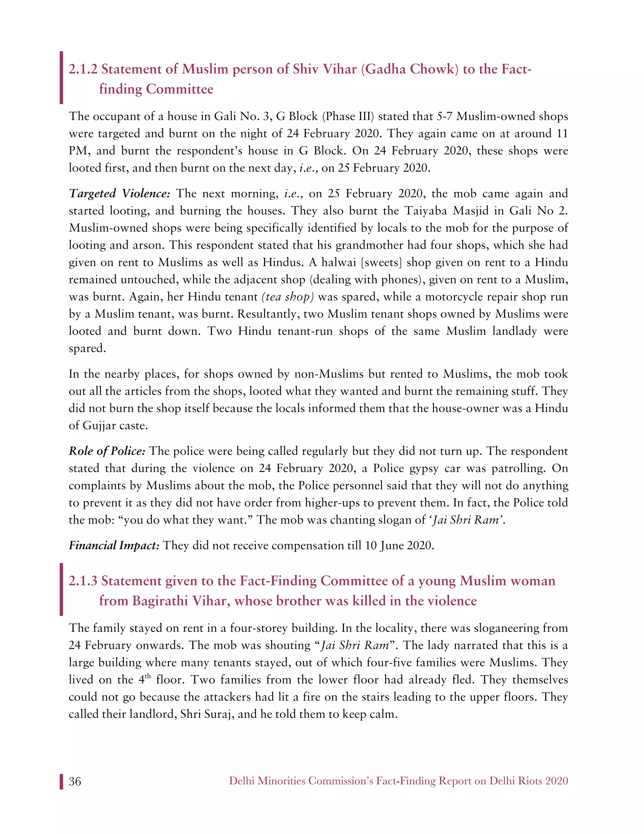 Delhi Minorities Commission’s Fact-Finding Report on Delhi Riots 202036
2.1.2 Statement of Muslim person of Shiv Vihar (Gadha Chowk) to the Fact-
finding Committee
The occupant of a house in Gali No. 3, G Block (Phase III) stated that 5-7 Muslim-owned shops
were targeted and burnt on the night of 24 February 2020. They again came on at around 11
PM, and burnt the respondent’s house in G Block. On 24 February 2020, these shops were
looted first, and then burnt on the next day, i.e., on 25 February 2020.
Targeted Violence: The next morning, i.e., on 25 February 2020, the mob came again and
started looting, and burning the houses. They also burnt the Taiyaba Masjid in Gali No 2.
Muslim-owned shops were being specifically identified by locals to the mob for the purpose of
looting and arson. This respondent stated that his grandmother had four shops, which she had
given on rent to Muslims as well as Hindus. A halwai [sweets] shop given on rent to a Hindu
remained untouched, while the adjacent shop (dealing with phones), given on rent to a Muslim,
was burnt. Again, her Hindu tenant (tea shop) was spared, while a motorcycle repair shop run
by a Muslim tenant, was burnt. Resultantly, two Muslim tenant shops owned by Muslims were
looted and burnt down. Two Hindu tenant-run shops of the same Muslim landlady were
spared.
In the nearby places, for shops owned by non-Muslims but rented to Muslims, the mob took
out all the articles from the shops, looted what they wanted and burnt the remaining stuff. They
did not burn the shop itself because the locals informed them that the house-owner was a Hindu
of Gujjar caste.
Role of Police: The police were being called regularly but they did not turn up. The respondent
stated that during the violence on 24 February 2020, a Police gypsy car was patrolling. On
complaints by Muslims about the mob, the Police personnel said that they will not do anything
to prevent it as they did not have order from higher-ups to prevent them. In fact, the Police told
the mob: “you do what they want.” The mob was chanting slogan of ‘Jai Shri Ram’.
Financial Impact: They did not receive compensation till 10 June 2020.
2.1.3 Statement given to the Fact-Finding Committee of a young Muslim woman
from Bagirathi Vihar, whose brother was killed in the violence
The family stayed on rent in a four-storey building. In the locality, there was sloganeering from
24 February onwards. The mob was shouting “Jai Shri Ram”. The lady narrated that this is a
large building where many tenants stayed, out of which four-five families were Muslims. They
lived on the 4th
floor. Two families from the lower floor had already fled. They themselves
could not go because the attackers had lit a fire on the stairs leading to the upper floors. They
called their landlord, Shri Suraj, and he told them to keep calm.
 
