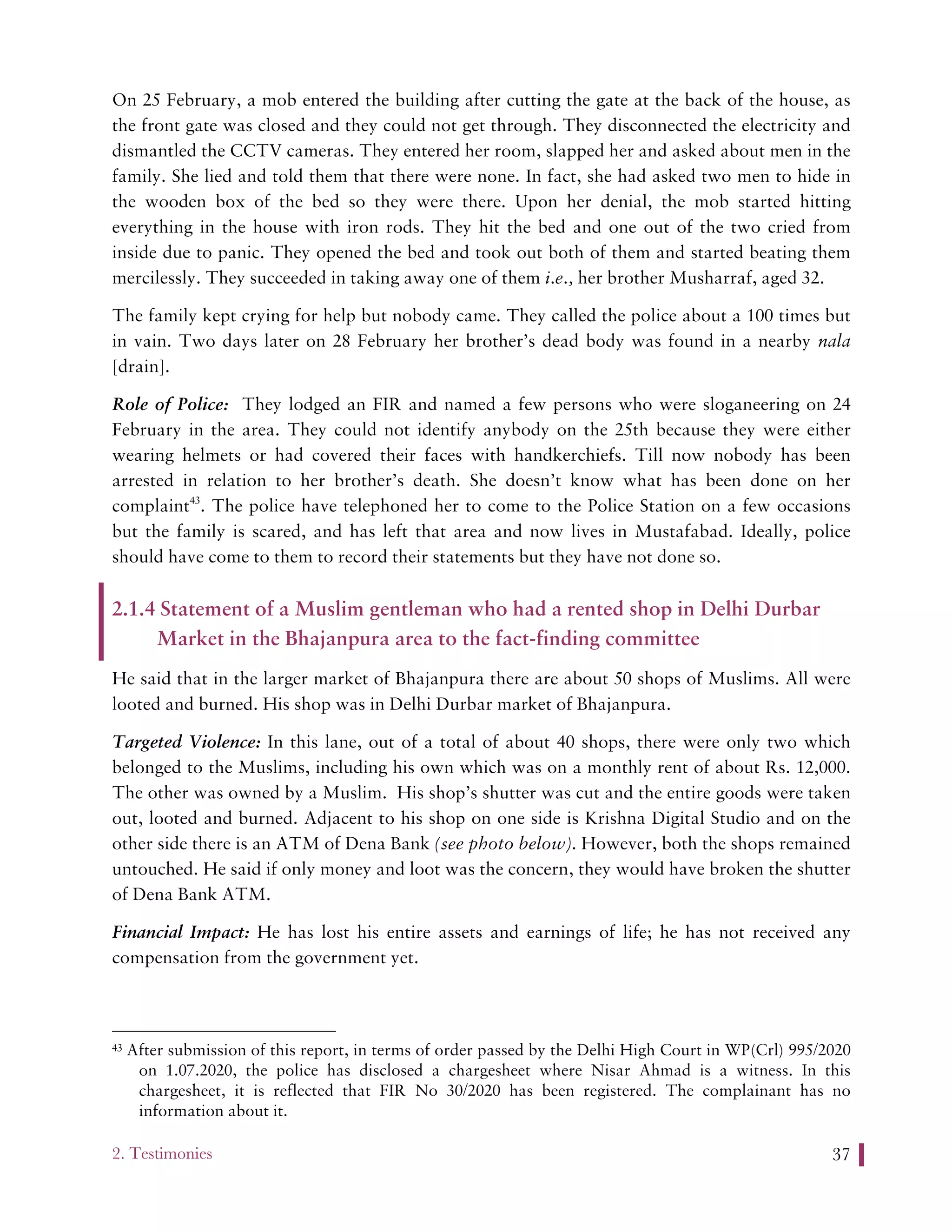2. Testimonies 37
On 25 February, a mob entered the building after cutting the gate at the back of the house, as
the front gate was closed and they could not get through. They disconnected the electricity and
dismantled the CCTV cameras. They entered her room, slapped her and asked about men in the
family. She lied and told them that there were none. In fact, she had asked two men to hide in
the wooden box of the bed so they were there. Upon her denial, the mob started hitting
everything in the house with iron rods. They hit the bed and one out of the two cried from
inside due to panic. They opened the bed and took out both of them and started beating them
mercilessly. They succeeded in taking away one of them i.e., her brother Musharraf, aged 32.
The family kept crying for help but nobody came. They called the police about a 100 times but
in vain. Two days later on 28 February her brother’s dead body was found in a nearby nala
[drain].
Role of Police: They lodged an FIR and named a few persons who were sloganeering on 24
February in the area. They could not identify anybody on the 25th because they were either
wearing helmets or had covered their faces with handkerchiefs. Till now nobody has been
arrested in relation to her brother’s death. She doesn’t know what has been done on her
complaint43
. The police have telephoned her to come to the Police Station on a few occasions
but the family is scared, and has left that area and now lives in Mustafabad. Ideally, police
should have come to them to record their statements but they have not done so.
2.1.4 Statement of a Muslim gentleman who had a rented shop in Delhi Durbar
Market in the Bhajanpura area to the fact-finding committee
He said that in the larger market of Bhajanpura there are about 50 shops of Muslims. All were
looted and burned. His shop was in Delhi Durbar market of Bhajanpura.
Targeted Violence: In this lane, out of a total of about 40 shops, there were only two which
belonged to the Muslims, including his own which was on a monthly rent of about Rs. 12,000.
The other was owned by a Muslim. His shop’s shutter was cut and the entire goods were taken
out, looted and burned. Adjacent to his shop on one side is Krishna Digital Studio and on the
other side there is an ATM of Dena Bank (see photo below). However, both the shops remained
untouched. He said if only money and loot was the concern, they would have broken the shutter
of Dena Bank ATM.
Financial Impact: He has lost his entire assets and earnings of life; he has not received any
compensation from the government yet.
43 After submission of this report, in terms of order passed by the Delhi High Court in WP(Crl) 995/2020
on 1.07.2020, the police has disclosed a chargesheet where Nisar Ahmad is a witness. In this
chargesheet, it is reflected that FIR No 30/2020 has been registered. The complainant has no
information about it.
 