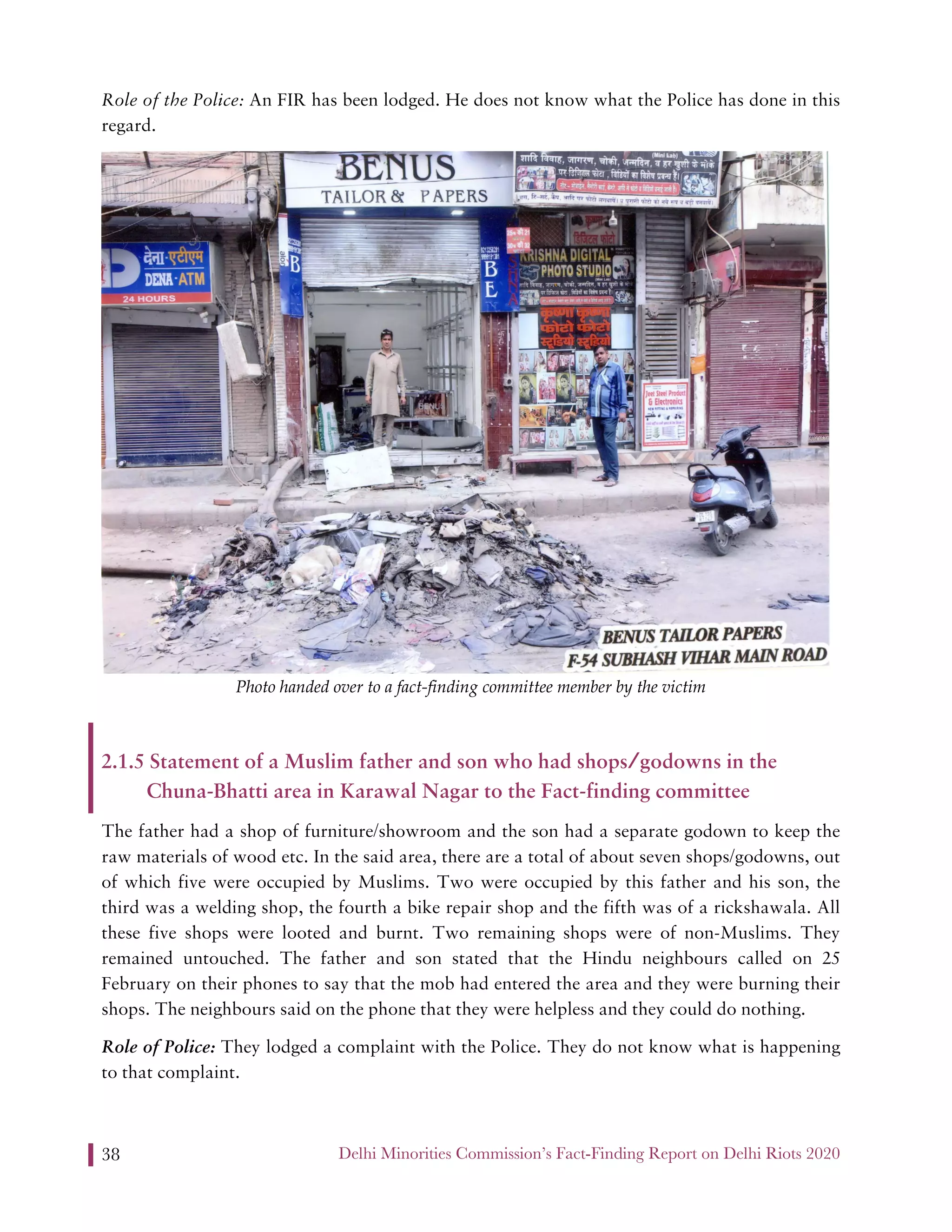 Delhi Minorities Commission’s Fact-Finding Report on Delhi Riots 202038
Role of the Police: An FIR has been lodged. He does not know what the Police has done in this
regard.
Photo handed over to a fact-finding committee member by the victim
2.1.5 Statement of a Muslim father and son who had shops/godowns in the
Chuna-Bhatti area in Karawal Nagar to the Fact-finding committee
The father had a shop of furniture/showroom and the son had a separate godown to keep the
raw materials of wood etc. In the said area, there are a total of about seven shops/godowns, out
of which five were occupied by Muslims. Two were occupied by this father and his son, the
third was a welding shop, the fourth a bike repair shop and the fifth was of a rickshawala. All
these five shops were looted and burnt. Two remaining shops were of non-Muslims. They
remained untouched. The father and son stated that the Hindu neighbours called on 25
February on their phones to say that the mob had entered the area and they were burning their
shops. The neighbours said on the phone that they were helpless and they could do nothing.
Role of Police: They lodged a complaint with the Police. They do not know what is happening
to that complaint.
 
