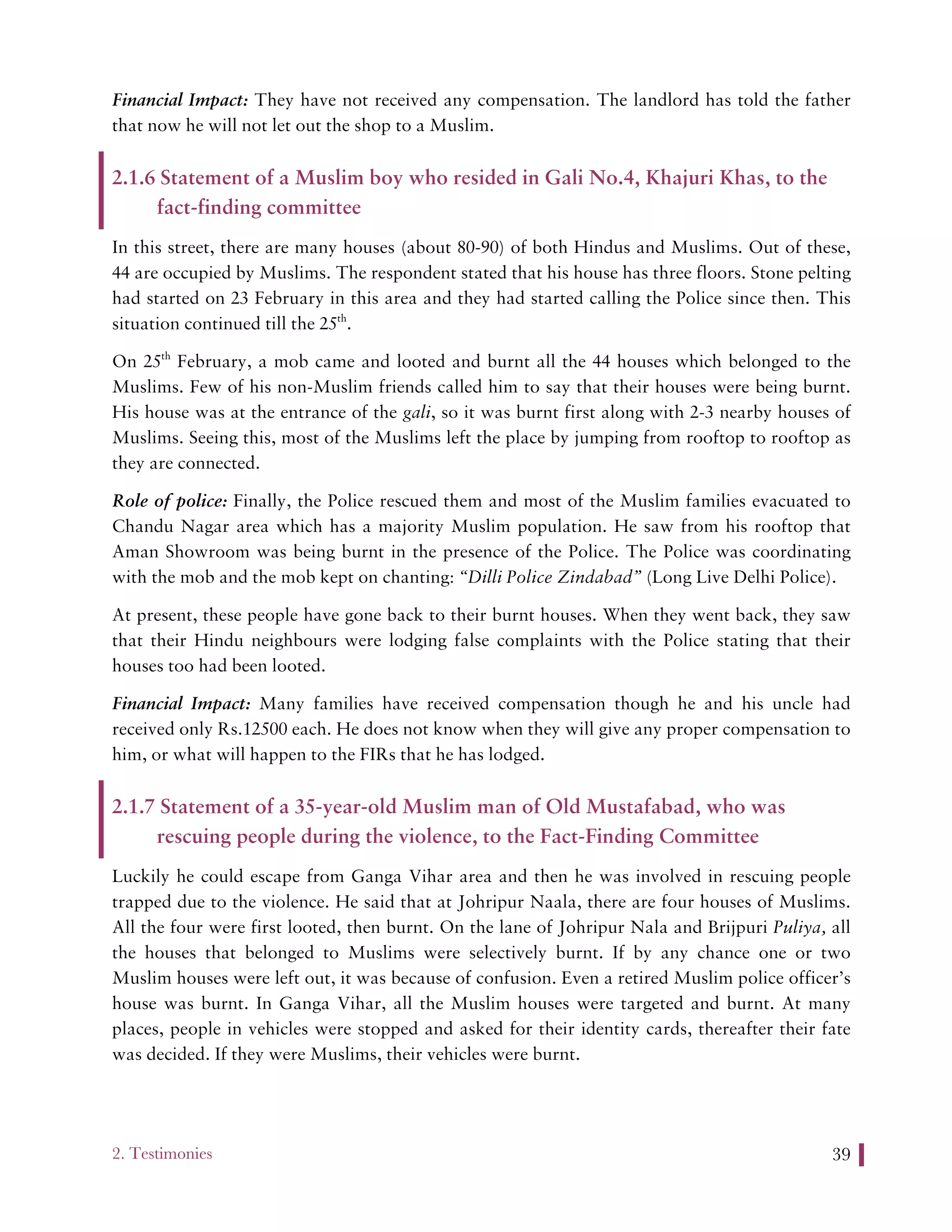 2. Testimonies 39
Financial Impact: They have not received any compensation. The landlord has told the father
that now he will not let out the shop to a Muslim.
2.1.6 Statement of a Muslim boy who resided in Gali No.4, Khajuri Khas, to the
fact-finding committee
In this street, there are many houses (about 80-90) of both Hindus and Muslims. Out of these,
44 are occupied by Muslims. The respondent stated that his house has three floors. Stone pelting
had started on 23 February in this area and they had started calling the Police since then. This
situation continued till the 25th
.
On 25th
February, a mob came and looted and burnt all the 44 houses which belonged to the
Muslims. Few of his non-Muslim friends called him to say that their houses were being burnt.
His house was at the entrance of the gali, so it was burnt first along with 2-3 nearby houses of
Muslims. Seeing this, most of the Muslims left the place by jumping from rooftop to rooftop as
they are connected.
Role of police: Finally, the Police rescued them and most of the Muslim families evacuated to
Chandu Nagar area which has a majority Muslim population. He saw from his rooftop that
Aman Showroom was being burnt in the presence of the Police. The Police was coordinating
with the mob and the mob kept on chanting: “Dilli Police Zindabad” (Long Live Delhi Police).
At present, these people have gone back to their burnt houses. When they went back, they saw
that their Hindu neighbours were lodging false complaints with the Police stating that their
houses too had been looted.
Financial Impact: Many families have received compensation though he and his uncle had
received only Rs.12500 each. He does not know when they will give any proper compensation to
him, or what will happen to the FIRs that he has lodged.
2.1.7 Statement of a 35-year-old Muslim man of Old Mustafabad, who was
rescuing people during the violence, to the Fact-Finding Committee
Luckily he could escape from Ganga Vihar area and then he was involved in rescuing people
trapped due to the violence. He said that at Johripur Naala, there are four houses of Muslims.
All the four were first looted, then burnt. On the lane of Johripur Nala and Brijpuri Puliya, all
the houses that belonged to Muslims were selectively burnt. If by any chance one or two
Muslim houses were left out, it was because of confusion. Even a retired Muslim police officer’s
house was burnt. In Ganga Vihar, all the Muslim houses were targeted and burnt. At many
places, people in vehicles were stopped and asked for their identity cards, thereafter their fate
was decided. If they were Muslims, their vehicles were burnt.
 