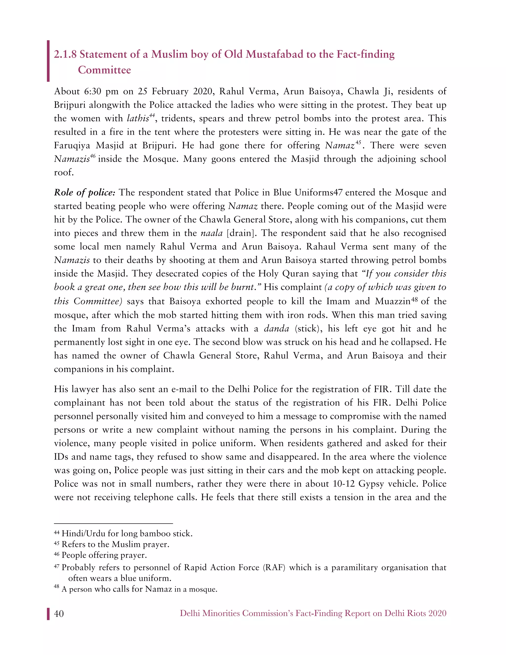 Delhi Minorities Commission’s Fact-Finding Report on Delhi Riots 202040
2.1.8 Statement of a Muslim boy of Old Mustafabad to the Fact-finding
Committee
About 6:30 pm on 25 February 2020, Rahul Verma, Arun Baisoya, Chawla Ji, residents of
Brijpuri alongwith the Police attacked the ladies who were sitting in the protest. They beat up
the women with lathis44
, tridents, spears and threw petrol bombs into the protest area. This
resulted in a fire in the tent where the protesters were sitting in. He was near the gate of the
Faruqiya Masjid at Brijpuri. He had gone there for offering Namaz45
. There were seven
Namazis46
inside the Mosque. Many goons entered the Masjid through the adjoining school
roof.
Role of police: The respondent stated that Police in Blue Uniforms47 entered the Mosque and
started beating people who were offering Namaz there. People coming out of the Masjid were
hit by the Police. The owner of the Chawla General Store, along with his companions, cut them
into pieces and threw them in the naala [drain]. The respondent said that he also recognised
some local men namely Rahul Verma and Arun Baisoya. Rahaul Verma sent many of the
Namazis to their deaths by shooting at them and Arun Baisoya started throwing petrol bombs
inside the Masjid. They desecrated copies of the Holy Quran saying that “If you consider this
book a great one, then see how this will be burnt.” His complaint (a copy of which was given to
this Committee) says that Baisoya exhorted people to kill the Imam and Muazzin48 of the
mosque, after which the mob started hitting them with iron rods. When this man tried saving
the Imam from Rahul Verma’s attacks with a danda (stick), his left eye got hit and he
permanently lost sight in one eye. The second blow was struck on his head and he collapsed. He
has named the owner of Chawla General Store, Rahul Verma, and Arun Baisoya and their
companions in his complaint.
His lawyer has also sent an e-mail to the Delhi Police for the registration of FIR. Till date the
complainant has not been told about the status of the registration of his FIR. Delhi Police
personnel personally visited him and conveyed to him a message to compromise with the named
persons or write a new complaint without naming the persons in his complaint. During the
violence, many people visited in police uniform. When residents gathered and asked for their
IDs and name tags, they refused to show same and disappeared. In the area where the violence
was going on, Police people was just sitting in their cars and the mob kept on attacking people.
Police was not in small numbers, rather they were there in about 10-12 Gypsy vehicle. Police
were not receiving telephone calls. He feels that there still exists a tension in the area and the
44 Hindi/Urdu for long bamboo stick.
45 Refers to the Muslim prayer.
46 People offering prayer.
47 Probably refers to personnel of Rapid Action Force (RAF) which is a paramilitary organisation that
often wears a blue uniform.
48
A person who calls for Namaz in a mosque.
 