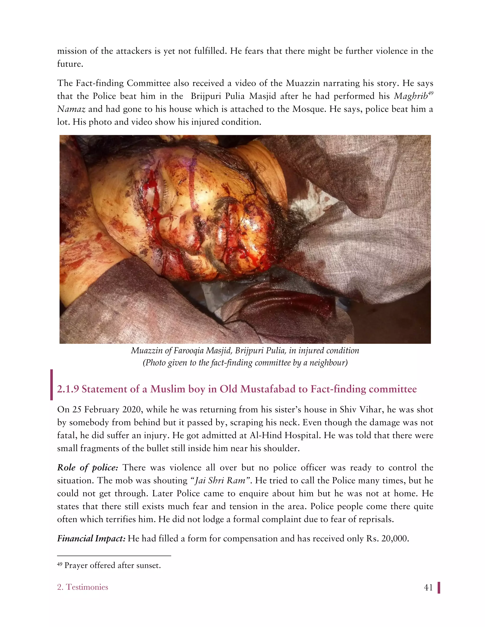 2. Testimonies 41
mission of the attackers is yet not fulfilled. He fears that there might be further violence in the
future.
The Fact-finding Committee also received a video of the Muazzin narrating his story. He says
that the Police beat him in the Brijpuri Pulia Masjid after he had performed his Maghrib49
Namaz and had gone to his house which is attached to the Mosque. He says, police beat him a
lot. His photo and video show his injured condition.
Muazzin of Farooqia Masjid, Brijpuri Pulia, in injured condition
(Photo given to the fact-finding committee by a neighbour)
2.1.9 Statement of a Muslim boy in Old Mustafabad to Fact-finding committee
On 25 February 2020, while he was returning from his sister’s house in Shiv Vihar, he was shot
by somebody from behind but it passed by, scraping his neck. Even though the damage was not
fatal, he did suffer an injury. He got admitted at Al-Hind Hospital. He was told that there were
small fragments of the bullet still inside him near his shoulder.
Role of police: There was violence all over but no police officer was ready to control the
situation. The mob was shouting “Jai Shri Ram”. He tried to call the Police many times, but he
could not get through. Later Police came to enquire about him but he was not at home. He
states that there still exists much fear and tension in the area. Police people come there quite
often which terrifies him. He did not lodge a formal complaint due to fear of reprisals.
Financial Impact: He had filled a form for compensation and has received only Rs. 20,000.
49 Prayer offered after sunset.
 