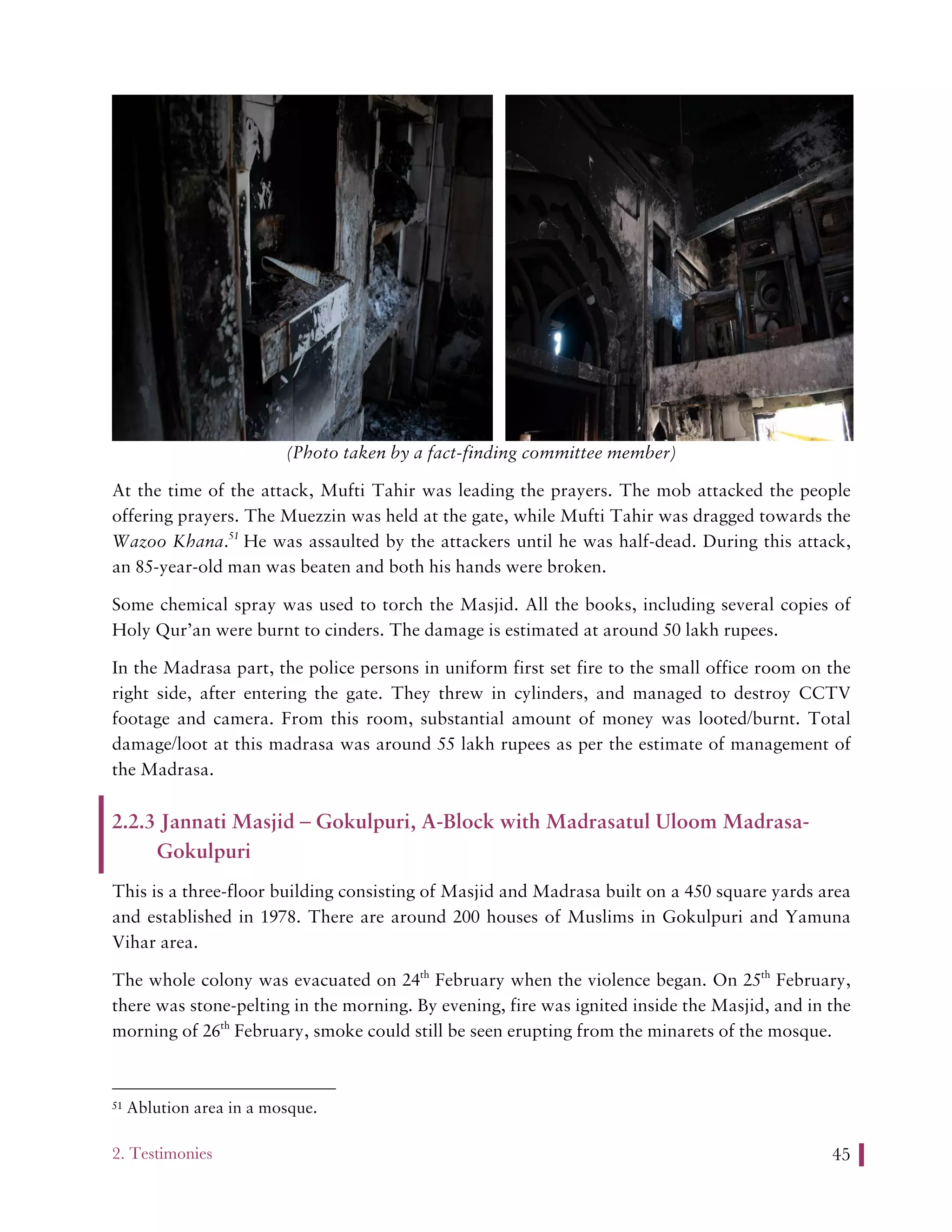2. Testimonies 45
(Photo taken by a fact-finding committee member)
At the time of the attack, Mufti Tahir was leading the prayers. The mob attacked the people
offering prayers. The Muezzin was held at the gate, while Mufti Tahir was dragged towards the
Wazoo Khana.51
He was assaulted by the attackers until he was half-dead. During this attack,
an 85-year-old man was beaten and both his hands were broken.
Some chemical spray was used to torch the Masjid. All the books, including several copies of
Holy Qur’an were burnt to cinders. The damage is estimated at around 50 lakh rupees.
In the Madrasa part, the police persons in uniform first set fire to the small office room on the
right side, after entering the gate. They threw in cylinders, and managed to destroy CCTV
footage and camera. From this room, substantial amount of money was looted/burnt. Total
damage/loot at this madrasa was around 55 lakh rupees as per the estimate of management of
the Madrasa.
2.2.3 Jannati Masjid – Gokulpuri, A-Block with Madrasatul Uloom Madrasa-
Gokulpuri
This is a three-floor building consisting of Masjid and Madrasa built on a 450 square yards area
and established in 1978. There are around 200 houses of Muslims in Gokulpuri and Yamuna
Vihar area.
The whole colony was evacuated on 24th
February when the violence began. On 25th
February,
there was stone-pelting in the morning. By evening, fire was ignited inside the Masjid, and in the
morning of 26th
February, smoke could still be seen erupting from the minarets of the mosque.
51 Ablution area in a mosque.
 