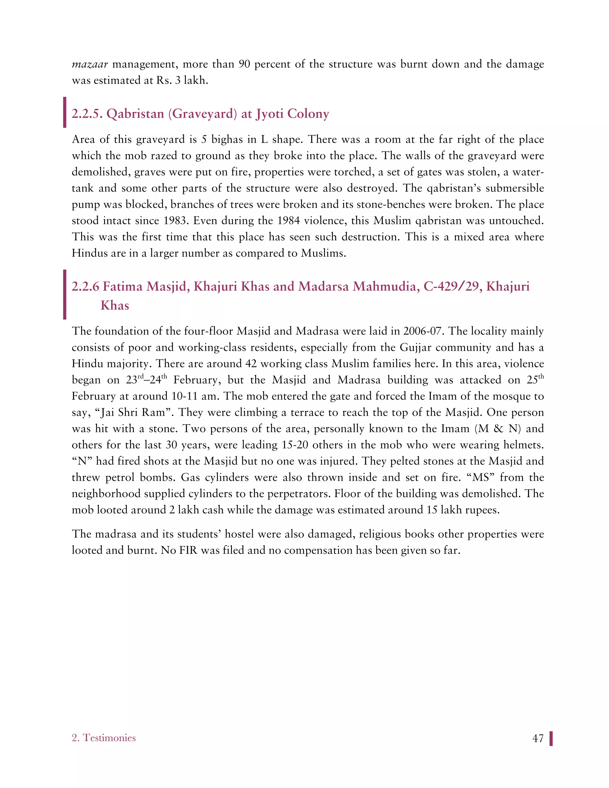 2. Testimonies 47
mazaar management, more than 90 percent of the structure was burnt down and the damage
was estimated at Rs. 3 lakh.
2.2.5. Qabristan (Graveyard) at Jyoti Colony
Area of this graveyard is 5 bighas in L shape. There was a room at the far right of the place
which the mob razed to ground as they broke into the place. The walls of the graveyard were
demolished, graves were put on fire, properties were torched, a set of gates was stolen, a water-
tank and some other parts of the structure were also destroyed. The qabristan’s submersible
pump was blocked, branches of trees were broken and its stone-benches were broken. The place
stood intact since 1983. Even during the 1984 violence, this Muslim qabristan was untouched.
This was the first time that this place has seen such destruction. This is a mixed area where
Hindus are in a larger number as compared to Muslims.
2.2.6 Fatima Masjid, Khajuri Khas and Madarsa Mahmudia, C-429/29, Khajuri
Khas
The foundation of the four-floor Masjid and Madrasa were laid in 2006-07. The locality mainly
consists of poor and working-class residents, especially from the Gujjar community and has a
Hindu majority. There are around 42 working class Muslim families here. In this area, violence
began on 23rd
–24th
February, but the Masjid and Madrasa building was attacked on 25th
February at around 10-11 am. The mob entered the gate and forced the Imam of the mosque to
say, “Jai Shri Ram”. They were climbing a terrace to reach the top of the Masjid. One person
was hit with a stone. Two persons of the area, personally known to the Imam (M & N) and
others for the last 30 years, were leading 15-20 others in the mob who were wearing helmets.
“N” had fired shots at the Masjid but no one was injured. They pelted stones at the Masjid and
threw petrol bombs. Gas cylinders were also thrown inside and set on fire. “MS” from the
neighborhood supplied cylinders to the perpetrators. Floor of the building was demolished. The
mob looted around 2 lakh cash while the damage was estimated around 15 lakh rupees.
The madrasa and its students’ hostel were also damaged, religious books other properties were
looted and burnt. No FIR was filed and no compensation has been given so far.
 