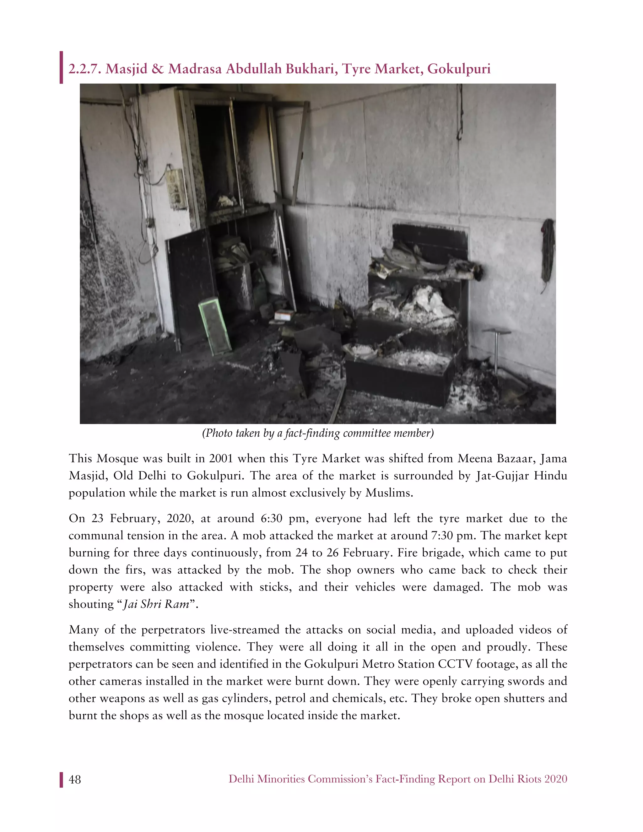 Delhi Minorities Commission’s Fact-Finding Report on Delhi Riots 202048
2.2.7. Masjid & Madrasa Abdullah Bukhari, Tyre Market, Gokulpuri
(Photo taken by a fact-finding committee member)
This Mosque was built in 2001 when this Tyre Market was shifted from Meena Bazaar, Jama
Masjid, Old Delhi to Gokulpuri. The area of the market is surrounded by Jat-Gujjar Hindu
population while the market is run almost exclusively by Muslims.
On 23 February, 2020, at around 6:30 pm, everyone had left the tyre market due to the
communal tension in the area. A mob attacked the market at around 7:30 pm. The market kept
burning for three days continuously, from 24 to 26 February. Fire brigade, which came to put
down the firs, was attacked by the mob. The shop owners who came back to check their
property were also attacked with sticks, and their vehicles were damaged. The mob was
shouting “Jai Shri Ram”.
Many of the perpetrators live-streamed the attacks on social media, and uploaded videos of
themselves committing violence. They were all doing it all in the open and proudly. These
perpetrators can be seen and identified in the Gokulpuri Metro Station CCTV footage, as all the
other cameras installed in the market were burnt down. They were openly carrying swords and
other weapons as well as gas cylinders, petrol and chemicals, etc. They broke open shutters and
burnt the shops as well as the mosque located inside the market.
 