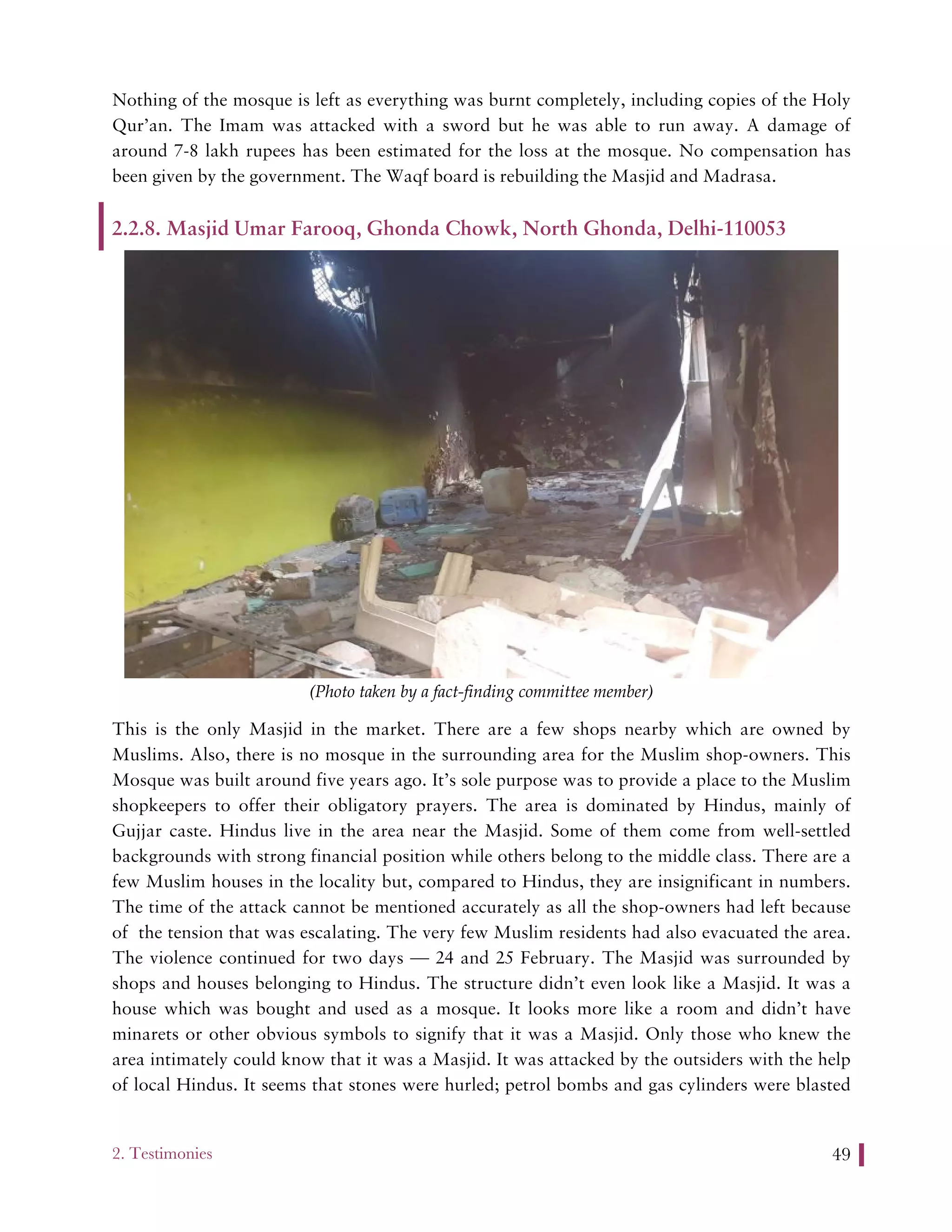 2. Testimonies 49
Nothing of the mosque is left as everything was burnt completely, including copies of the Holy
Qur’an. The Imam was attacked with a sword but he was able to run away. A damage of
around 7-8 lakh rupees has been estimated for the loss at the mosque. No compensation has
been given by the government. The Waqf board is rebuilding the Masjid and Madrasa.
2.2.8. Masjid Umar Farooq, Ghonda Chowk, North Ghonda, Delhi-110053
(Photo taken by a fact-finding committee member)
This is the only Masjid in the market. There are a few shops nearby which are owned by
Muslims. Also, there is no mosque in the surrounding area for the Muslim shop-owners. This
Mosque was built around five years ago. It’s sole purpose was to provide a place to the Muslim
shopkeepers to offer their obligatory prayers. The area is dominated by Hindus, mainly of
Gujjar caste. Hindus live in the area near the Masjid. Some of them come from well-settled
backgrounds with strong financial position while others belong to the middle class. There are a
few Muslim houses in the locality but, compared to Hindus, they are insignificant in numbers.
The time of the attack cannot be mentioned accurately as all the shop-owners had left because
of the tension that was escalating. The very few Muslim residents had also evacuated the area.
The violence continued for two days — 24 and 25 February. The Masjid was surrounded by
shops and houses belonging to Hindus. The structure didn’t even look like a Masjid. It was a
house which was bought and used as a mosque. It looks more like a room and didn’t have
minarets or other obvious symbols to signify that it was a Masjid. Only those who knew the
area intimately could know that it was a Masjid. It was attacked by the outsiders with the help
of local Hindus. It seems that stones were hurled; petrol bombs and gas cylinders were blasted
 