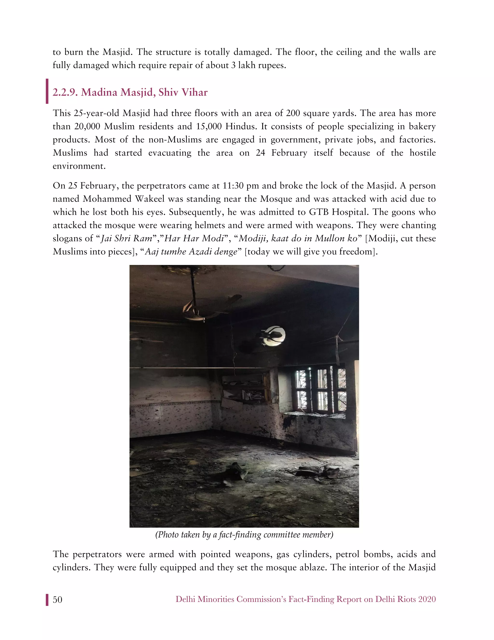 Delhi Minorities Commission’s Fact-Finding Report on Delhi Riots 202050
to burn the Masjid. The structure is totally damaged. The floor, the ceiling and the walls are
fully damaged which require repair of about 3 lakh rupees.
2.2.9. Madina Masjid, Shiv Vihar
This 25-year-old Masjid had three floors with an area of 200 square yards. The area has more
than 20,000 Muslim residents and 15,000 Hindus. It consists of people specializing in bakery
products. Most of the non-Muslims are engaged in government, private jobs, and factories.
Muslims had started evacuating the area on 24 February itself because of the hostile
environment.
On 25 February, the perpetrators came at 11:30 pm and broke the lock of the Masjid. A person
named Mohammed Wakeel was standing near the Mosque and was attacked with acid due to
which he lost both his eyes. Subsequently, he was admitted to GTB Hospital. The goons who
attacked the mosque were wearing helmets and were armed with weapons. They were chanting
slogans of “Jai Shri Ram”,”Har Har Modi”, “Modiji, kaat do in Mullon ko” [Modiji, cut these
Muslims into pieces], “Aaj tumhe Azadi denge” [today we will give you freedom].
(Photo taken by a fact-finding committee member)
The perpetrators were armed with pointed weapons, gas cylinders, petrol bombs, acids and
cylinders. They were fully equipped and they set the mosque ablaze. The interior of the Masjid
 
