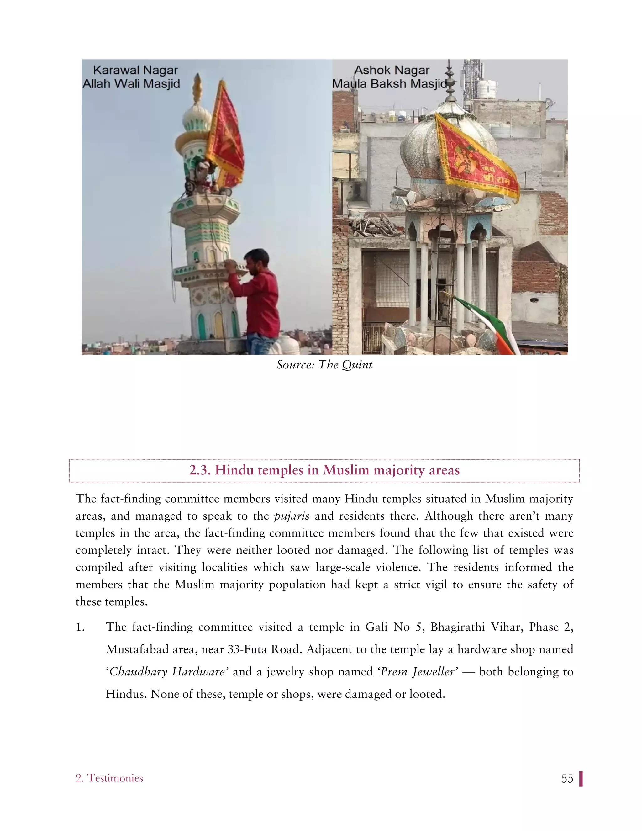 2. Testimonies 55
Source: The Quint
2.3. Hindu temples in Muslim majority areas
The fact-finding committee members visited many Hindu temples situated in Muslim majority
areas, and managed to speak to the pujaris and residents there. Although there aren’t many
temples in the area, the fact-finding committee members found that the few that existed were
completely intact. They were neither looted nor damaged. The following list of temples was
compiled after visiting localities which saw large-scale violence. The residents informed the
members that the Muslim majority population had kept a strict vigil to ensure the safety of
these temples.
1. The fact-finding committee visited a temple in Gali No 5, Bhagirathi Vihar, Phase 2,
Mustafabad area, near 33-Futa Road. Adjacent to the temple lay a hardware shop named
‘Chaudhary Hardware’ and a jewelry shop named ‘Prem Jeweller’ — both belonging to
Hindus. None of these, temple or shops, were damaged or looted.
 