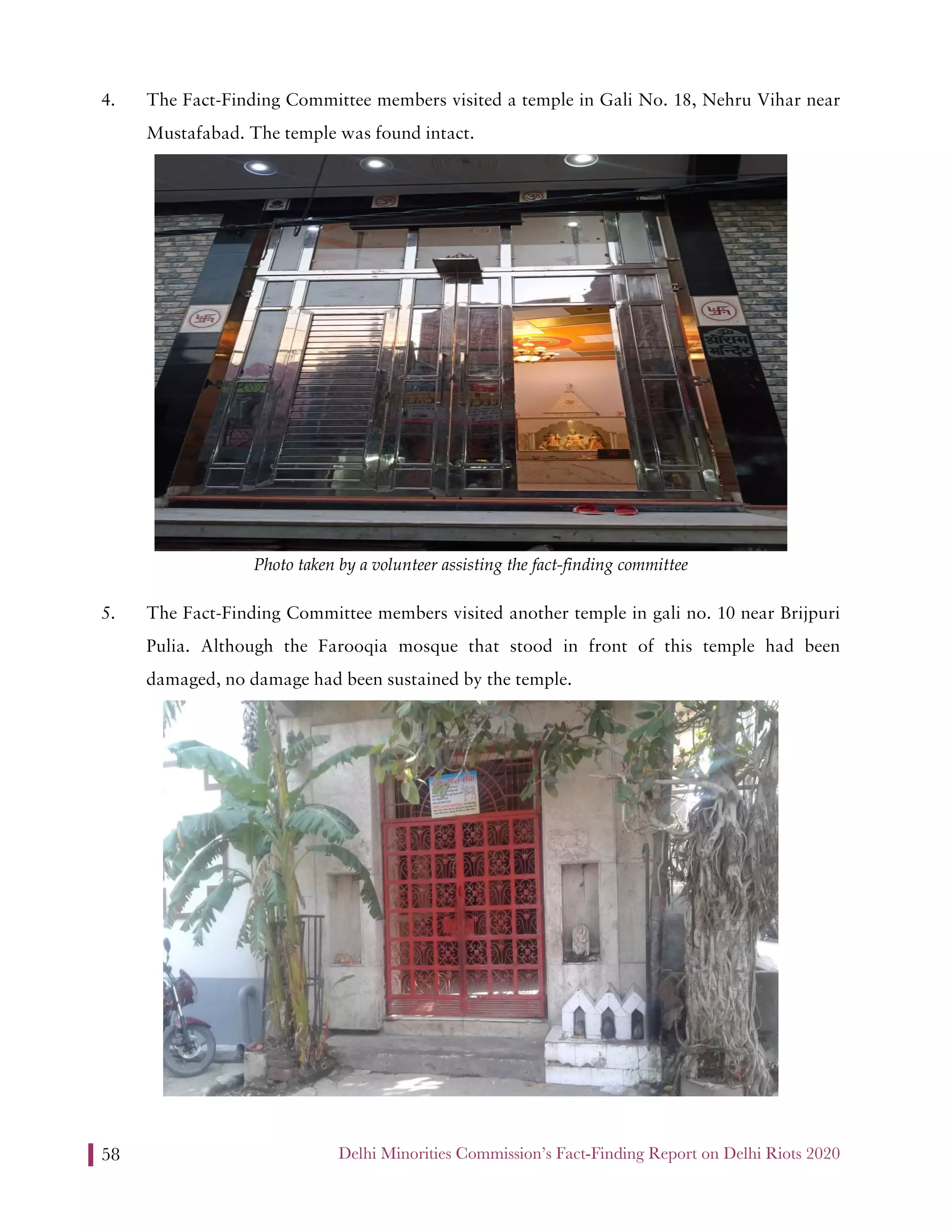 Delhi Minorities Commission’s Fact-Finding Report on Delhi Riots 202058
4. The Fact-Finding Committee members visited a temple in Gali No. 18, Nehru Vihar near
Mustafabad. The temple was found intact.
Photo taken by a volunteer assisting the fact-finding committee
5. The Fact-Finding Committee members visited another temple in gali no. 10 near Brijpuri
Pulia. Although the Farooqia mosque that stood in front of this temple had been
damaged, no damage had been sustained by the temple.
 