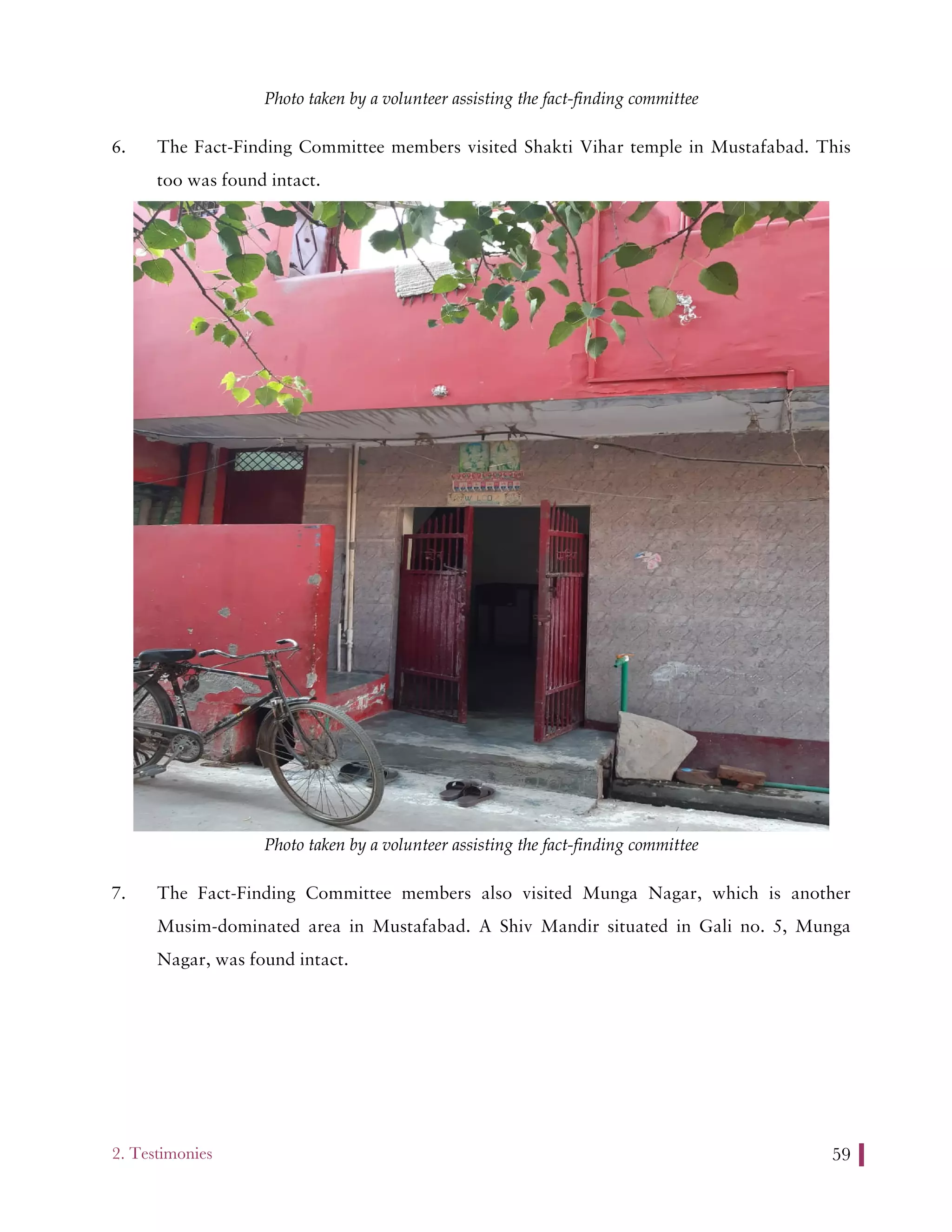2. Testimonies 59
Photo taken by a volunteer assisting the fact-finding committee
6. The Fact-Finding Committee members visited Shakti Vihar temple in Mustafabad. This
too was found intact.
Photo taken by a volunteer assisting the fact-finding committee
7. The Fact-Finding Committee members also visited Munga Nagar, which is another
Musim-dominated area in Mustafabad. A Shiv Mandir situated in Gali no. 5, Munga
Nagar, was found intact.
 