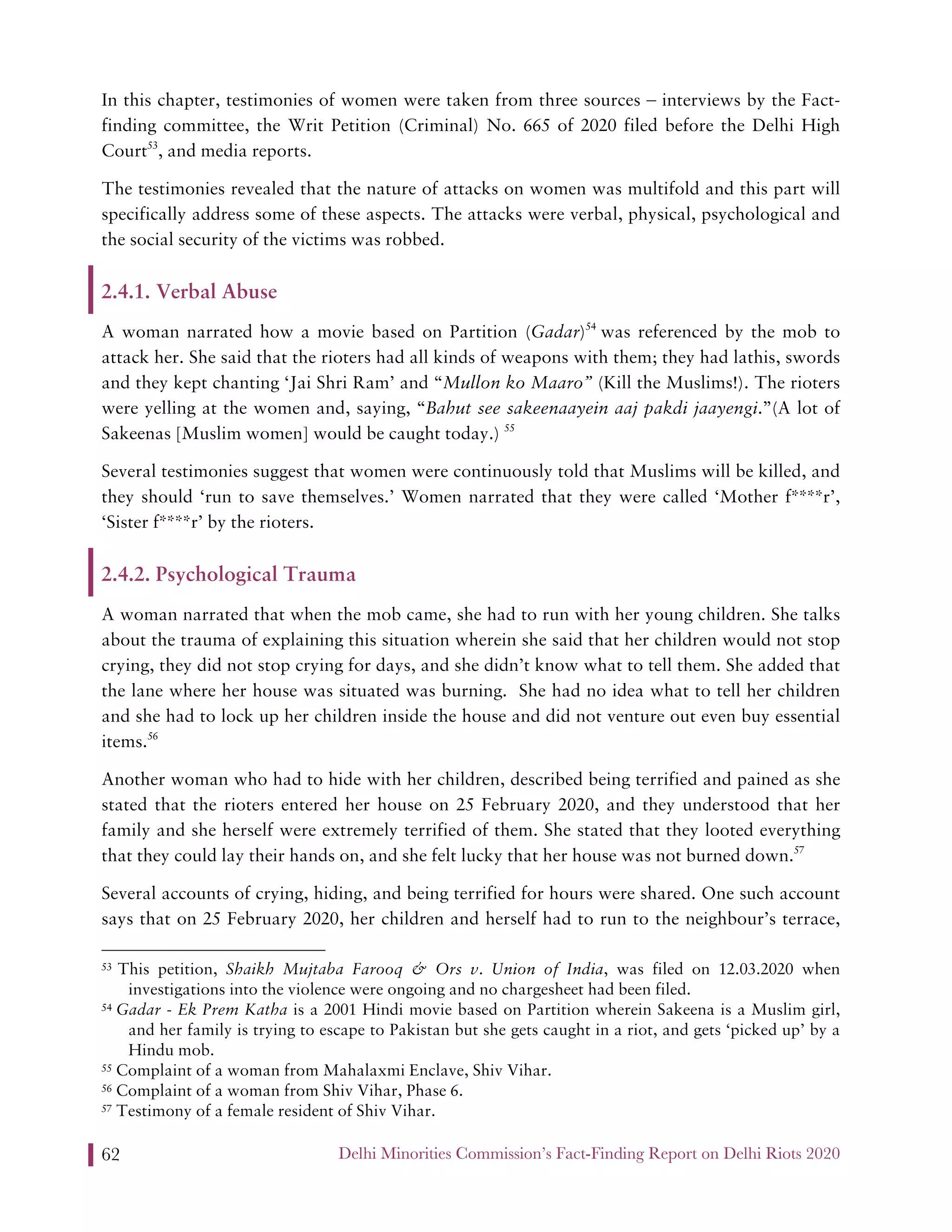 Delhi Minorities Commission’s Fact-Finding Report on Delhi Riots 202062
In this chapter, testimonies of women were taken from three sources – interviews by the Fact-
finding committee, the Writ Petition (Criminal) No. 665 of 2020 filed before the Delhi High
Court53
, and media reports.
The testimonies revealed that the nature of attacks on women was multifold and this part will
specifically address some of these aspects. The attacks were verbal, physical, psychological and
the social security of the victims was robbed.
2.4.1. Verbal Abuse
A woman narrated how a movie based on Partition (Gadar)54
was referenced by the mob to
attack her. She said that the rioters had all kinds of weapons with them; they had lathis, swords
and they kept chanting ‘Jai Shri Ram’ and “Mullon ko Maaro” (Kill the Muslims!). The rioters
were yelling at the women and, saying, “Bahut see sakeenaayein aaj pakdi jaayengi.”(A lot of
Sakeenas [Muslim women] would be caught today.) 55
Several testimonies suggest that women were continuously told that Muslims will be killed, and
they should ‘run to save themselves.’ Women narrated that they were called ‘Mother f****r’,
‘Sister f****r’ by the rioters.
2.4.2. Psychological Trauma
A woman narrated that when the mob came, she had to run with her young children. She talks
about the trauma of explaining this situation wherein she said that her children would not stop
crying, they did not stop crying for days, and she didn’t know what to tell them. She added that
the lane where her house was situated was burning. She had no idea what to tell her children
and she had to lock up her children inside the house and did not venture out even buy essential
items.56
Another woman who had to hide with her children, described being terrified and pained as she
stated that the rioters entered her house on 25 February 2020, and they understood that her
family and she herself were extremely terrified of them. She stated that they looted everything
that they could lay their hands on, and she felt lucky that her house was not burned down.57
Several accounts of crying, hiding, and being terrified for hours were shared. One such account
says that on 25 February 2020, her children and herself had to run to the neighbour’s terrace,
53 This petition, Shaikh Mujtaba Farooq & Ors v. Union of India, was filed on 12.03.2020 when
investigations into the violence were ongoing and no chargesheet had been filed.
54 Gadar - Ek Prem Katha is a 2001 Hindi movie based on Partition wherein Sakeena is a Muslim girl,
and her family is trying to escape to Pakistan but she gets caught in a riot, and gets ‘picked up’ by a
Hindu mob.
55 Complaint of a woman from Mahalaxmi Enclave, Shiv Vihar.
56 Complaint of a woman from Shiv Vihar, Phase 6.
57 Testimony of a female resident of Shiv Vihar.
 
