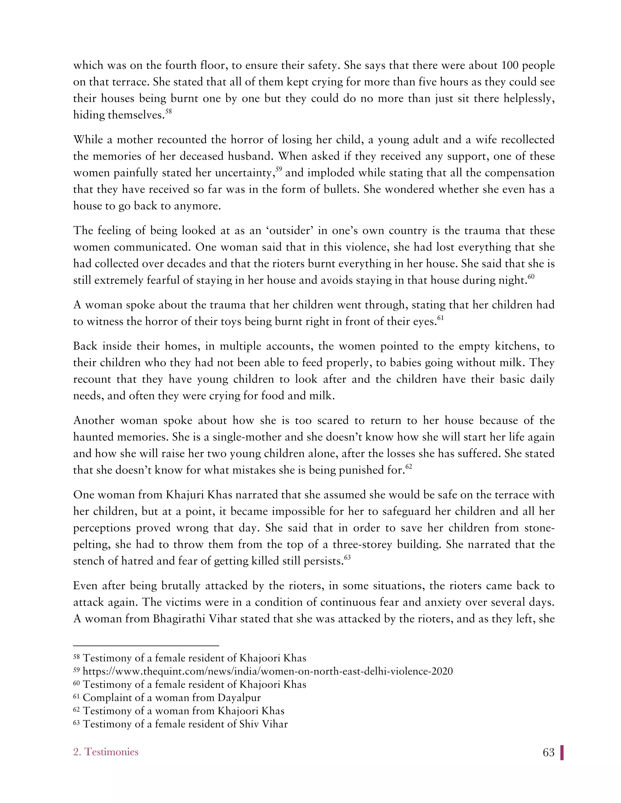 2. Testimonies 63
which was on the fourth floor, to ensure their safety. She says that there were about 100 people
on that terrace. She stated that all of them kept crying for more than five hours as they could see
their houses being burnt one by one but they could do no more than just sit there helplessly,
hiding themselves.58
While a mother recounted the horror of losing her child, a young adult and a wife recollected
the memories of her deceased husband. When asked if they received any support, one of these
women painfully stated her uncertainty,59
and imploded while stating that all the compensation
that they have received so far was in the form of bullets. She wondered whether she even has a
house to go back to anymore.
The feeling of being looked at as an ‘outsider’ in one’s own country is the trauma that these
women communicated. One woman said that in this violence, she had lost everything that she
had collected over decades and that the rioters burnt everything in her house. She said that she is
still extremely fearful of staying in her house and avoids staying in that house during night.60
A woman spoke about the trauma that her children went through, stating that her children had
to witness the horror of their toys being burnt right in front of their eyes.61
Back inside their homes, in multiple accounts, the women pointed to the empty kitchens, to
their children who they had not been able to feed properly, to babies going without milk. They
recount that they have young children to look after and the children have their basic daily
needs, and often they were crying for food and milk.
Another woman spoke about how she is too scared to return to her house because of the
haunted memories. She is a single-mother and she doesn’t know how she will start her life again
and how she will raise her two young children alone, after the losses she has suffered. She stated
that she doesn’t know for what mistakes she is being punished for.62
One woman from Khajuri Khas narrated that she assumed she would be safe on the terrace with
her children, but at a point, it became impossible for her to safeguard her children and all her
perceptions proved wrong that day. She said that in order to save her children from stone-
pelting, she had to throw them from the top of a three-storey building. She narrated that the
stench of hatred and fear of getting killed still persists.63
Even after being brutally attacked by the rioters, in some situations, the rioters came back to
attack again. The victims were in a condition of continuous fear and anxiety over several days.
A woman from Bhagirathi Vihar stated that she was attacked by the rioters, and as they left, she
58 Testimony of a female resident of Khajoori Khas
59 https://www.thequint.com/news/india/women-on-north-east-delhi-violence-2020
60 Testimony of a female resident of Khajoori Khas
61 Complaint of a woman from Dayalpur
62 Testimony of a woman from Khajoori Khas
63 Testimony of a female resident of Shiv Vihar
 