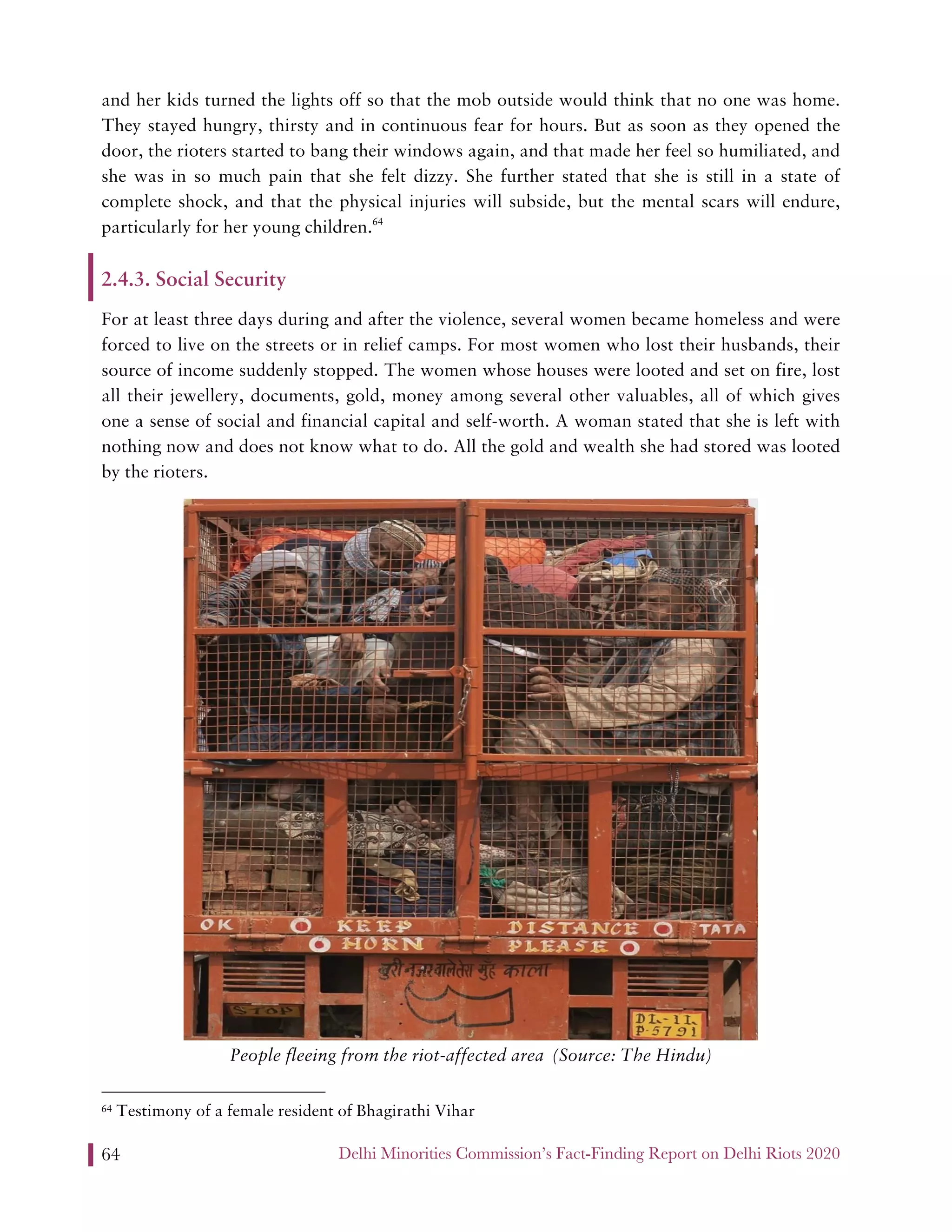 Delhi Minorities Commission’s Fact-Finding Report on Delhi Riots 202064
and her kids turned the lights off so that the mob outside would think that no one was home.
They stayed hungry, thirsty and in continuous fear for hours. But as soon as they opened the
door, the rioters started to bang their windows again, and that made her feel so humiliated, and
she was in so much pain that she felt dizzy. She further stated that she is still in a state of
complete shock, and that the physical injuries will subside, but the mental scars will endure,
particularly for her young children.64
2.4.3. Social Security
For at least three days during and after the violence, several women became homeless and were
forced to live on the streets or in relief camps. For most women who lost their husbands, their
source of income suddenly stopped. The women whose houses were looted and set on fire, lost
all their jewellery, documents, gold, money among several other valuables, all of which gives
one a sense of social and financial capital and self-worth. A woman stated that she is left with
nothing now and does not know what to do. All the gold and wealth she had stored was looted
by the rioters.
People fleeing from the riot-affected area (Source: The Hindu)
64 Testimony of a female resident of Bhagirathi Vihar
 