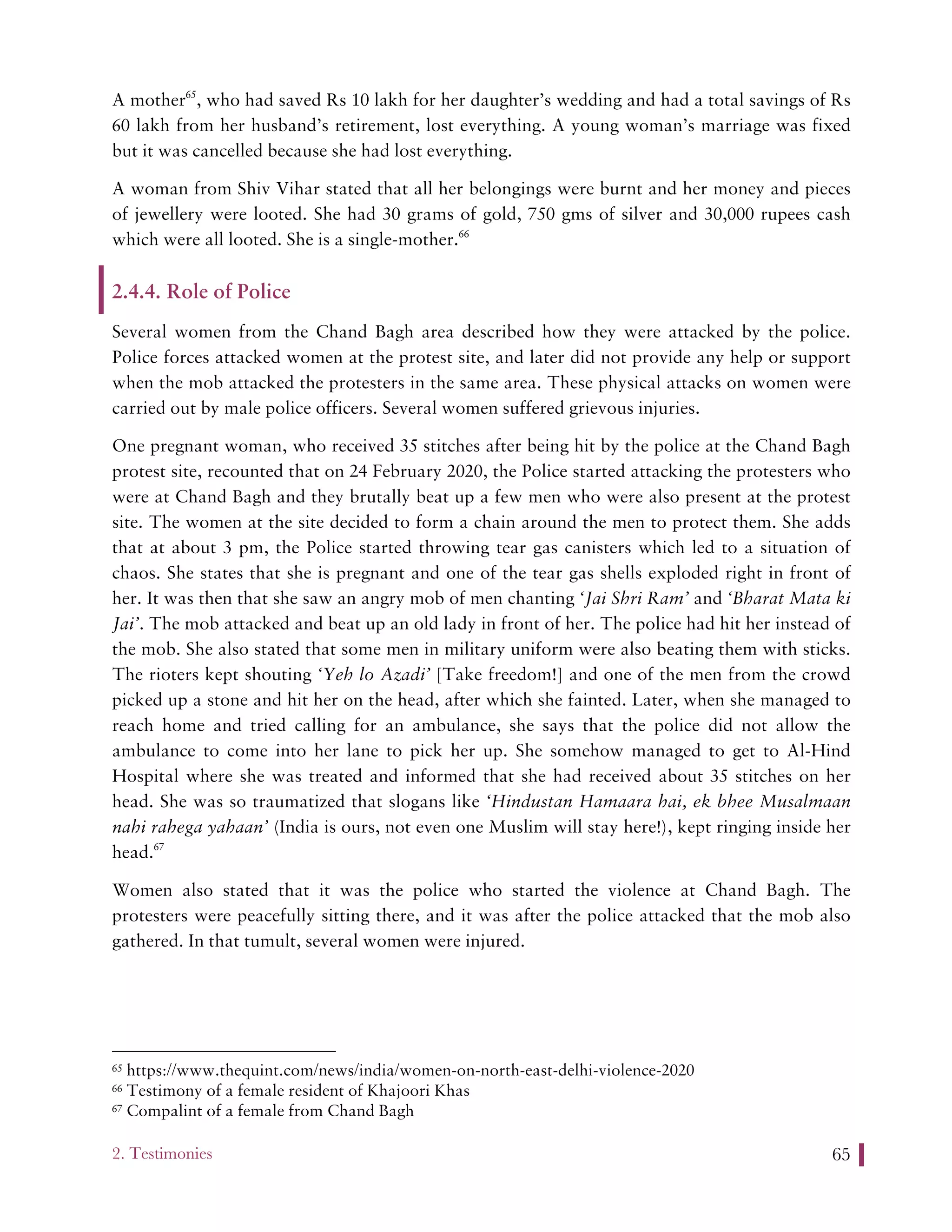 2. Testimonies 65
A mother65
, who had saved Rs 10 lakh for her daughter’s wedding and had a total savings of Rs
60 lakh from her husband’s retirement, lost everything. A young woman’s marriage was fixed
but it was cancelled because she had lost everything.
A woman from Shiv Vihar stated that all her belongings were burnt and her money and pieces
of jewellery were looted. She had 30 grams of gold, 750 gms of silver and 30,000 rupees cash
which were all looted. She is a single-mother.66
2.4.4. Role of Police
Several women from the Chand Bagh area described how they were attacked by the police.
Police forces attacked women at the protest site, and later did not provide any help or support
when the mob attacked the protesters in the same area. These physical attacks on women were
carried out by male police officers. Several women suffered grievous injuries.
One pregnant woman, who received 35 stitches after being hit by the police at the Chand Bagh
protest site, recounted that on 24 February 2020, the Police started attacking the protesters who
were at Chand Bagh and they brutally beat up a few men who were also present at the protest
site. The women at the site decided to form a chain around the men to protect them. She adds
that at about 3 pm, the Police started throwing tear gas canisters which led to a situation of
chaos. She states that she is pregnant and one of the tear gas shells exploded right in front of
her. It was then that she saw an angry mob of men chanting ‘Jai Shri Ram’ and ‘Bharat Mata ki
Jai’. The mob attacked and beat up an old lady in front of her. The police had hit her instead of
the mob. She also stated that some men in military uniform were also beating them with sticks.
The rioters kept shouting ‘Yeh lo Azadi’ [Take freedom!] and one of the men from the crowd
picked up a stone and hit her on the head, after which she fainted. Later, when she managed to
reach home and tried calling for an ambulance, she says that the police did not allow the
ambulance to come into her lane to pick her up. She somehow managed to get to Al-Hind
Hospital where she was treated and informed that she had received about 35 stitches on her
head. She was so traumatized that slogans like ‘Hindustan Hamaara hai, ek bhee Musalmaan
nahi rahega yahaan’ (India is ours, not even one Muslim will stay here!), kept ringing inside her
head.67
Women also stated that it was the police who started the violence at Chand Bagh. The
protesters were peacefully sitting there, and it was after the police attacked that the mob also
gathered. In that tumult, several women were injured.
65 https://www.thequint.com/news/india/women-on-north-east-delhi-violence-2020
66 Testimony of a female resident of Khajoori Khas
67 Compalint of a female from Chand Bagh
 