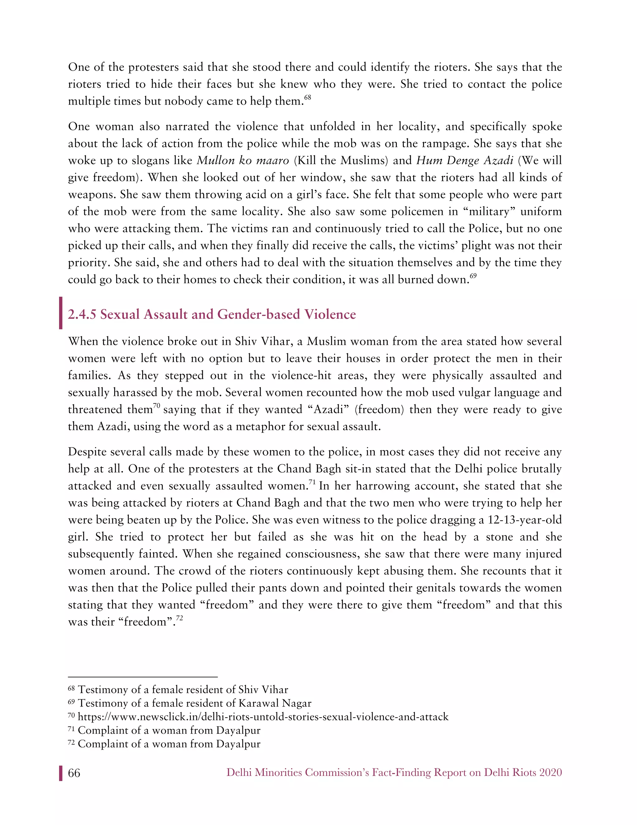 Delhi Minorities Commission’s Fact-Finding Report on Delhi Riots 202066
One of the protesters said that she stood there and could identify the rioters. She says that the
rioters tried to hide their faces but she knew who they were. She tried to contact the police
multiple times but nobody came to help them.68
One woman also narrated the violence that unfolded in her locality, and specifically spoke
about the lack of action from the police while the mob was on the rampage. She says that she
woke up to slogans like Mullon ko maaro (Kill the Muslims) and Hum Denge Azadi (We will
give freedom). When she looked out of her window, she saw that the rioters had all kinds of
weapons. She saw them throwing acid on a girl’s face. She felt that some people who were part
of the mob were from the same locality. She also saw some policemen in “military” uniform
who were attacking them. The victims ran and continuously tried to call the Police, but no one
picked up their calls, and when they finally did receive the calls, the victims’ plight was not their
priority. She said, she and others had to deal with the situation themselves and by the time they
could go back to their homes to check their condition, it was all burned down.69
2.4.5 Sexual Assault and Gender-based Violence
When the violence broke out in Shiv Vihar, a Muslim woman from the area stated how several
women were left with no option but to leave their houses in order protect the men in their
families. As they stepped out in the violence-hit areas, they were physically assaulted and
sexually harassed by the mob. Several women recounted how the mob used vulgar language and
threatened them70
saying that if they wanted “Azadi” (freedom) then they were ready to give
them Azadi, using the word as a metaphor for sexual assault.
Despite several calls made by these women to the police, in most cases they did not receive any
help at all. One of the protesters at the Chand Bagh sit-in stated that the Delhi police brutally
attacked and even sexually assaulted women.71
In her harrowing account, she stated that she
was being attacked by rioters at Chand Bagh and that the two men who were trying to help her
were being beaten up by the Police. She was even witness to the police dragging a 12-13-year-old
girl. She tried to protect her but failed as she was hit on the head by a stone and she
subsequently fainted. When she regained consciousness, she saw that there were many injured
women around. The crowd of the rioters continuously kept abusing them. She recounts that it
was then that the Police pulled their pants down and pointed their genitals towards the women
stating that they wanted “freedom” and they were there to give them “freedom” and that this
was their “freedom”.72
68 Testimony of a female resident of Shiv Vihar
69 Testimony of a female resident of Karawal Nagar
70 https://www.newsclick.in/delhi-riots-untold-stories-sexual-violence-and-attack
71 Complaint of a woman from Dayalpur
72 Complaint of a woman from Dayalpur
 