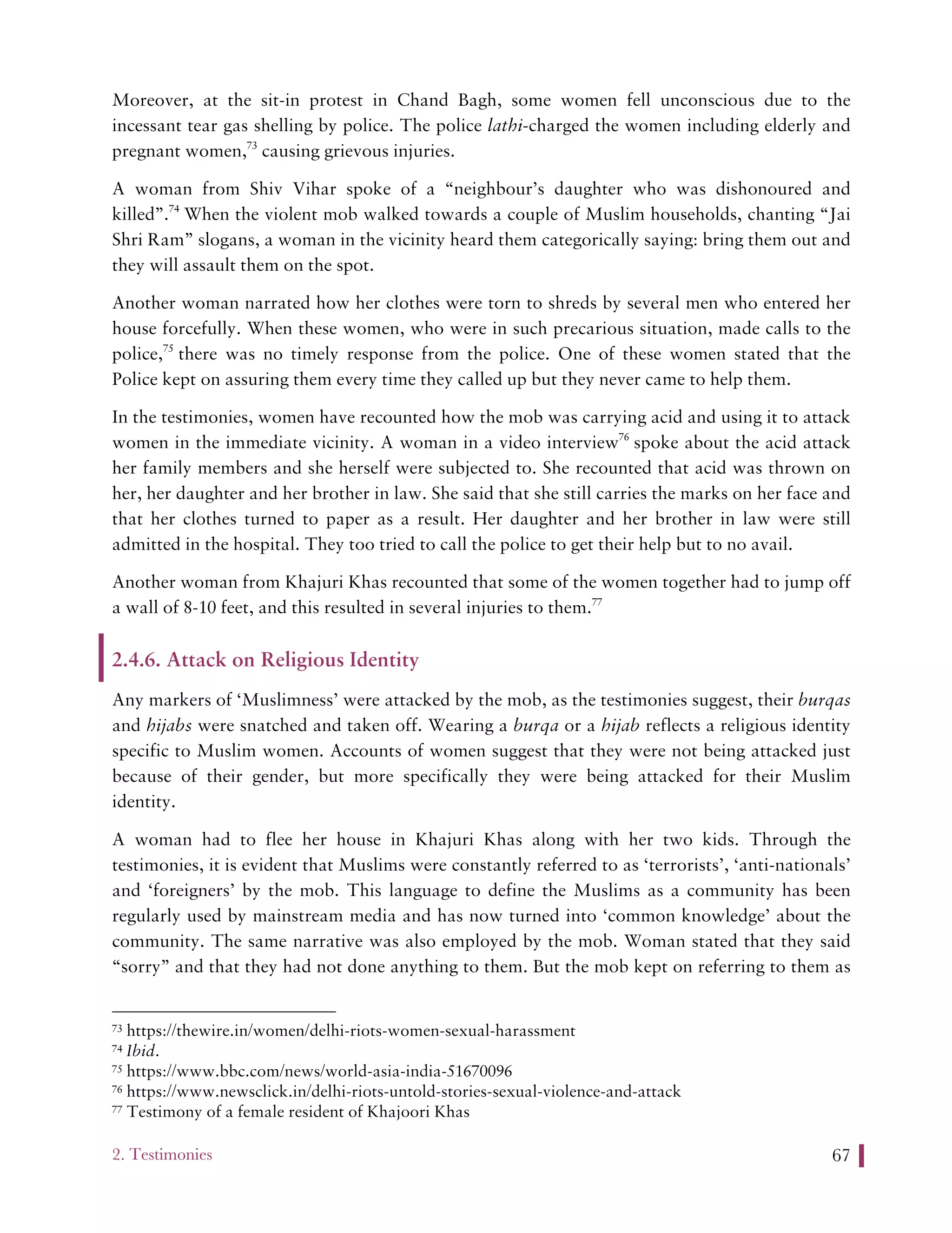2. Testimonies 67
Moreover, at the sit-in protest in Chand Bagh, some women fell unconscious due to the
incessant tear gas shelling by police. The police lathi-charged the women including elderly and
pregnant women,73
causing grievous injuries.
A woman from Shiv Vihar spoke of a “neighbour’s daughter who was dishonoured and
killed”.74
When the violent mob walked towards a couple of Muslim households, chanting “Jai
Shri Ram” slogans, a woman in the vicinity heard them categorically saying: bring them out and
they will assault them on the spot.
Another woman narrated how her clothes were torn to shreds by several men who entered her
house forcefully. When these women, who were in such precarious situation, made calls to the
police,75
there was no timely response from the police. One of these women stated that the
Police kept on assuring them every time they called up but they never came to help them.
In the testimonies, women have recounted how the mob was carrying acid and using it to attack
women in the immediate vicinity. A woman in a video interview76
spoke about the acid attack
her family members and she herself were subjected to. She recounted that acid was thrown on
her, her daughter and her brother in law. She said that she still carries the marks on her face and
that her clothes turned to paper as a result. Her daughter and her brother in law were still
admitted in the hospital. They too tried to call the police to get their help but to no avail.
Another woman from Khajuri Khas recounted that some of the women together had to jump off
a wall of 8-10 feet, and this resulted in several injuries to them.77
2.4.6. Attack on Religious Identity
Any markers of ‘Muslimness’ were attacked by the mob, as the testimonies suggest, their burqas
and hijabs were snatched and taken off. Wearing a burqa or a hijab reflects a religious identity
specific to Muslim women. Accounts of women suggest that they were not being attacked just
because of their gender, but more specifically they were being attacked for their Muslim
identity.
A woman had to flee her house in Khajuri Khas along with her two kids. Through the
testimonies, it is evident that Muslims were constantly referred to as ‘terrorists’, ‘anti-nationals’
and ‘foreigners’ by the mob. This language to define the Muslims as a community has been
regularly used by mainstream media and has now turned into ‘common knowledge’ about the
community. The same narrative was also employed by the mob. Woman stated that they said
“sorry” and that they had not done anything to them. But the mob kept on referring to them as
73 https://thewire.in/women/delhi-riots-women-sexual-harassment
74 Ibid.
75 https://www.bbc.com/news/world-asia-india-51670096
76 https://www.newsclick.in/delhi-riots-untold-stories-sexual-violence-and-attack
77 Testimony of a female resident of Khajoori Khas
 