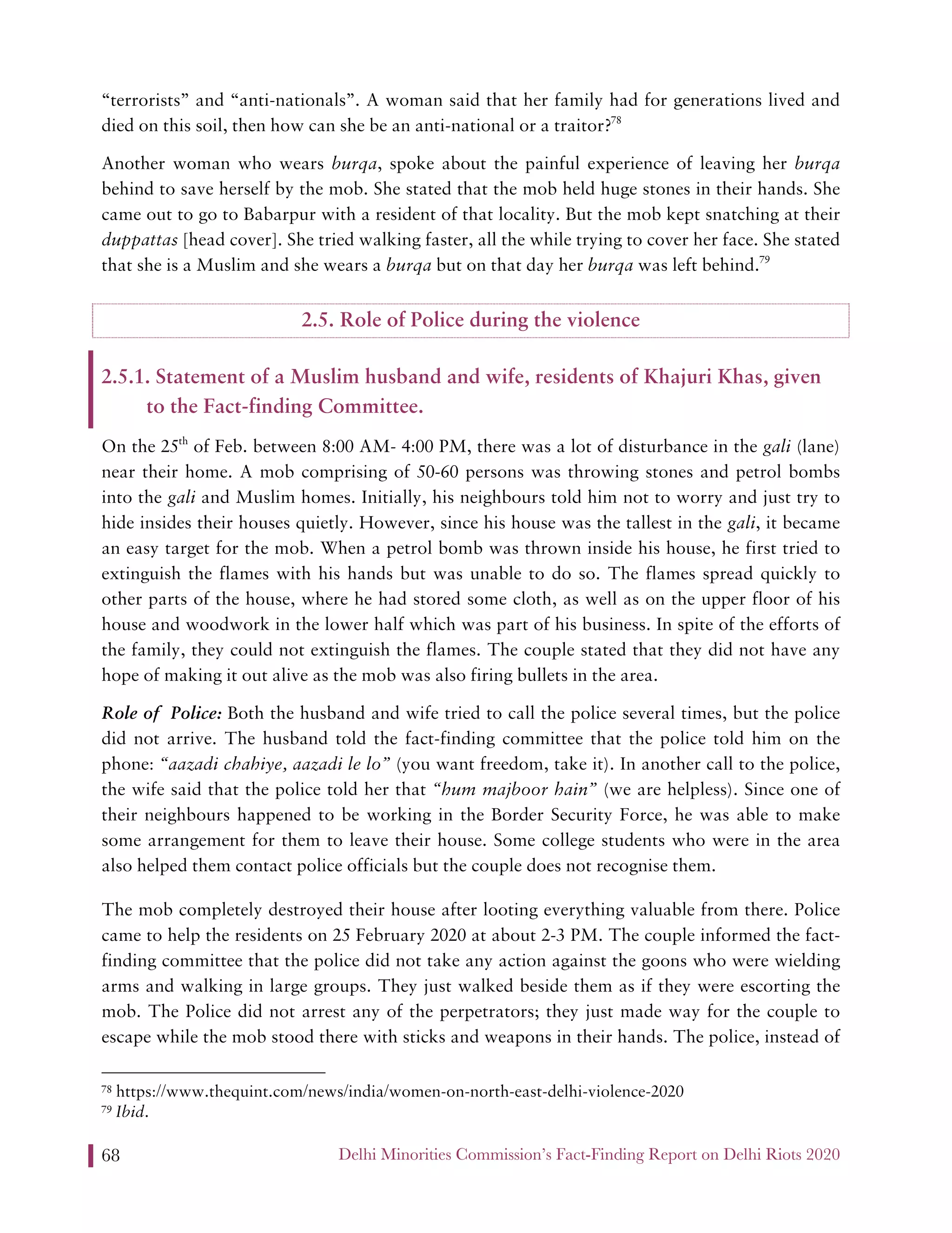 Delhi Minorities Commission’s Fact-Finding Report on Delhi Riots 202068
“terrorists” and “anti-nationals”. A woman said that her family had for generations lived and
died on this soil, then how can she be an anti-national or a traitor?78
Another woman who wears burqa, spoke about the painful experience of leaving her burqa
behind to save herself by the mob. She stated that the mob held huge stones in their hands. She
came out to go to Babarpur with a resident of that locality. But the mob kept snatching at their
duppattas [head cover]. She tried walking faster, all the while trying to cover her face. She stated
that she is a Muslim and she wears a burqa but on that day her burqa was left behind.79
2.5. Role of Police during the violence
2.5.1. Statement of a Muslim husband and wife, residents of Khajuri Khas, given
to the Fact-finding Committee.
On the 25th
of Feb. between 8:00 AM- 4:00 PM, there was a lot of disturbance in the gali (lane)
near their home. A mob comprising of 50-60 persons was throwing stones and petrol bombs
into the gali and Muslim homes. Initially, his neighbours told him not to worry and just try to
hide insides their houses quietly. However, since his house was the tallest in the gali, it became
an easy target for the mob. When a petrol bomb was thrown inside his house, he first tried to
extinguish the flames with his hands but was unable to do so. The flames spread quickly to
other parts of the house, where he had stored some cloth, as well as on the upper floor of his
house and woodwork in the lower half which was part of his business. In spite of the efforts of
the family, they could not extinguish the flames. The couple stated that they did not have any
hope of making it out alive as the mob was also firing bullets in the area.
Role of Police: Both the husband and wife tried to call the police several times, but the police
did not arrive. The husband told the fact-finding committee that the police told him on the
phone: “aazadi chahiye, aazadi le lo” (you want freedom, take it). In another call to the police,
the wife said that the police told her that “hum majboor hain” (we are helpless). Since one of
their neighbours happened to be working in the Border Security Force, he was able to make
some arrangement for them to leave their house. Some college students who were in the area
also helped them contact police officials but the couple does not recognise them.
The mob completely destroyed their house after looting everything valuable from there. Police
came to help the residents on 25 February 2020 at about 2-3 PM. The couple informed the fact-
finding committee that the police did not take any action against the goons who were wielding
arms and walking in large groups. They just walked beside them as if they were escorting the
mob. The Police did not arrest any of the perpetrators; they just made way for the couple to
escape while the mob stood there with sticks and weapons in their hands. The police, instead of
78 https://www.thequint.com/news/india/women-on-north-east-delhi-violence-2020
79 Ibid.
 