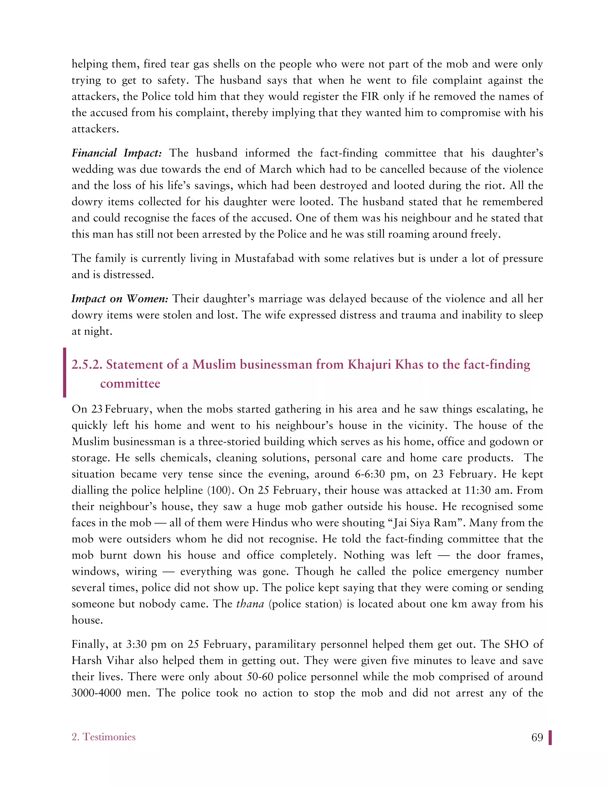 2. Testimonies 69
helping them, fired tear gas shells on the people who were not part of the mob and were only
trying to get to safety. The husband says that when he went to file complaint against the
attackers, the Police told him that they would register the FIR only if he removed the names of
the accused from his complaint, thereby implying that they wanted him to compromise with his
attackers.
Financial Impact: The husband informed the fact-finding committee that his daughter’s
wedding was due towards the end of March which had to be cancelled because of the violence
and the loss of his life’s savings, which had been destroyed and looted during the riot. All the
dowry items collected for his daughter were looted. The husband stated that he remembered
and could recognise the faces of the accused. One of them was his neighbour and he stated that
this man has still not been arrested by the Police and he was still roaming around freely.
The family is currently living in Mustafabad with some relatives but is under a lot of pressure
and is distressed.
Impact on Women: Their daughter’s marriage was delayed because of the violence and all her
dowry items were stolen and lost. The wife expressed distress and trauma and inability to sleep
at night.
2.5.2. Statement of a Muslim businessman from Khajuri Khas to the fact-finding
committee
On 23 February, when the mobs started gathering in his area and he saw things escalating, he
quickly left his home and went to his neighbour’s house in the vicinity. The house of the
Muslim businessman is a three-storied building which serves as his home, office and godown or
storage. He sells chemicals, cleaning solutions, personal care and home care products. The
situation became very tense since the evening, around 6-6:30 pm, on 23 February. He kept
dialling the police helpline (100). On 25 February, their house was attacked at 11:30 am. From
their neighbour’s house, they saw a huge mob gather outside his house. He recognised some
faces in the mob — all of them were Hindus who were shouting “Jai Siya Ram”. Many from the
mob were outsiders whom he did not recognise. He told the fact-finding committee that the
mob burnt down his house and office completely. Nothing was left — the door frames,
windows, wiring — everything was gone. Though he called the police emergency number
several times, police did not show up. The police kept saying that they were coming or sending
someone but nobody came. The thana (police station) is located about one km away from his
house.
Finally, at 3:30 pm on 25 February, paramilitary personnel helped them get out. The SHO of
Harsh Vihar also helped them in getting out. They were given five minutes to leave and save
their lives. There were only about 50-60 police personnel while the mob comprised of around
3000-4000 men. The police took no action to stop the mob and did not arrest any of the
 