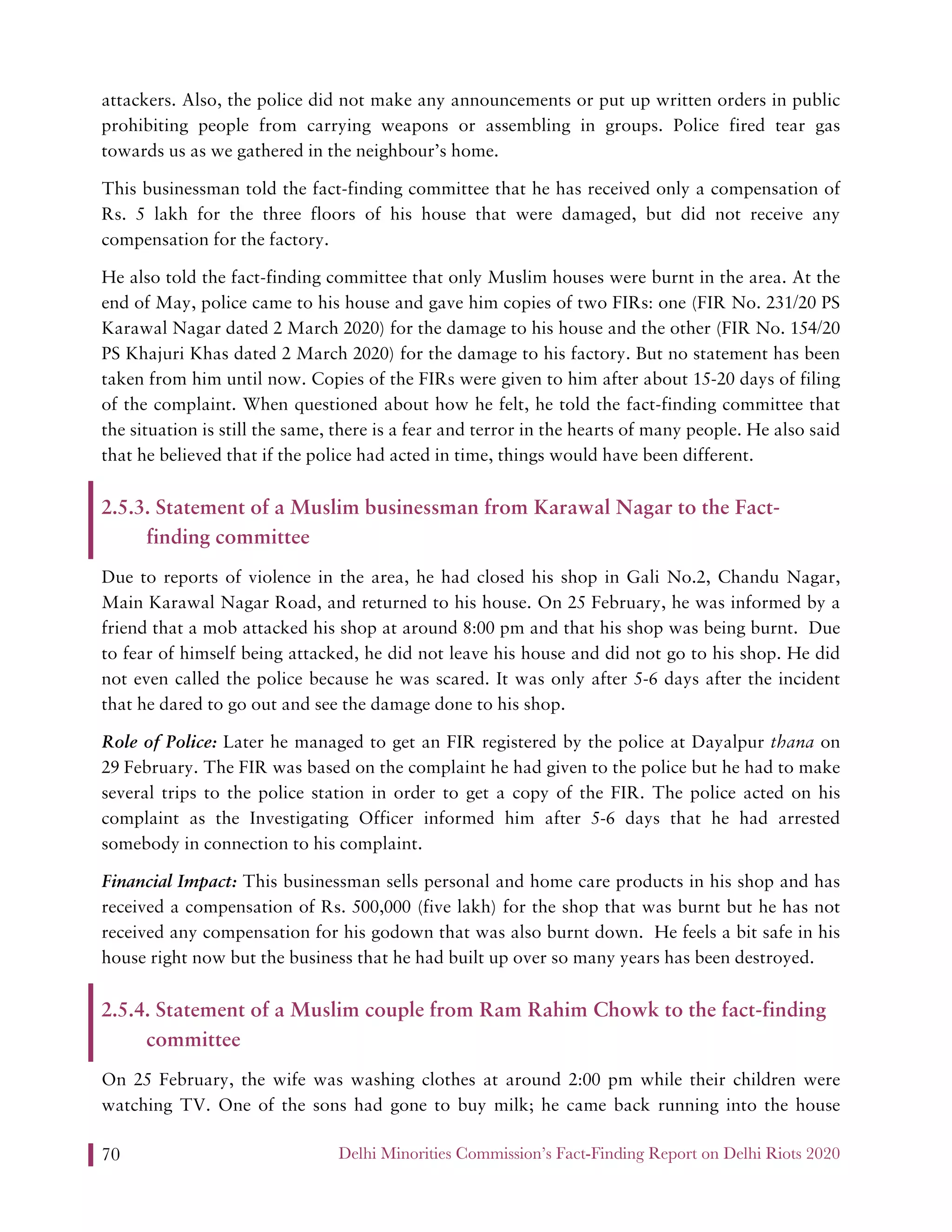 Delhi Minorities Commission’s Fact-Finding Report on Delhi Riots 202070
attackers. Also, the police did not make any announcements or put up written orders in public
prohibiting people from carrying weapons or assembling in groups. Police fired tear gas
towards us as we gathered in the neighbour’s home.
This businessman told the fact-finding committee that he has received only a compensation of
Rs. 5 lakh for the three floors of his house that were damaged, but did not receive any
compensation for the factory.
He also told the fact-finding committee that only Muslim houses were burnt in the area. At the
end of May, police came to his house and gave him copies of two FIRs: one (FIR No. 231/20 PS
Karawal Nagar dated 2 March 2020) for the damage to his house and the other (FIR No. 154/20
PS Khajuri Khas dated 2 March 2020) for the damage to his factory. But no statement has been
taken from him until now. Copies of the FIRs were given to him after about 15-20 days of filing
of the complaint. When questioned about how he felt, he told the fact-finding committee that
the situation is still the same, there is a fear and terror in the hearts of many people. He also said
that he believed that if the police had acted in time, things would have been different.
2.5.3. Statement of a Muslim businessman from Karawal Nagar to the Fact-
finding committee
Due to reports of violence in the area, he had closed his shop in Gali No.2, Chandu Nagar,
Main Karawal Nagar Road, and returned to his house. On 25 February, he was informed by a
friend that a mob attacked his shop at around 8:00 pm and that his shop was being burnt. Due
to fear of himself being attacked, he did not leave his house and did not go to his shop. He did
not even called the police because he was scared. It was only after 5-6 days after the incident
that he dared to go out and see the damage done to his shop.
Role of Police: Later he managed to get an FIR registered by the police at Dayalpur thana on
29 February. The FIR was based on the complaint he had given to the police but he had to make
several trips to the police station in order to get a copy of the FIR. The police acted on his
complaint as the Investigating Officer informed him after 5-6 days that he had arrested
somebody in connection to his complaint.
Financial Impact: This businessman sells personal and home care products in his shop and has
received a compensation of Rs. 500,000 (five lakh) for the shop that was burnt but he has not
received any compensation for his godown that was also burnt down. He feels a bit safe in his
house right now but the business that he had built up over so many years has been destroyed.
2.5.4. Statement of a Muslim couple from Ram Rahim Chowk to the fact-finding
committee
On 25 February, the wife was washing clothes at around 2:00 pm while their children were
watching TV. One of the sons had gone to buy milk; he came back running into the house
 