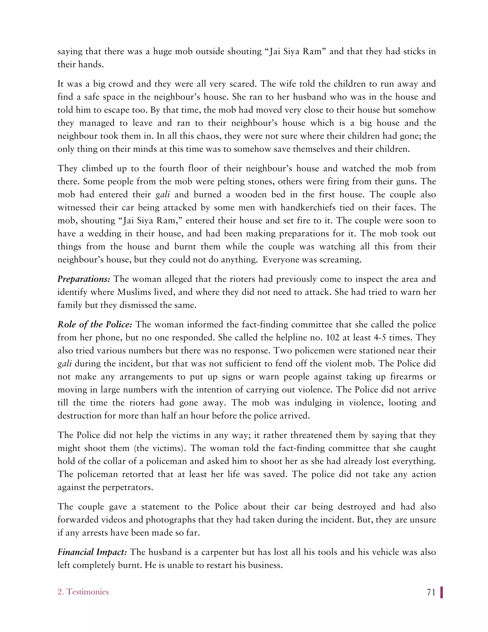 2. Testimonies 71
saying that there was a huge mob outside shouting “Jai Siya Ram” and that they had sticks in
their hands.
It was a big crowd and they were all very scared. The wife told the children to run away and
find a safe space in the neighbour’s house. She ran to her husband who was in the house and
told him to escape too. By that time, the mob had moved very close to their house but somehow
they managed to leave and ran to their neighbour’s house which is a big house and the
neighbour took them in. In all this chaos, they were not sure where their children had gone; the
only thing on their minds at this time was to somehow save themselves and their children.
They climbed up to the fourth floor of their neighbour’s house and watched the mob from
there. Some people from the mob were pelting stones, others were firing from their guns. The
mob had entered their gali and burned a wooden bed in the first house. The couple also
witnessed their car being attacked by some men with handkerchiefs tied on their faces. The
mob, shouting “Jai Siya Ram,” entered their house and set fire to it. The couple were soon to
have a wedding in their house, and had been making preparations for it. The mob took out
things from the house and burnt them while the couple was watching all this from their
neighbour’s house, but they could not do anything. Everyone was screaming.
Preparations: The woman alleged that the rioters had previously come to inspect the area and
identify where Muslims lived, and where they did not need to attack. She had tried to warn her
family but they dismissed the same.
Role of the Police: The woman informed the fact-finding committee that she called the police
from her phone, but no one responded. She called the helpline no. 102 at least 4-5 times. They
also tried various numbers but there was no response. Two policemen were stationed near their
gali during the incident, but that was not sufficient to fend off the violent mob. The Police did
not make any arrangements to put up signs or warn people against taking up firearms or
moving in large numbers with the intention of carrying out violence. The Police did not arrive
till the time the rioters had gone away. The mob was indulging in violence, looting and
destruction for more than half an hour before the police arrived.
The Police did not help the victims in any way; it rather threatened them by saying that they
might shoot them (the victims). The woman told the fact-finding committee that she caught
hold of the collar of a policeman and asked him to shoot her as she had already lost everything.
The policeman retorted that at least her life was saved. The police did not take any action
against the perpetrators.
The couple gave a statement to the Police about their car being destroyed and had also
forwarded videos and photographs that they had taken during the incident. But, they are unsure
if any arrests have been made so far.
Financial Impact: The husband is a carpenter but has lost all his tools and his vehicle was also
left completely burnt. He is unable to restart his business.
 