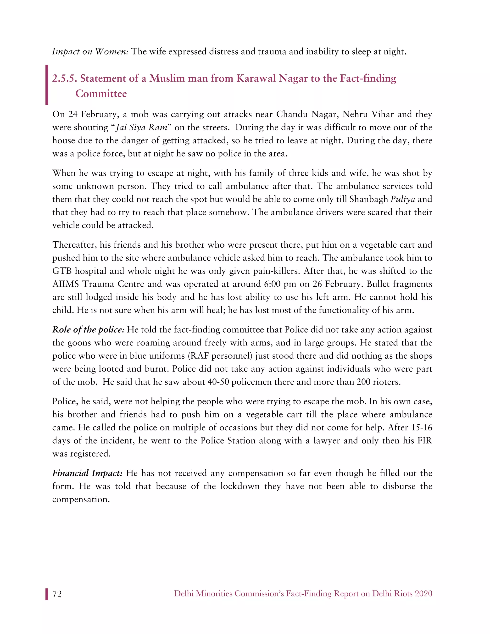 Delhi Minorities Commission’s Fact-Finding Report on Delhi Riots 202072
Impact on Women: The wife expressed distress and trauma and inability to sleep at night.
2.5.5. Statement of a Muslim man from Karawal Nagar to the Fact-finding
Committee
On 24 February, a mob was carrying out attacks near Chandu Nagar, Nehru Vihar and they
were shouting “Jai Siya Ram” on the streets. During the day it was difficult to move out of the
house due to the danger of getting attacked, so he tried to leave at night. During the day, there
was a police force, but at night he saw no police in the area.
When he was trying to escape at night, with his family of three kids and wife, he was shot by
some unknown person. They tried to call ambulance after that. The ambulance services told
them that they could not reach the spot but would be able to come only till Shanbagh Puliya and
that they had to try to reach that place somehow. The ambulance drivers were scared that their
vehicle could be attacked.
Thereafter, his friends and his brother who were present there, put him on a vegetable cart and
pushed him to the site where ambulance vehicle asked him to reach. The ambulance took him to
GTB hospital and whole night he was only given pain-killers. After that, he was shifted to the
AIIMS Trauma Centre and was operated at around 6:00 pm on 26 February. Bullet fragments
are still lodged inside his body and he has lost ability to use his left arm. He cannot hold his
child. He is not sure when his arm will heal; he has lost most of the functionality of his arm.
Role of the police: He told the fact-finding committee that Police did not take any action against
the goons who were roaming around freely with arms, and in large groups. He stated that the
police who were in blue uniforms (RAF personnel) just stood there and did nothing as the shops
were being looted and burnt. Police did not take any action against individuals who were part
of the mob. He said that he saw about 40-50 policemen there and more than 200 rioters.
Police, he said, were not helping the people who were trying to escape the mob. In his own case,
his brother and friends had to push him on a vegetable cart till the place where ambulance
came. He called the police on multiple of occasions but they did not come for help. After 15-16
days of the incident, he went to the Police Station along with a lawyer and only then his FIR
was registered.
Financial Impact: He has not received any compensation so far even though he filled out the
form. He was told that because of the lockdown they have not been able to disburse the
compensation.
 