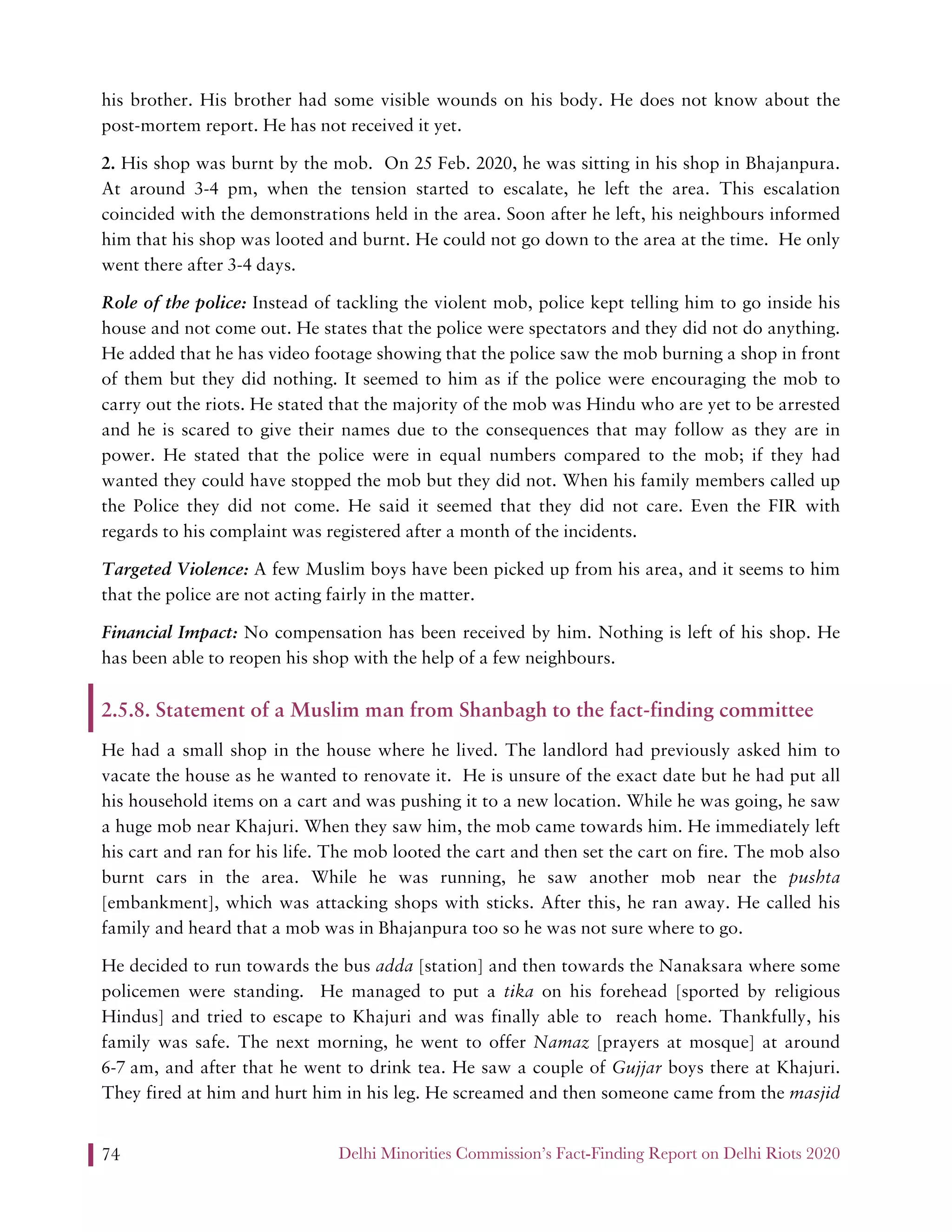 Delhi Minorities Commission’s Fact-Finding Report on Delhi Riots 202074
his brother. His brother had some visible wounds on his body. He does not know about the
post-mortem report. He has not received it yet.
2. His shop was burnt by the mob. On 25 Feb. 2020, he was sitting in his shop in Bhajanpura.
At around 3-4 pm, when the tension started to escalate, he left the area. This escalation
coincided with the demonstrations held in the area. Soon after he left, his neighbours informed
him that his shop was looted and burnt. He could not go down to the area at the time. He only
went there after 3-4 days.
Role of the police: Instead of tackling the violent mob, police kept telling him to go inside his
house and not come out. He states that the police were spectators and they did not do anything.
He added that he has video footage showing that the police saw the mob burning a shop in front
of them but they did nothing. It seemed to him as if the police were encouraging the mob to
carry out the riots. He stated that the majority of the mob was Hindu who are yet to be arrested
and he is scared to give their names due to the consequences that may follow as they are in
power. He stated that the police were in equal numbers compared to the mob; if they had
wanted they could have stopped the mob but they did not. When his family members called up
the Police they did not come. He said it seemed that they did not care. Even the FIR with
regards to his complaint was registered after a month of the incidents.
Targeted Violence: A few Muslim boys have been picked up from his area, and it seems to him
that the police are not acting fairly in the matter.
Financial Impact: No compensation has been received by him. Nothing is left of his shop. He
has been able to reopen his shop with the help of a few neighbours.
2.5.8. Statement of a Muslim man from Shanbagh to the fact-finding committee
He had a small shop in the house where he lived. The landlord had previously asked him to
vacate the house as he wanted to renovate it. He is unsure of the exact date but he had put all
his household items on a cart and was pushing it to a new location. While he was going, he saw
a huge mob near Khajuri. When they saw him, the mob came towards him. He immediately left
his cart and ran for his life. The mob looted the cart and then set the cart on fire. The mob also
burnt cars in the area. While he was running, he saw another mob near the pushta
[embankment], which was attacking shops with sticks. After this, he ran away. He called his
family and heard that a mob was in Bhajanpura too so he was not sure where to go.
He decided to run towards the bus adda [station] and then towards the Nanaksara where some
policemen were standing. He managed to put a tika on his forehead [sported by religious
Hindus] and tried to escape to Khajuri and was finally able to reach home. Thankfully, his
family was safe. The next morning, he went to offer Namaz [prayers at mosque] at around
6-7 am, and after that he went to drink tea. He saw a couple of Gujjar boys there at Khajuri.
They fired at him and hurt him in his leg. He screamed and then someone came from the masjid
 