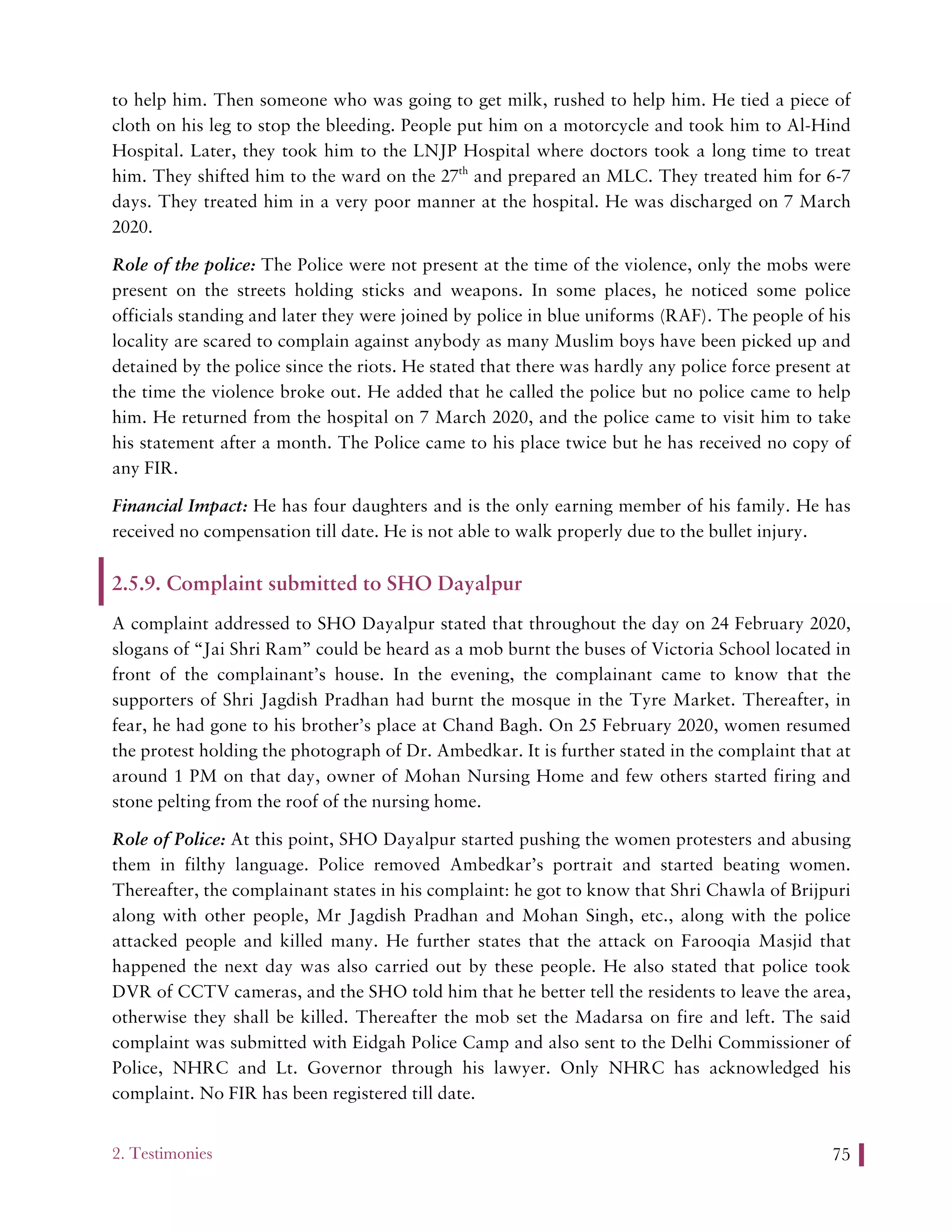 2. Testimonies 75
to help him. Then someone who was going to get milk, rushed to help him. He tied a piece of
cloth on his leg to stop the bleeding. People put him on a motorcycle and took him to Al-Hind
Hospital. Later, they took him to the LNJP Hospital where doctors took a long time to treat
him. They shifted him to the ward on the 27th
and prepared an MLC. They treated him for 6-7
days. They treated him in a very poor manner at the hospital. He was discharged on 7 March
2020.
Role of the police: The Police were not present at the time of the violence, only the mobs were
present on the streets holding sticks and weapons. In some places, he noticed some police
officials standing and later they were joined by police in blue uniforms (RAF). The people of his
locality are scared to complain against anybody as many Muslim boys have been picked up and
detained by the police since the riots. He stated that there was hardly any police force present at
the time the violence broke out. He added that he called the police but no police came to help
him. He returned from the hospital on 7 March 2020, and the police came to visit him to take
his statement after a month. The Police came to his place twice but he has received no copy of
any FIR.
Financial Impact: He has four daughters and is the only earning member of his family. He has
received no compensation till date. He is not able to walk properly due to the bullet injury.
2.5.9. Complaint submitted to SHO Dayalpur
A complaint addressed to SHO Dayalpur stated that throughout the day on 24 February 2020,
slogans of “Jai Shri Ram” could be heard as a mob burnt the buses of Victoria School located in
front of the complainant’s house. In the evening, the complainant came to know that the
supporters of Shri Jagdish Pradhan had burnt the mosque in the Tyre Market. Thereafter, in
fear, he had gone to his brother’s place at Chand Bagh. On 25 February 2020, women resumed
the protest holding the photograph of Dr. Ambedkar. It is further stated in the complaint that at
around 1 PM on that day, owner of Mohan Nursing Home and few others started firing and
stone pelting from the roof of the nursing home.
Role of Police: At this point, SHO Dayalpur started pushing the women protesters and abusing
them in filthy language. Police removed Ambedkar’s portrait and started beating women.
Thereafter, the complainant states in his complaint: he got to know that Shri Chawla of Brijpuri
along with other people, Mr Jagdish Pradhan and Mohan Singh, etc., along with the police
attacked people and killed many. He further states that the attack on Farooqia Masjid that
happened the next day was also carried out by these people. He also stated that police took
DVR of CCTV cameras, and the SHO told him that he better tell the residents to leave the area,
otherwise they shall be killed. Thereafter the mob set the Madarsa on fire and left. The said
complaint was submitted with Eidgah Police Camp and also sent to the Delhi Commissioner of
Police, NHRC and Lt. Governor through his lawyer. Only NHRC has acknowledged his
complaint. No FIR has been registered till date.
 