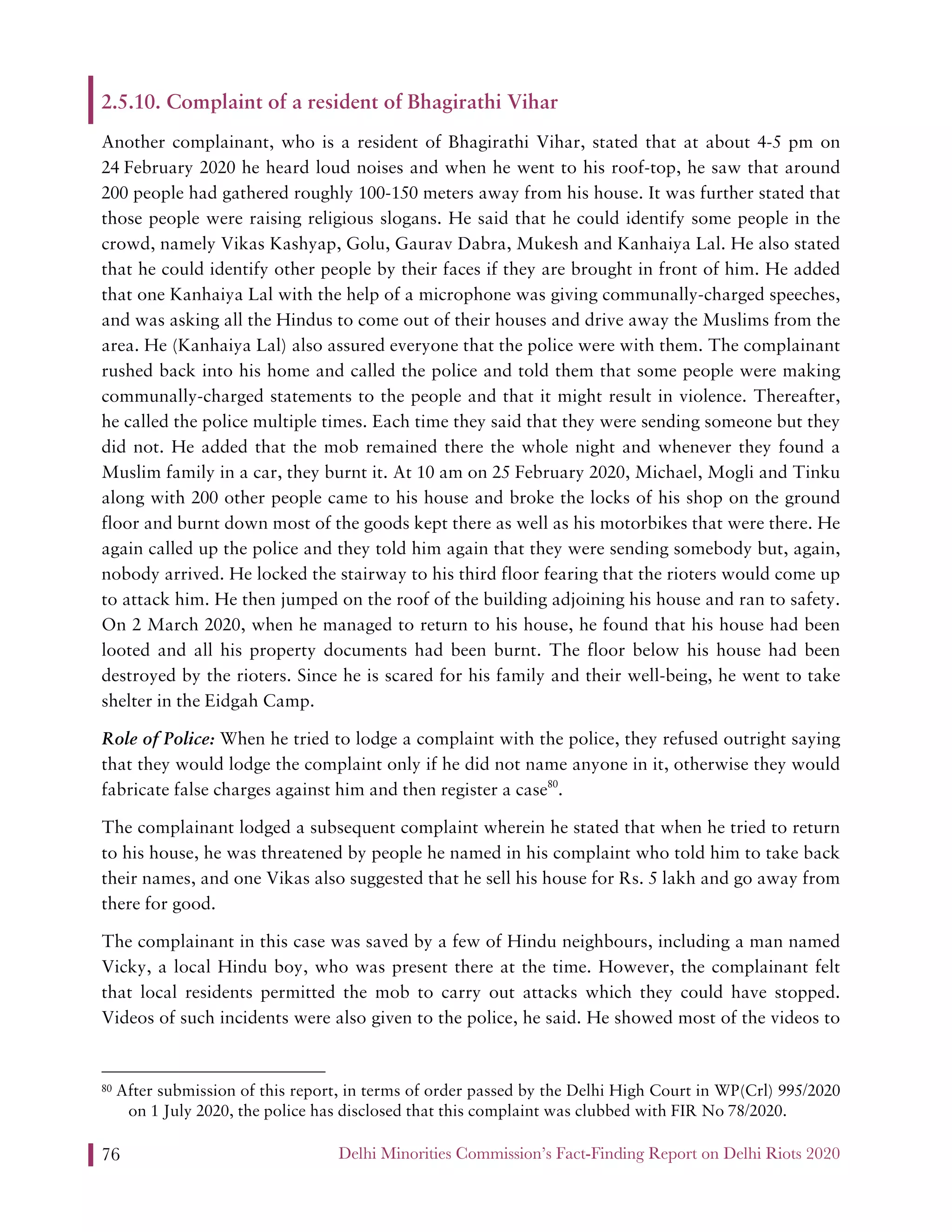 Delhi Minorities Commission’s Fact-Finding Report on Delhi Riots 202076
2.5.10. Complaint of a resident of Bhagirathi Vihar
Another complainant, who is a resident of Bhagirathi Vihar, stated that at about 4-5 pm on
24 February 2020 he heard loud noises and when he went to his roof-top, he saw that around
200 people had gathered roughly 100-150 meters away from his house. It was further stated that
those people were raising religious slogans. He said that he could identify some people in the
crowd, namely Vikas Kashyap, Golu, Gaurav Dabra, Mukesh and Kanhaiya Lal. He also stated
that he could identify other people by their faces if they are brought in front of him. He added
that one Kanhaiya Lal with the help of a microphone was giving communally-charged speeches,
and was asking all the Hindus to come out of their houses and drive away the Muslims from the
area. He (Kanhaiya Lal) also assured everyone that the police were with them. The complainant
rushed back into his home and called the police and told them that some people were making
communally-charged statements to the people and that it might result in violence. Thereafter,
he called the police multiple times. Each time they said that they were sending someone but they
did not. He added that the mob remained there the whole night and whenever they found a
Muslim family in a car, they burnt it. At 10 am on 25 February 2020, Michael, Mogli and Tinku
along with 200 other people came to his house and broke the locks of his shop on the ground
floor and burnt down most of the goods kept there as well as his motorbikes that were there. He
again called up the police and they told him again that they were sending somebody but, again,
nobody arrived. He locked the stairway to his third floor fearing that the rioters would come up
to attack him. He then jumped on the roof of the building adjoining his house and ran to safety.
On 2 March 2020, when he managed to return to his house, he found that his house had been
looted and all his property documents had been burnt. The floor below his house had been
destroyed by the rioters. Since he is scared for his family and their well-being, he went to take
shelter in the Eidgah Camp.
Role of Police: When he tried to lodge a complaint with the police, they refused outright saying
that they would lodge the complaint only if he did not name anyone in it, otherwise they would
fabricate false charges against him and then register a case80
.
The complainant lodged a subsequent complaint wherein he stated that when he tried to return
to his house, he was threatened by people he named in his complaint who told him to take back
their names, and one Vikas also suggested that he sell his house for Rs. 5 lakh and go away from
there for good.
The complainant in this case was saved by a few of Hindu neighbours, including a man named
Vicky, a local Hindu boy, who was present there at the time. However, the complainant felt
that local residents permitted the mob to carry out attacks which they could have stopped.
Videos of such incidents were also given to the police, he said. He showed most of the videos to
80 After submission of this report, in terms of order passed by the Delhi High Court in WP(Crl) 995/2020
on 1 July 2020, the police has disclosed that this complaint was clubbed with FIR No 78/2020.
 