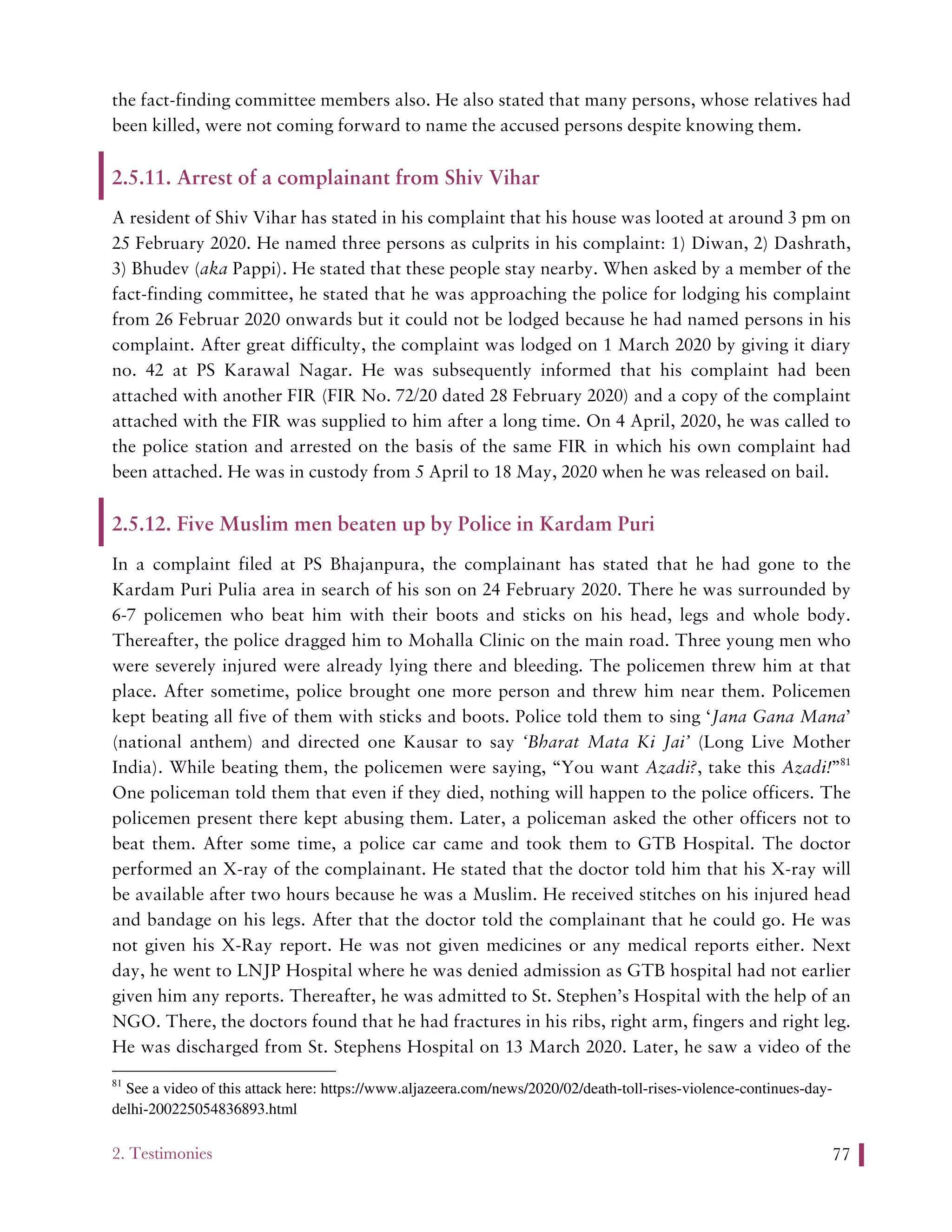 2. Testimonies 77
the fact-finding committee members also. He also stated that many persons, whose relatives had
been killed, were not coming forward to name the accused persons despite knowing them.
2.5.11. Arrest of a complainant from Shiv Vihar
A resident of Shiv Vihar has stated in his complaint that his house was looted at around 3 pm on
25 February 2020. He named three persons as culprits in his complaint: 1) Diwan, 2) Dashrath,
3) Bhudev (aka Pappi). He stated that these people stay nearby. When asked by a member of the
fact-finding committee, he stated that he was approaching the police for lodging his complaint
from 26 Februar 2020 onwards but it could not be lodged because he had named persons in his
complaint. After great difficulty, the complaint was lodged on 1 March 2020 by giving it diary
no. 42 at PS Karawal Nagar. He was subsequently informed that his complaint had been
attached with another FIR (FIR No. 72/20 dated 28 February 2020) and a copy of the complaint
attached with the FIR was supplied to him after a long time. On 4 April, 2020, he was called to
the police station and arrested on the basis of the same FIR in which his own complaint had
been attached. He was in custody from 5 April to 18 May, 2020 when he was released on bail.
2.5.12. Five Muslim men beaten up by Police in Kardam Puri
In a complaint filed at PS Bhajanpura, the complainant has stated that he had gone to the
Kardam Puri Pulia area in search of his son on 24 February 2020. There he was surrounded by
6-7 policemen who beat him with their boots and sticks on his head, legs and whole body.
Thereafter, the police dragged him to Mohalla Clinic on the main road. Three young men who
were severely injured were already lying there and bleeding. The policemen threw him at that
place. After sometime, police brought one more person and threw him near them. Policemen
kept beating all five of them with sticks and boots. Police told them to sing ‘Jana Gana Mana’
(national anthem) and directed one Kausar to say ‘Bharat Mata Ki Jai’ (Long Live Mother
India). While beating them, the policemen were saying, “You want Azadi?, take this Azadi!”81
One policeman told them that even if they died, nothing will happen to the police officers. The
policemen present there kept abusing them. Later, a policeman asked the other officers not to
beat them. After some time, a police car came and took them to GTB Hospital. The doctor
performed an X-ray of the complainant. He stated that the doctor told him that his X-ray will
be available after two hours because he was a Muslim. He received stitches on his injured head
and bandage on his legs. After that the doctor told the complainant that he could go. He was
not given his X-Ray report. He was not given medicines or any medical reports either. Next
day, he went to LNJP Hospital where he was denied admission as GTB hospital had not earlier
given him any reports. Thereafter, he was admitted to St. Stephen’s Hospital with the help of an
NGO. There, the doctors found that he had fractures in his ribs, right arm, fingers and right leg.
He was discharged from St. Stephens Hospital on 13 March 2020. Later, he saw a video of the
81
See a video of this attack here: https://www.aljazeera.com/news/2020/02/death-toll-rises-violence-continues-day-
delhi-200225054836893.html
 