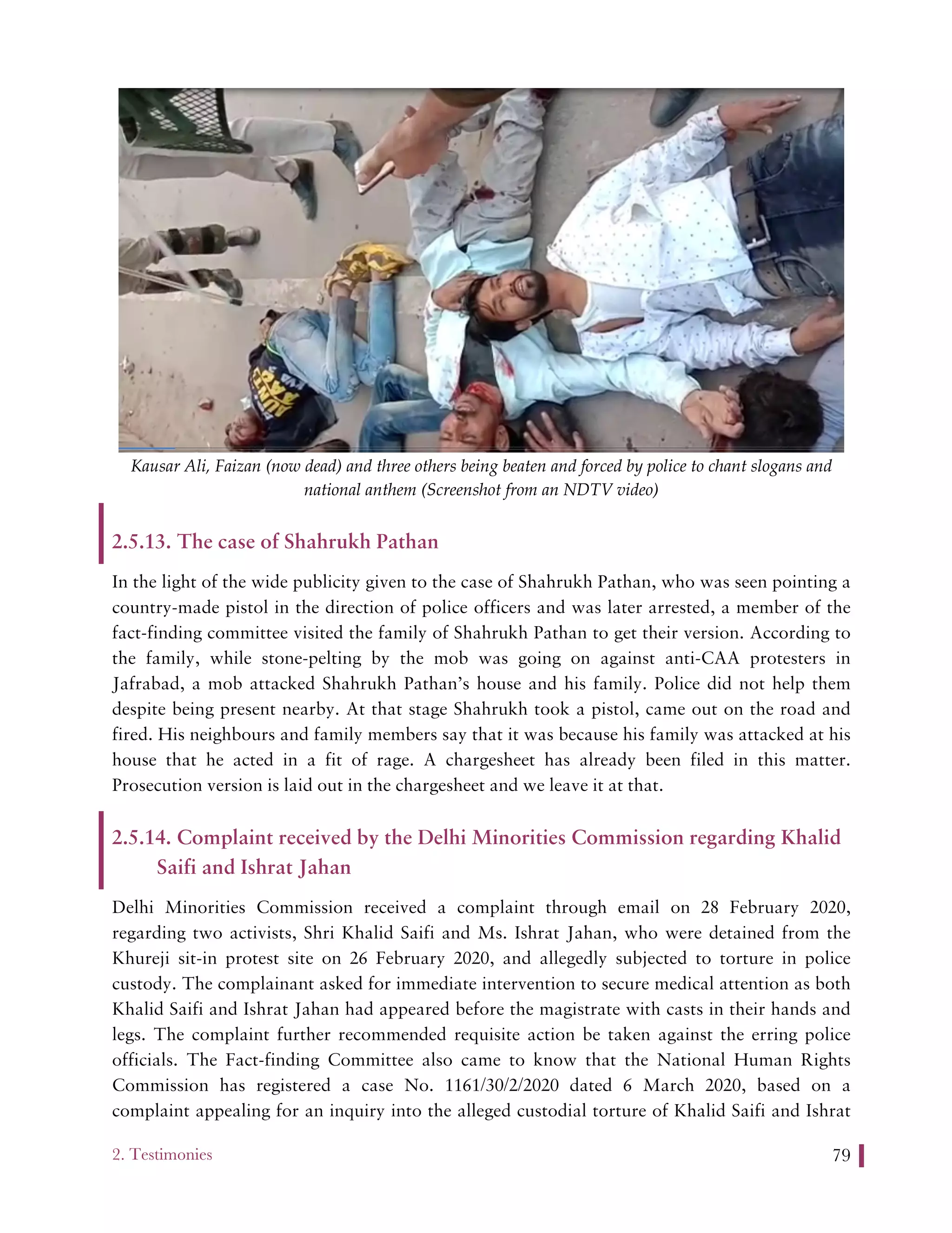 2. Testimonies 79
Kausar Ali, Faizan (now dead) and three others being beaten and forced by police to chant slogans and
national anthem (Screenshot from an NDTV video)
2.5.13. The case of Shahrukh Pathan
In the light of the wide publicity given to the case of Shahrukh Pathan, who was seen pointing a
country-made pistol in the direction of police officers and was later arrested, a member of the
fact-finding committee visited the family of Shahrukh Pathan to get their version. According to
the family, while stone-pelting by the mob was going on against anti-CAA protesters in
Jafrabad, a mob attacked Shahrukh Pathan’s house and his family. Police did not help them
despite being present nearby. At that stage Shahrukh took a pistol, came out on the road and
fired. His neighbours and family members say that it was because his family was attacked at his
house that he acted in a fit of rage. A chargesheet has already been filed in this matter.
Prosecution version is laid out in the chargesheet and we leave it at that.
2.5.14. Complaint received by the Delhi Minorities Commission regarding Khalid
Saifi and Ishrat Jahan
Delhi Minorities Commission received a complaint through email on 28 February 2020,
regarding two activists, Shri Khalid Saifi and Ms. Ishrat Jahan, who were detained from the
Khureji sit-in protest site on 26 February 2020, and allegedly subjected to torture in police
custody. The complainant asked for immediate intervention to secure medical attention as both
Khalid Saifi and Ishrat Jahan had appeared before the magistrate with casts in their hands and
legs. The complaint further recommended requisite action be taken against the erring police
officials. The Fact-finding Committee also came to know that the National Human Rights
Commission has registered a case No. 1161/30/2/2020 dated 6 March 2020, based on a
complaint appealing for an inquiry into the alleged custodial torture of Khalid Saifi and Ishrat
 