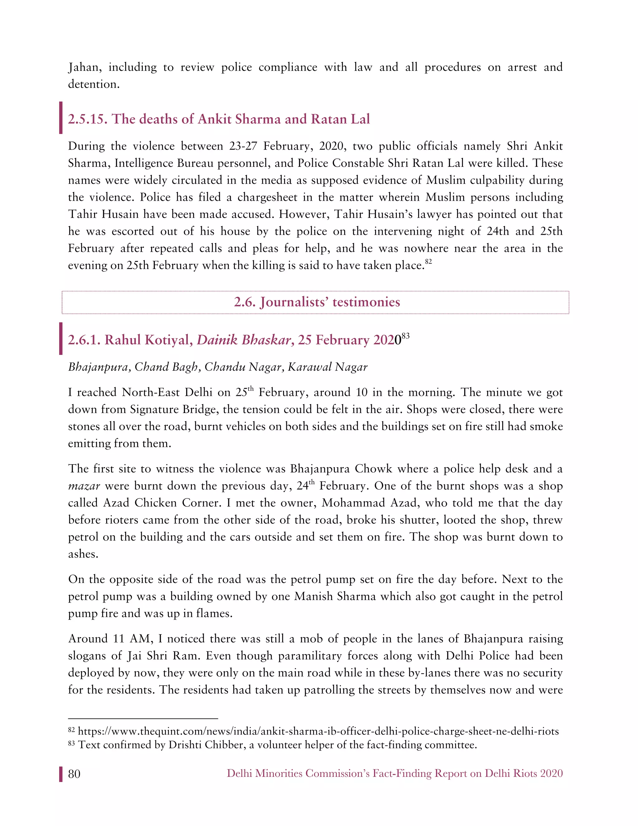 Delhi Minorities Commission’s Fact-Finding Report on Delhi Riots 202080
Jahan, including to review police compliance with law and all procedures on arrest and
detention.
2.5.15. The deaths of Ankit Sharma and Ratan Lal
During the violence between 23-27 February, 2020, two public officials namely Shri Ankit
Sharma, Intelligence Bureau personnel, and Police Constable Shri Ratan Lal were killed. These
names were widely circulated in the media as supposed evidence of Muslim culpability during
the violence. Police has filed a chargesheet in the matter wherein Muslim persons including
Tahir Husain have been made accused. However, Tahir Husain’s lawyer has pointed out that
he was escorted out of his house by the police on the intervening night of 24th and 25th
February after repeated calls and pleas for help, and he was nowhere near the area in the
evening on 25th February when the killing is said to have taken place.82
2.6. Journalists’ testimonies
2.6.1. Rahul Kotiyal, Dainik Bhaskar, 25 February 202083
Bhajanpura, Chand Bagh, Chandu Nagar, Karawal Nagar
I reached North-East Delhi on 25th
February, around 10 in the morning. The minute we got
down from Signature Bridge, the tension could be felt in the air. Shops were closed, there were
stones all over the road, burnt vehicles on both sides and the buildings set on fire still had smoke
emitting from them.
The first site to witness the violence was Bhajanpura Chowk where a police help desk and a
mazar were burnt down the previous day, 24th
February. One of the burnt shops was a shop
called Azad Chicken Corner. I met the owner, Mohammad Azad, who told me that the day
before rioters came from the other side of the road, broke his shutter, looted the shop, threw
petrol on the building and the cars outside and set them on fire. The shop was burnt down to
ashes.
On the opposite side of the road was the petrol pump set on fire the day before. Next to the
petrol pump was a building owned by one Manish Sharma which also got caught in the petrol
pump fire and was up in flames.
Around 11 AM, I noticed there was still a mob of people in the lanes of Bhajanpura raising
slogans of Jai Shri Ram. Even though paramilitary forces along with Delhi Police had been
deployed by now, they were only on the main road while in these by-lanes there was no security
for the residents. The residents had taken up patrolling the streets by themselves now and were
82 https://www.thequint.com/news/india/ankit-sharma-ib-officer-delhi-police-charge-sheet-ne-delhi-riots
83 Text confirmed by Drishti Chibber, a volunteer helper of the fact-finding committee.
 