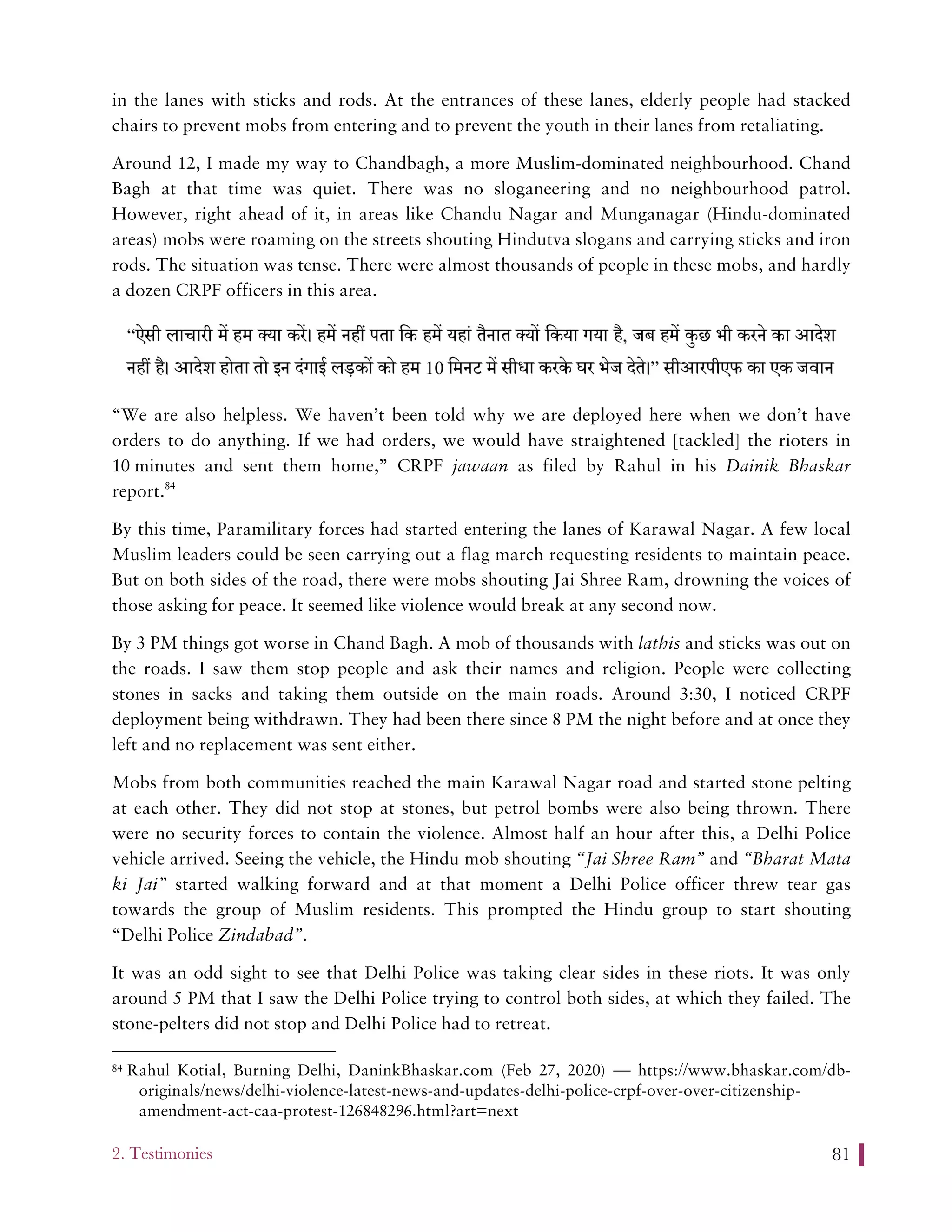 2. Testimonies 81
in the lanes with sticks and rods. At the entrances of these lanes, elderly people had stacked
chairs to prevent mobs from entering and to prevent the youth in their lanes from retaliating.
Around 12, I made my way to Chandbagh, a more Muslim-dominated neighbourhood. Chand
Bagh at that time was quiet. There was no sloganeering and no neighbourhood patrol.
However, right ahead of it, in areas like Chandu Nagar and Munganagar (Hindu-dominated
areas) mobs were roaming on the streets shouting Hindutva slogans and carrying sticks and iron
rods. The situation was tense. There were almost thousands of people in these mobs, and hardly
a dozen CRPF officers in this area.
“We are also helpless. We haven’t been told why we are deployed here when we don’t have
orders to do anything. If we had orders, we would have straightened [tackled] the rioters in
10 minutes and sent them home,” CRPF jawaan as filed by Rahul in his Dainik Bhaskar
report.84
By this time, Paramilitary forces had started entering the lanes of Karawal Nagar. A few local
Muslim leaders could be seen carrying out a flag march requesting residents to maintain peace.
But on both sides of the road, there were mobs shouting Jai Shree Ram, drowning the voices of
those asking for peace. It seemed like violence would break at any second now.
By 3 PM things got worse in Chand Bagh. A mob of thousands with lathis and sticks was out on
the roads. I saw them stop people and ask their names and religion. People were collecting
stones in sacks and taking them outside on the main roads. Around 3:30, I noticed CRPF
deployment being withdrawn. They had been there since 8 PM the night before and at once they
left and no replacement was sent either.
Mobs from both communities reached the main Karawal Nagar road and started stone pelting
at each other. They did not stop at stones, but petrol bombs were also being thrown. There
were no security forces to contain the violence. Almost half an hour after this, a Delhi Police
vehicle arrived. Seeing the vehicle, the Hindu mob shouting “Jai Shree Ram” and “Bharat Mata
ki Jai” started walking forward and at that moment a Delhi Police officer threw tear gas
towards the group of Muslim residents. This prompted the Hindu group to start shouting
“Delhi Police Zindabad”.
It was an odd sight to see that Delhi Police was taking clear sides in these riots. It was only
around 5 PM that I saw the Delhi Police trying to control both sides, at which they failed. The
stone-pelters did not stop and Delhi Police had to retreat.
84 Rahul Kotial, Burning Delhi, DaninkBhaskar.com (Feb 27, 2020) — https://www.bhaskar.com/db-
originals/news/delhi-violence-latest-news-and-updates-delhi-police-crpf-over-over-citizenship-
amendment-act-caa-protest-126848296.html?art=next
 