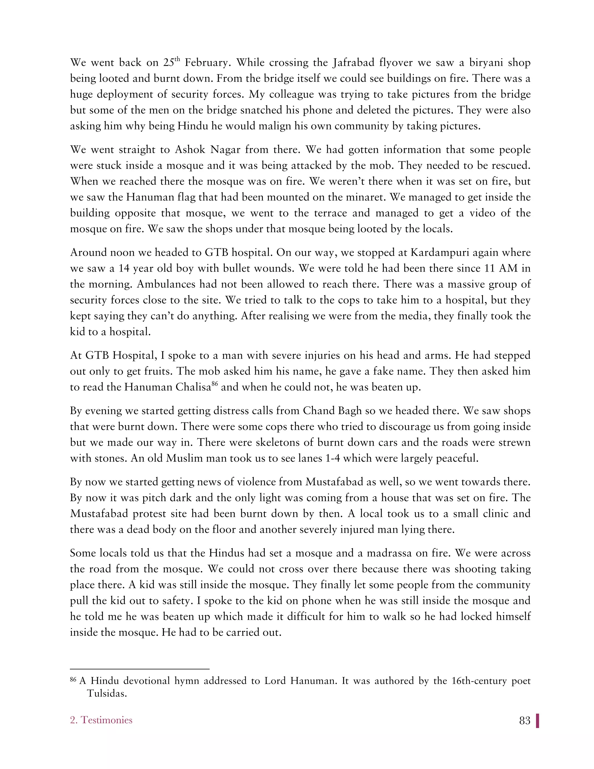 2. Testimonies 83
We went back on 25th
February. While crossing the Jafrabad flyover we saw a biryani shop
being looted and burnt down. From the bridge itself we could see buildings on fire. There was a
huge deployment of security forces. My colleague was trying to take pictures from the bridge
but some of the men on the bridge snatched his phone and deleted the pictures. They were also
asking him why being Hindu he would malign his own community by taking pictures.
We went straight to Ashok Nagar from there. We had gotten information that some people
were stuck inside a mosque and it was being attacked by the mob. They needed to be rescued.
When we reached there the mosque was on fire. We weren’t there when it was set on fire, but
we saw the Hanuman flag that had been mounted on the minaret. We managed to get inside the
building opposite that mosque, we went to the terrace and managed to get a video of the
mosque on fire. We saw the shops under that mosque being looted by the locals.
Around noon we headed to GTB hospital. On our way, we stopped at Kardampuri again where
we saw a 14 year old boy with bullet wounds. We were told he had been there since 11 AM in
the morning. Ambulances had not been allowed to reach there. There was a massive group of
security forces close to the site. We tried to talk to the cops to take him to a hospital, but they
kept saying they can’t do anything. After realising we were from the media, they finally took the
kid to a hospital.
At GTB Hospital, I spoke to a man with severe injuries on his head and arms. He had stepped
out only to get fruits. The mob asked him his name, he gave a fake name. They then asked him
to read the Hanuman Chalisa86
and when he could not, he was beaten up.
By evening we started getting distress calls from Chand Bagh so we headed there. We saw shops
that were burnt down. There were some cops there who tried to discourage us from going inside
but we made our way in. There were skeletons of burnt down cars and the roads were strewn
with stones. An old Muslim man took us to see lanes 1-4 which were largely peaceful.
By now we started getting news of violence from Mustafabad as well, so we went towards there.
By now it was pitch dark and the only light was coming from a house that was set on fire. The
Mustafabad protest site had been burnt down by then. A local took us to a small clinic and
there was a dead body on the floor and another severely injured man lying there.
Some locals told us that the Hindus had set a mosque and a madrassa on fire. We were across
the road from the mosque. We could not cross over there because there was shooting taking
place there. A kid was still inside the mosque. They finally let some people from the community
pull the kid out to safety. I spoke to the kid on phone when he was still inside the mosque and
he told me he was beaten up which made it difficult for him to walk so he had locked himself
inside the mosque. He had to be carried out.
86 A Hindu devotional hymn addressed to Lord Hanuman. It was authored by the 16th-century poet
Tulsidas.
 