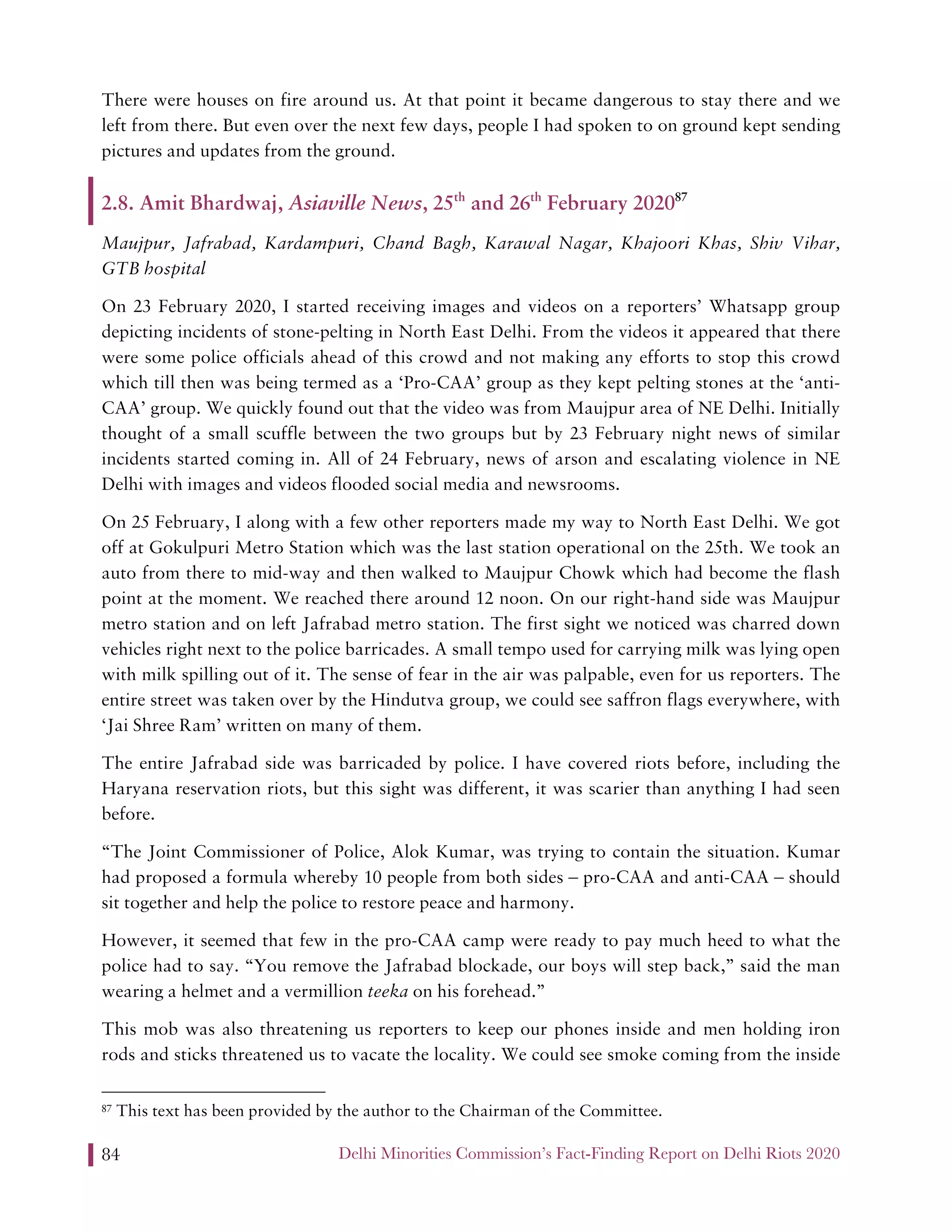 Delhi Minorities Commission’s Fact-Finding Report on Delhi Riots 202084
There were houses on fire around us. At that point it became dangerous to stay there and we
left from there. But even over the next few days, people I had spoken to on ground kept sending
pictures and updates from the ground.
2.8. Amit Bhardwaj, Asiaville News, 25th
and 26th
February 202087
Maujpur, Jafrabad, Kardampuri, Chand Bagh, Karawal Nagar, Khajoori Khas, Shiv Vihar,
GTB hospital
On 23 February 2020, I started receiving images and videos on a reporters’ Whatsapp group
depicting incidents of stone-pelting in North East Delhi. From the videos it appeared that there
were some police officials ahead of this crowd and not making any efforts to stop this crowd
which till then was being termed as a ‘Pro-CAA’ group as they kept pelting stones at the ‘anti-
CAA’ group. We quickly found out that the video was from Maujpur area of NE Delhi. Initially
thought of a small scuffle between the two groups but by 23 February night news of similar
incidents started coming in. All of 24 February, news of arson and escalating violence in NE
Delhi with images and videos flooded social media and newsrooms.
On 25 February, I along with a few other reporters made my way to North East Delhi. We got
off at Gokulpuri Metro Station which was the last station operational on the 25th. We took an
auto from there to mid-way and then walked to Maujpur Chowk which had become the flash
point at the moment. We reached there around 12 noon. On our right-hand side was Maujpur
metro station and on left Jafrabad metro station. The first sight we noticed was charred down
vehicles right next to the police barricades. A small tempo used for carrying milk was lying open
with milk spilling out of it. The sense of fear in the air was palpable, even for us reporters. The
entire street was taken over by the Hindutva group, we could see saffron flags everywhere, with
‘Jai Shree Ram’ written on many of them.
The entire Jafrabad side was barricaded by police. I have covered riots before, including the
Haryana reservation riots, but this sight was different, it was scarier than anything I had seen
before.
“The Joint Commissioner of Police, Alok Kumar, was trying to contain the situation. Kumar
had proposed a formula whereby 10 people from both sides – pro-CAA and anti-CAA – should
sit together and help the police to restore peace and harmony.
However, it seemed that few in the pro-CAA camp were ready to pay much heed to what the
police had to say. “You remove the Jafrabad blockade, our boys will step back,” said the man
wearing a helmet and a vermillion teeka on his forehead.”
This mob was also threatening us reporters to keep our phones inside and men holding iron
rods and sticks threatened us to vacate the locality. We could see smoke coming from the inside
87 This text has been provided by the author to the Chairman of the Committee.
 