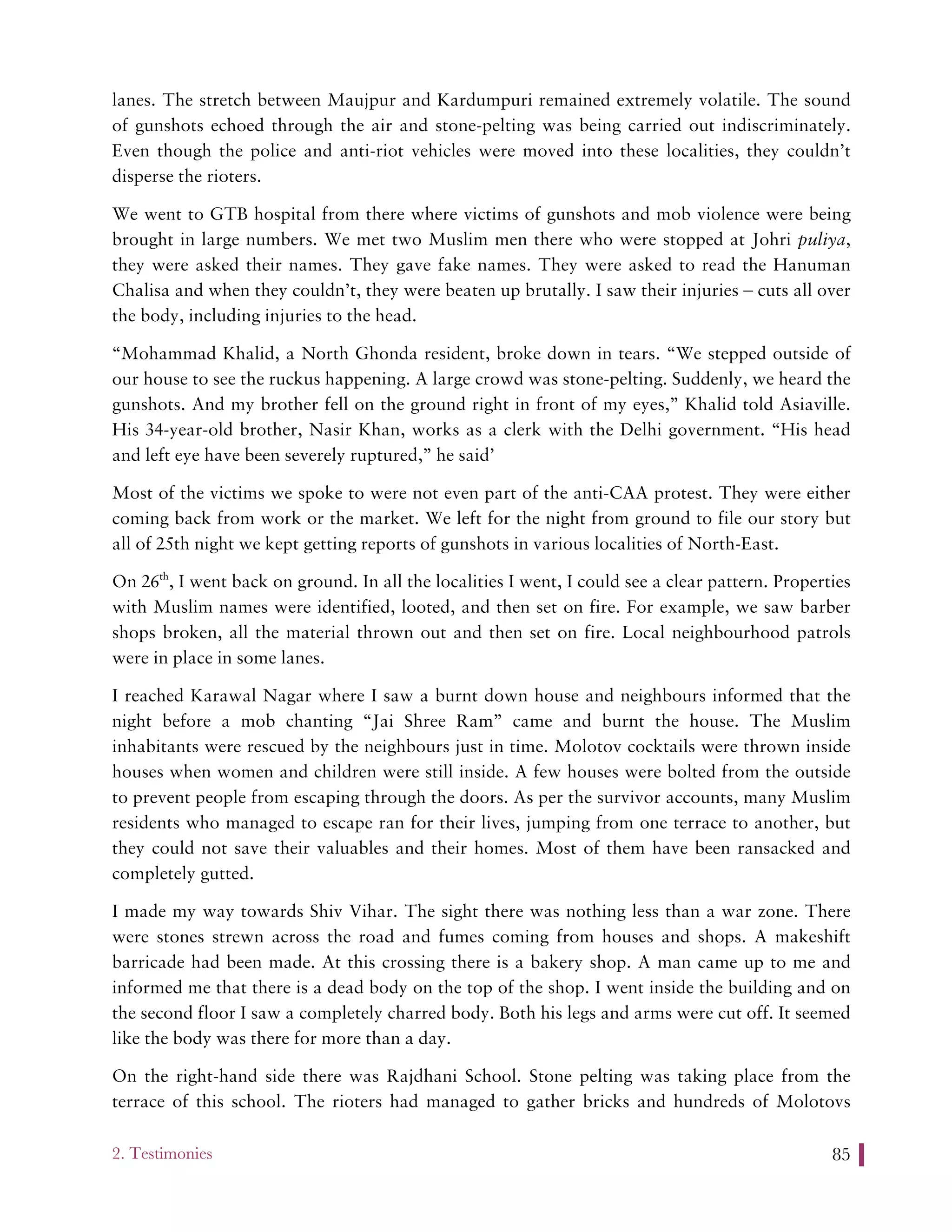 2. Testimonies 85
lanes. The stretch between Maujpur and Kardumpuri remained extremely volatile. The sound
of gunshots echoed through the air and stone-pelting was being carried out indiscriminately.
Even though the police and anti-riot vehicles were moved into these localities, they couldn’t
disperse the rioters.
We went to GTB hospital from there where victims of gunshots and mob violence were being
brought in large numbers. We met two Muslim men there who were stopped at Johri puliya,
they were asked their names. They gave fake names. They were asked to read the Hanuman
Chalisa and when they couldn’t, they were beaten up brutally. I saw their injuries – cuts all over
the body, including injuries to the head.
“Mohammad Khalid, a North Ghonda resident, broke down in tears. “We stepped outside of
our house to see the ruckus happening. A large crowd was stone-pelting. Suddenly, we heard the
gunshots. And my brother fell on the ground right in front of my eyes,” Khalid told Asiaville.
His 34-year-old brother, Nasir Khan, works as a clerk with the Delhi government. “His head
and left eye have been severely ruptured,” he said’
Most of the victims we spoke to were not even part of the anti-CAA protest. They were either
coming back from work or the market. We left for the night from ground to file our story but
all of 25th night we kept getting reports of gunshots in various localities of North-East.
On 26th
, I went back on ground. In all the localities I went, I could see a clear pattern. Properties
with Muslim names were identified, looted, and then set on fire. For example, we saw barber
shops broken, all the material thrown out and then set on fire. Local neighbourhood patrols
were in place in some lanes.
I reached Karawal Nagar where I saw a burnt down house and neighbours informed that the
night before a mob chanting “Jai Shree Ram” came and burnt the house. The Muslim
inhabitants were rescued by the neighbours just in time. Molotov cocktails were thrown inside
houses when women and children were still inside. A few houses were bolted from the outside
to prevent people from escaping through the doors. As per the survivor accounts, many Muslim
residents who managed to escape ran for their lives, jumping from one terrace to another, but
they could not save their valuables and their homes. Most of them have been ransacked and
completely gutted.
I made my way towards Shiv Vihar. The sight there was nothing less than a war zone. There
were stones strewn across the road and fumes coming from houses and shops. A makeshift
barricade had been made. At this crossing there is a bakery shop. A man came up to me and
informed me that there is a dead body on the top of the shop. I went inside the building and on
the second floor I saw a completely charred body. Both his legs and arms were cut off. It seemed
like the body was there for more than a day.
On the right-hand side there was Rajdhani School. Stone pelting was taking place from the
terrace of this school. The rioters had managed to gather bricks and hundreds of Molotovs
 