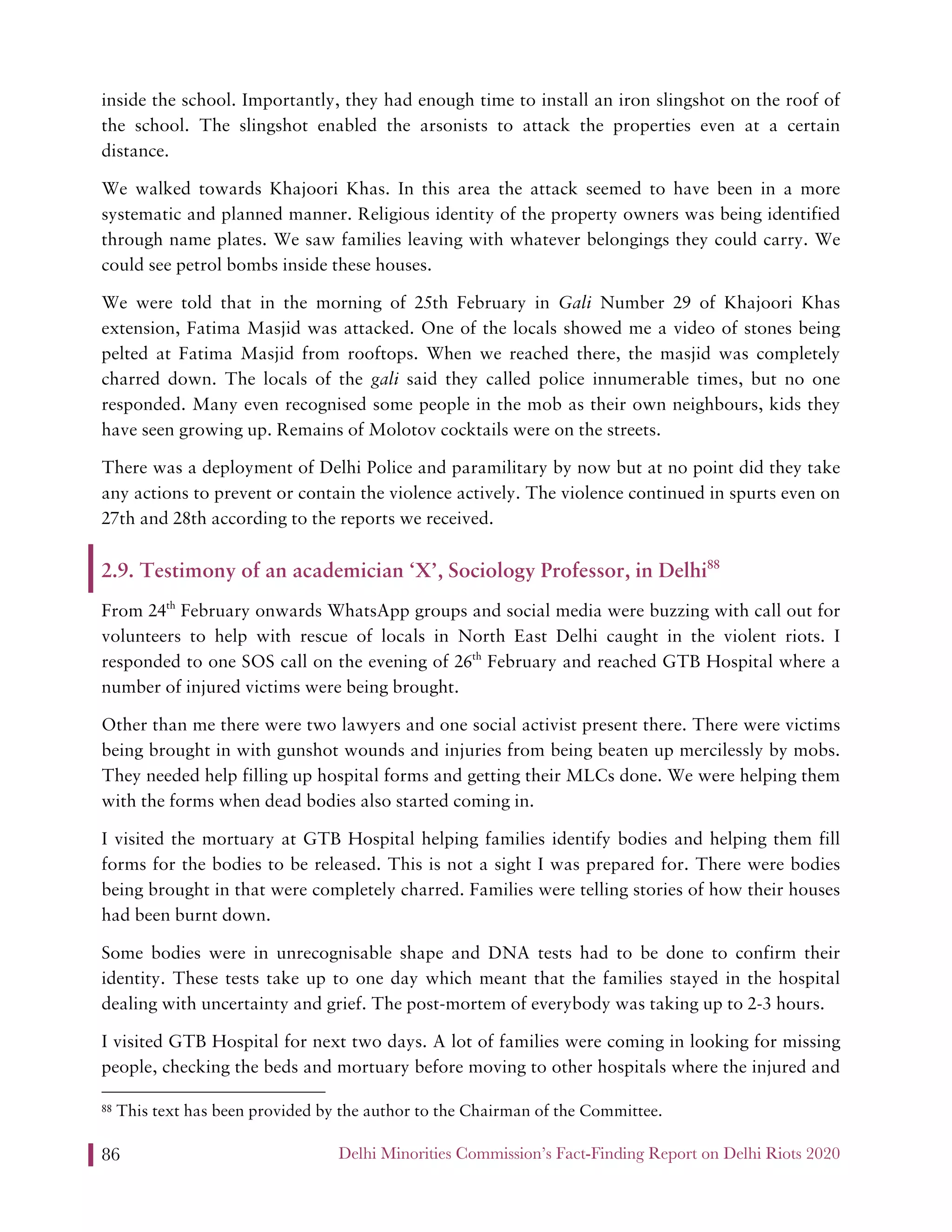 Delhi Minorities Commission’s Fact-Finding Report on Delhi Riots 202086
inside the school. Importantly, they had enough time to install an iron slingshot on the roof of
the school. The slingshot enabled the arsonists to attack the properties even at a certain
distance.
We walked towards Khajoori Khas. In this area the attack seemed to have been in a more
systematic and planned manner. Religious identity of the property owners was being identified
through name plates. We saw families leaving with whatever belongings they could carry. We
could see petrol bombs inside these houses.
We were told that in the morning of 25th February in Gali Number 29 of Khajoori Khas
extension, Fatima Masjid was attacked. One of the locals showed me a video of stones being
pelted at Fatima Masjid from rooftops. When we reached there, the masjid was completely
charred down. The locals of the gali said they called police innumerable times, but no one
responded. Many even recognised some people in the mob as their own neighbours, kids they
have seen growing up. Remains of Molotov cocktails were on the streets.
There was a deployment of Delhi Police and paramilitary by now but at no point did they take
any actions to prevent or contain the violence actively. The violence continued in spurts even on
27th and 28th according to the reports we received.
2.9. Testimony of an academician ‘X’, Sociology Professor, in Delhi88
From 24th
February onwards WhatsApp groups and social media were buzzing with call out for
volunteers to help with rescue of locals in North East Delhi caught in the violent riots. I
responded to one SOS call on the evening of 26th
February and reached GTB Hospital where a
number of injured victims were being brought.
Other than me there were two lawyers and one social activist present there. There were victims
being brought in with gunshot wounds and injuries from being beaten up mercilessly by mobs.
They needed help filling up hospital forms and getting their MLCs done. We were helping them
with the forms when dead bodies also started coming in.
I visited the mortuary at GTB Hospital helping families identify bodies and helping them fill
forms for the bodies to be released. This is not a sight I was prepared for. There were bodies
being brought in that were completely charred. Families were telling stories of how their houses
had been burnt down.
Some bodies were in unrecognisable shape and DNA tests had to be done to confirm their
identity. These tests take up to one day which meant that the families stayed in the hospital
dealing with uncertainty and grief. The post-mortem of everybody was taking up to 2-3 hours.
I visited GTB Hospital for next two days. A lot of families were coming in looking for missing
people, checking the beds and mortuary before moving to other hospitals where the injured and
88 This text has been provided by the author to the Chairman of the Committee.
 
