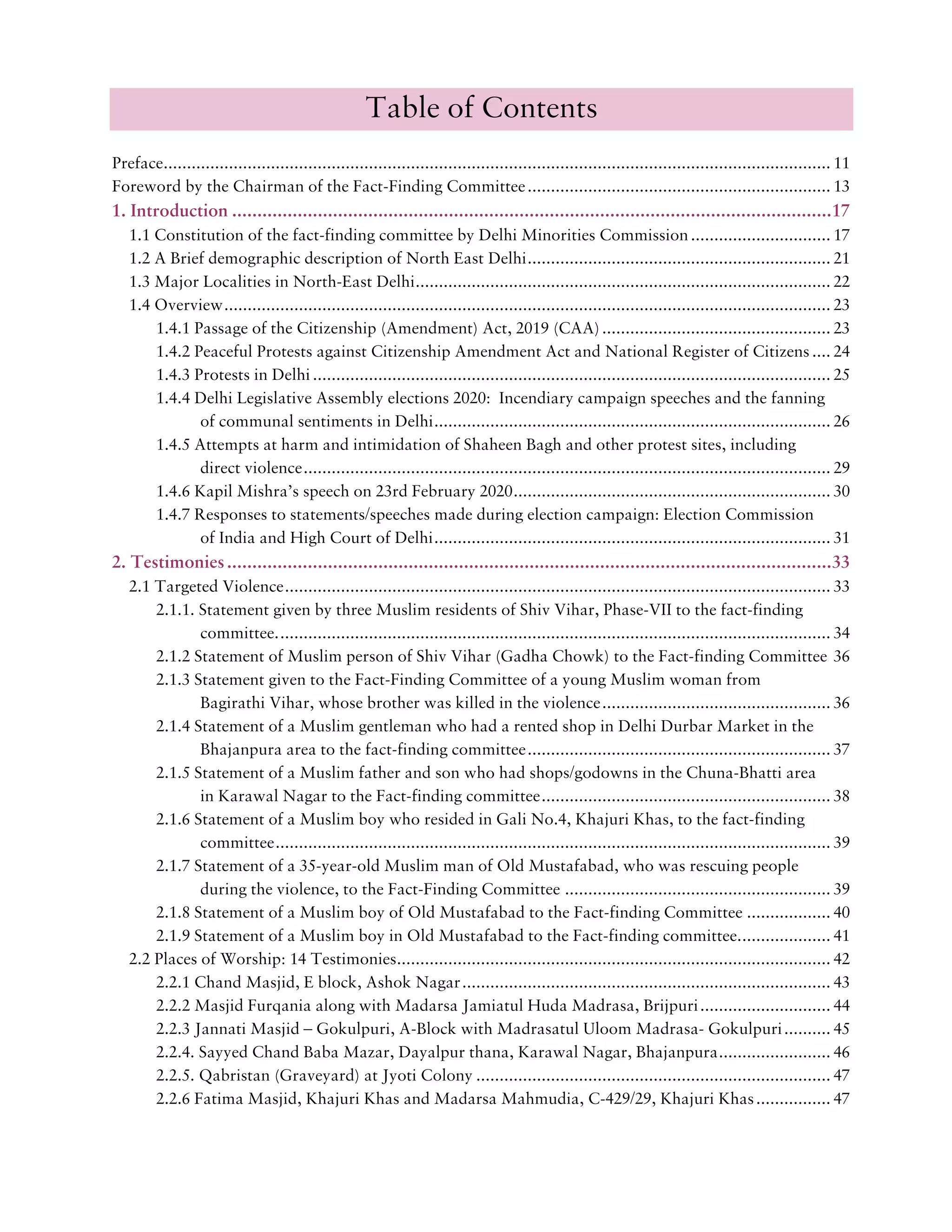 Table of Contents
Preface............................................................................................................................................... 11
Foreword by the Chairman of the Fact-Finding Committee................................................................. 13
1. Introduction .......................................................................................................................17
1.1 Constitution of the fact-finding committee by Delhi Minorities Commission.............................. 17
1.2 A Brief demographic description of North East Delhi................................................................. 21
1.3 Major Localities in North-East Delhi......................................................................................... 22
1.4 Overview.................................................................................................................................. 23
1.4.1 Passage of the Citizenship (Amendment) Act, 2019 (CAA)................................................. 23
1.4.2 Peaceful Protests against Citizenship Amendment Act and National Register of Citizens .... 24
1.4.3 Protests in Delhi............................................................................................................... 25
1.4.4 Delhi Legislative Assembly elections 2020: Incendiary campaign speeches and the fanning
of communal sentiments in Delhi..................................................................................... 26
1.4.5 Attempts at harm and intimidation of Shaheen Bagh and other protest sites, including
direct violence................................................................................................................. 29
1.4.6 Kapil Mishra’s speech on 23rd February 2020.................................................................... 30
1.4.7 Responses to statements/speeches made during election campaign: Election Commission
of India and High Court of Delhi..................................................................................... 31
2. Testimonies........................................................................................................................33
2.1 Targeted Violence..................................................................................................................... 33
2.1.1. Statement given by three Muslim residents of Shiv Vihar, Phase-VII to the fact-finding
committee....................................................................................................................... 34
2.1.2 Statement of Muslim person of Shiv Vihar (Gadha Chowk) to the Fact-finding Committee 36
2.1.3 Statement given to the Fact-Finding Committee of a young Muslim woman from
Bagirathi Vihar, whose brother was killed in the violence................................................. 36
2.1.4 Statement of a Muslim gentleman who had a rented shop in Delhi Durbar Market in the
Bhajanpura area to the fact-finding committee................................................................. 37
2.1.5 Statement of a Muslim father and son who had shops/godowns in the Chuna-Bhatti area
in Karawal Nagar to the Fact-finding committee.............................................................. 38
2.1.6 Statement of a Muslim boy who resided in Gali No.4, Khajuri Khas, to the fact-finding
committee....................................................................................................................... 39
2.1.7 Statement of a 35-year-old Muslim man of Old Mustafabad, who was rescuing people
during the violence, to the Fact-Finding Committee ......................................................... 39
2.1.8 Statement of a Muslim boy of Old Mustafabad to the Fact-finding Committee .................. 40
2.1.9 Statement of a Muslim boy in Old Mustafabad to the Fact-finding committee.................... 41
2.2 Places of Worship: 14 Testimonies............................................................................................. 42
2.2.1 Chand Masjid, E block, Ashok Nagar............................................................................... 43
2.2.2 Masjid Furqania along with Madarsa Jamiatul Huda Madrasa, Brijpuri............................ 44
2.2.3 Jannati Masjid – Gokulpuri, A-Block with Madrasatul Uloom Madrasa- Gokulpuri.......... 45
2.2.4. Sayyed Chand Baba Mazar, Dayalpur thana, Karawal Nagar, Bhajanpura........................ 46
2.2.5. Qabristan (Graveyard) at Jyoti Colony ............................................................................ 47
2.2.6 Fatima Masjid, Khajuri Khas and Madarsa Mahmudia, C-429/29, Khajuri Khas................ 47
 