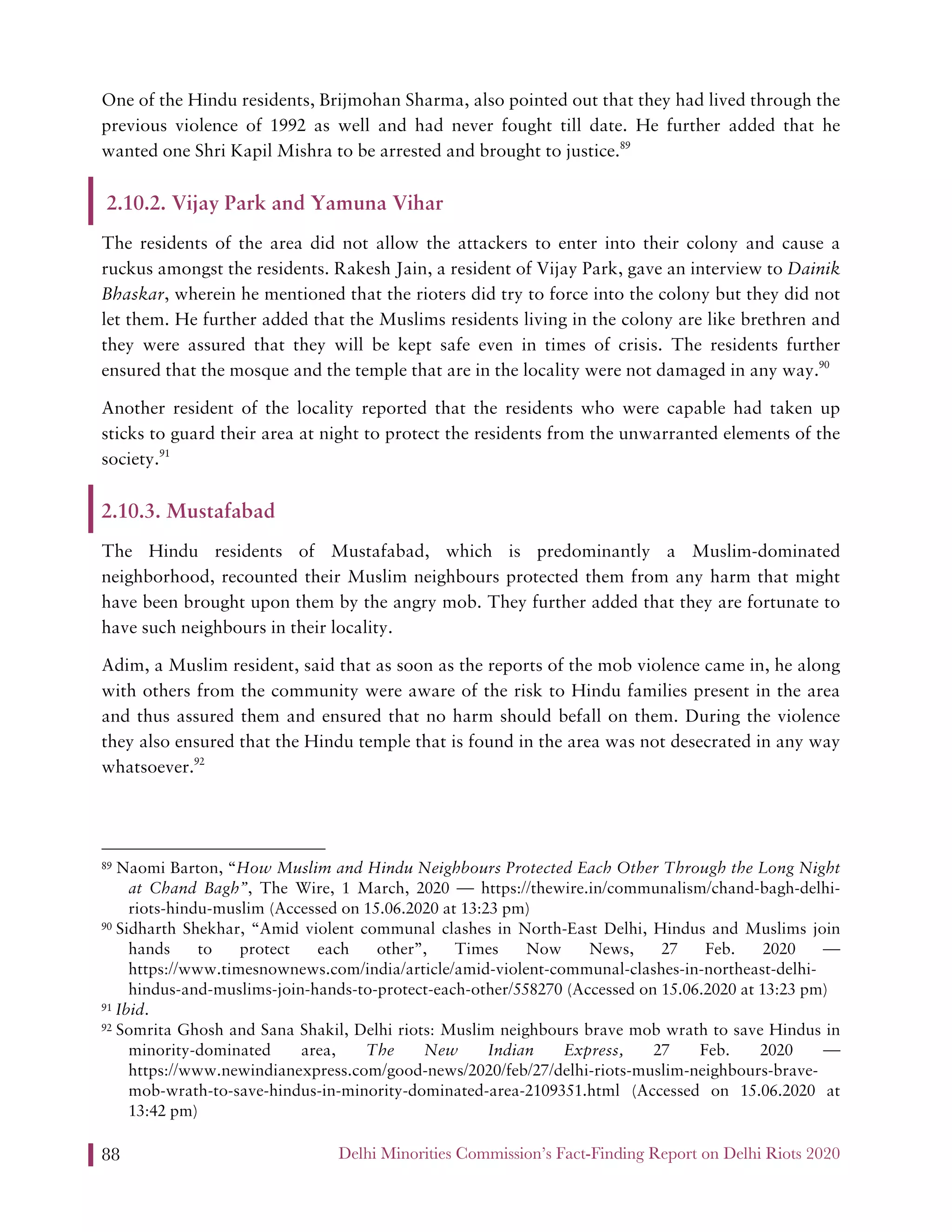 Delhi Minorities Commission’s Fact-Finding Report on Delhi Riots 202088
One of the Hindu residents, Brijmohan Sharma, also pointed out that they had lived through the
previous violence of 1992 as well and had never fought till date. He further added that he
wanted one Shri Kapil Mishra to be arrested and brought to justice.89
2.10.2. Vijay Park and Yamuna Vihar
The residents of the area did not allow the attackers to enter into their colony and cause a
ruckus amongst the residents. Rakesh Jain, a resident of Vijay Park, gave an interview to Dainik
Bhaskar, wherein he mentioned that the rioters did try to force into the colony but they did not
let them. He further added that the Muslims residents living in the colony are like brethren and
they were assured that they will be kept safe even in times of crisis. The residents further
ensured that the mosque and the temple that are in the locality were not damaged in any way.90
Another resident of the locality reported that the residents who were capable had taken up
sticks to guard their area at night to protect the residents from the unwarranted elements of the
society.91
2.10.3. Mustafabad
The Hindu residents of Mustafabad, which is predominantly a Muslim-dominated
neighborhood, recounted their Muslim neighbours protected them from any harm that might
have been brought upon them by the angry mob. They further added that they are fortunate to
have such neighbours in their locality.
Adim, a Muslim resident, said that as soon as the reports of the mob violence came in, he along
with others from the community were aware of the risk to Hindu families present in the area
and thus assured them and ensured that no harm should befall on them. During the violence
they also ensured that the Hindu temple that is found in the area was not desecrated in any way
whatsoever.92
89 Naomi Barton, “How Muslim and Hindu Neighbours Protected Each Other Through the Long Night
at Chand Bagh”, The Wire, 1 March, 2020 — https://thewire.in/communalism/chand-bagh-delhi-
riots-hindu-muslim (Accessed on 15.06.2020 at 13:23 pm)
90 Sidharth Shekhar, “Amid violent communal clashes in North-East Delhi, Hindus and Muslims join
hands to protect each other”, Times Now News, 27 Feb. 2020 —
https://www.timesnownews.com/india/article/amid-violent-communal-clashes-in-northeast-delhi-
hindus-and-muslims-join-hands-to-protect-each-other/558270 (Accessed on 15.06.2020 at 13:23 pm)
91 Ibid.
92 Somrita Ghosh and Sana Shakil, Delhi riots: Muslim neighbours brave mob wrath to save Hindus in
minority-dominated area, The New Indian Express, 27 Feb. 2020 —
https://www.newindianexpress.com/good-news/2020/feb/27/delhi-riots-muslim-neighbours-brave-
mob-wrath-to-save-hindus-in-minority-dominated-area-2109351.html (Accessed on 15.06.2020 at
13:42 pm)
 
