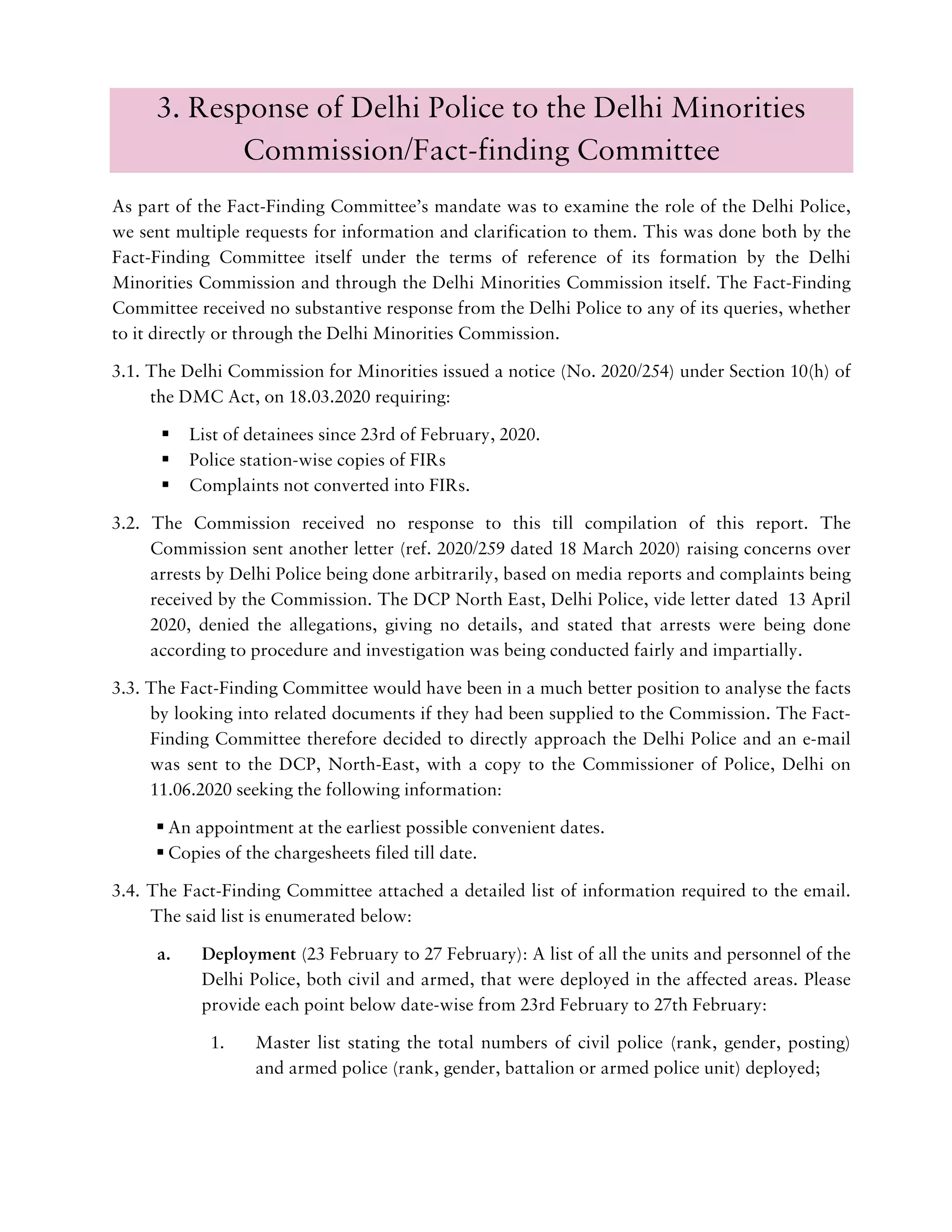3. Response of Delhi Police to the Delhi Minorities
Commission/Fact-finding Committee
As part of the Fact-Finding Committee’s mandate was to examine the role of the Delhi Police,
we sent multiple requests for information and clarification to them. This was done both by the
Fact-Finding Committee itself under the terms of reference of its formation by the Delhi
Minorities Commission and through the Delhi Minorities Commission itself. The Fact-Finding
Committee received no substantive response from the Delhi Police to any of its queries, whether
to it directly or through the Delhi Minorities Commission.
3.1. The Delhi Commission for Minorities issued a notice (No. 2020/254) under Section 10(h) of
the DMC Act, on 18.03.2020 requiring:
List of detainees since 23rd of February, 2020.
Police station-wise copies of FIRs
Complaints not converted into FIRs.
3.2. The Commission received no response to this till compilation of this report. The
Commission sent another letter (ref. 2020/259 dated 18 March 2020) raising concerns over
arrests by Delhi Police being done arbitrarily, based on media reports and complaints being
received by the Commission. The DCP North East, Delhi Police, vide letter dated 13 April
2020, denied the allegations, giving no details, and stated that arrests were being done
according to procedure and investigation was being conducted fairly and impartially.
3.3. The Fact-Finding Committee would have been in a much better position to analyse the facts
by looking into related documents if they had been supplied to the Commission. The Fact-
Finding Committee therefore decided to directly approach the Delhi Police and an e-mail
was sent to the DCP, North-East, with a copy to the Commissioner of Police, Delhi on
11.06.2020 seeking the following information:
An appointment at the earliest possible convenient dates.
Copies of the chargesheets filed till date.
3.4. The Fact-Finding Committee attached a detailed list of information required to the email.
The said list is enumerated below:
a. Deployment (23 February to 27 February): A list of all the units and personnel of the
Delhi Police, both civil and armed, that were deployed in the affected areas. Please
provide each point below date-wise from 23rd February to 27th February:
1. Master list stating the total numbers of civil police (rank, gender, posting)
and armed police (rank, gender, battalion or armed police unit) deployed;
 
