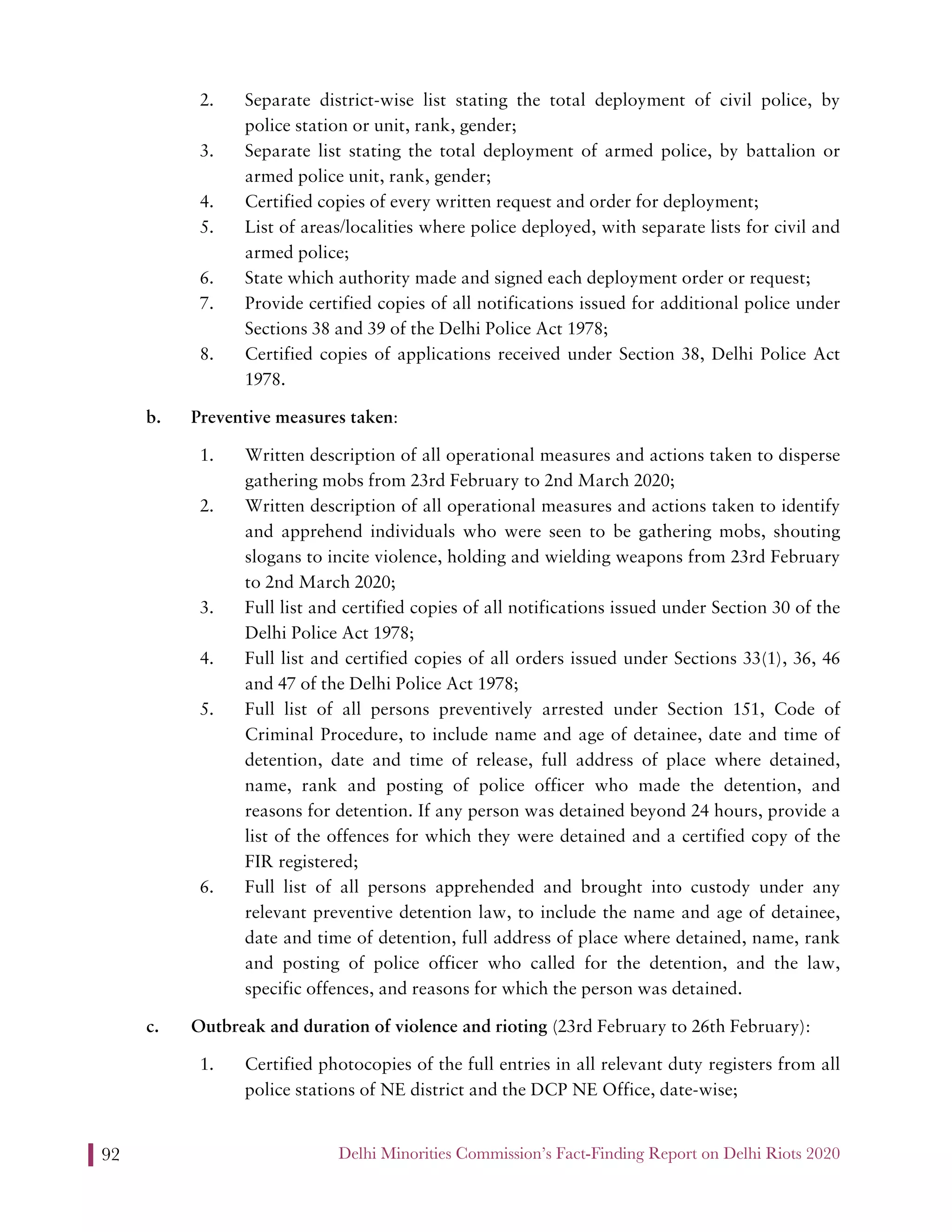 Delhi Minorities Commission’s Fact-Finding Report on Delhi Riots 202092
2. Separate district-wise list stating the total deployment of civil police, by
police station or unit, rank, gender;
3. Separate list stating the total deployment of armed police, by battalion or
armed police unit, rank, gender;
4. Certified copies of every written request and order for deployment;
5. List of areas/localities where police deployed, with separate lists for civil and
armed police;
6. State which authority made and signed each deployment order or request;
7. Provide certified copies of all notifications issued for additional police under
Sections 38 and 39 of the Delhi Police Act 1978;
8. Certified copies of applications received under Section 38, Delhi Police Act
1978.
b. Preventive measures taken:
1. Written description of all operational measures and actions taken to disperse
gathering mobs from 23rd February to 2nd March 2020;
2. Written description of all operational measures and actions taken to identify
and apprehend individuals who were seen to be gathering mobs, shouting
slogans to incite violence, holding and wielding weapons from 23rd February
to 2nd March 2020;
3. Full list and certified copies of all notifications issued under Section 30 of the
Delhi Police Act 1978;
4. Full list and certified copies of all orders issued under Sections 33(1), 36, 46
and 47 of the Delhi Police Act 1978;
5. Full list of all persons preventively arrested under Section 151, Code of
Criminal Procedure, to include name and age of detainee, date and time of
detention, date and time of release, full address of place where detained,
name, rank and posting of police officer who made the detention, and
reasons for detention. If any person was detained beyond 24 hours, provide a
list of the offences for which they were detained and a certified copy of the
FIR registered;
6. Full list of all persons apprehended and brought into custody under any
relevant preventive detention law, to include the name and age of detainee,
date and time of detention, full address of place where detained, name, rank
and posting of police officer who called for the detention, and the law,
specific offences, and reasons for which the person was detained.
c. Outbreak and duration of violence and rioting (23rd February to 26th February):
1. Certified photocopies of the full entries in all relevant duty registers from all
police stations of NE district and the DCP NE Office, date-wise;
 
