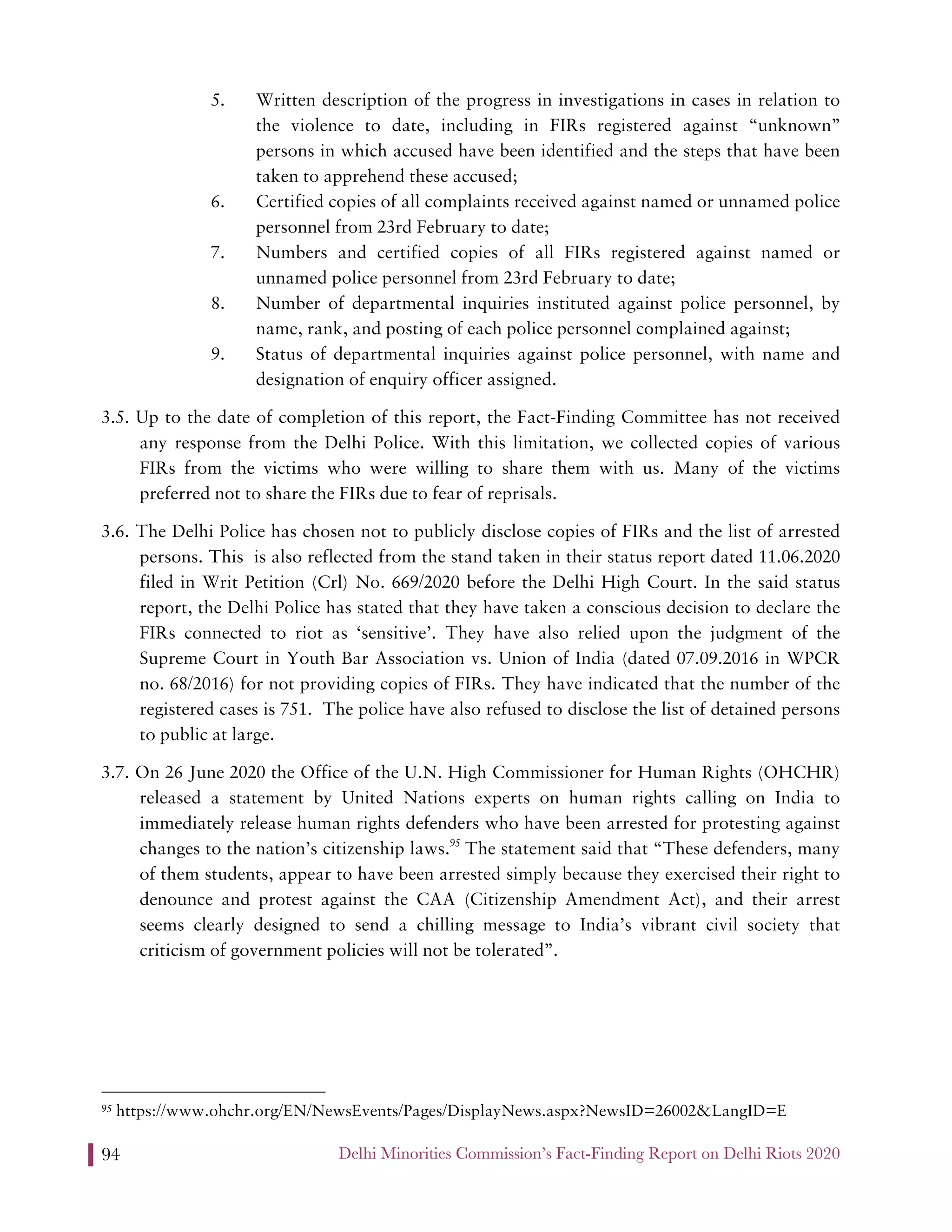 Delhi Minorities Commission’s Fact-Finding Report on Delhi Riots 202094
5. Written description of the progress in investigations in cases in relation to
the violence to date, including in FIRs registered against “unknown”
persons in which accused have been identified and the steps that have been
taken to apprehend these accused;
6. Certified copies of all complaints received against named or unnamed police
personnel from 23rd February to date;
7. Numbers and certified copies of all FIRs registered against named or
unnamed police personnel from 23rd February to date;
8. Number of departmental inquiries instituted against police personnel, by
name, rank, and posting of each police personnel complained against;
9. Status of departmental inquiries against police personnel, with name and
designation of enquiry officer assigned.
3.5. Up to the date of completion of this report, the Fact-Finding Committee has not received
any response from the Delhi Police. With this limitation, we collected copies of various
FIRs from the victims who were willing to share them with us. Many of the victims
preferred not to share the FIRs due to fear of reprisals.
3.6. The Delhi Police has chosen not to publicly disclose copies of FIRs and the list of arrested
persons. This is also reflected from the stand taken in their status report dated 11.06.2020
filed in Writ Petition (Crl) No. 669/2020 before the Delhi High Court. In the said status
report, the Delhi Police has stated that they have taken a conscious decision to declare the
FIRs connected to riot as ‘sensitive’. They have also relied upon the judgment of the
Supreme Court in Youth Bar Association vs. Union of India (dated 07.09.2016 in WPCR
no. 68/2016) for not providing copies of FIRs. They have indicated that the number of the
registered cases is 751. The police have also refused to disclose the list of detained persons
to public at large.
3.7. On 26 June 2020 the Office of the U.N. High Commissioner for Human Rights (OHCHR)
released a statement by United Nations experts on human rights calling on India to
immediately release human rights defenders who have been arrested for protesting against
changes to the nation’s citizenship laws.95
The statement said that “These defenders, many
of them students, appear to have been arrested simply because they exercised their right to
denounce and protest against the CAA (Citizenship Amendment Act), and their arrest
seems clearly designed to send a chilling message to India’s vibrant civil society that
criticism of government policies will not be tolerated”.
95 https://www.ohchr.org/EN/NewsEvents/Pages/DisplayNews.aspx?NewsID=26002&LangID=E
 