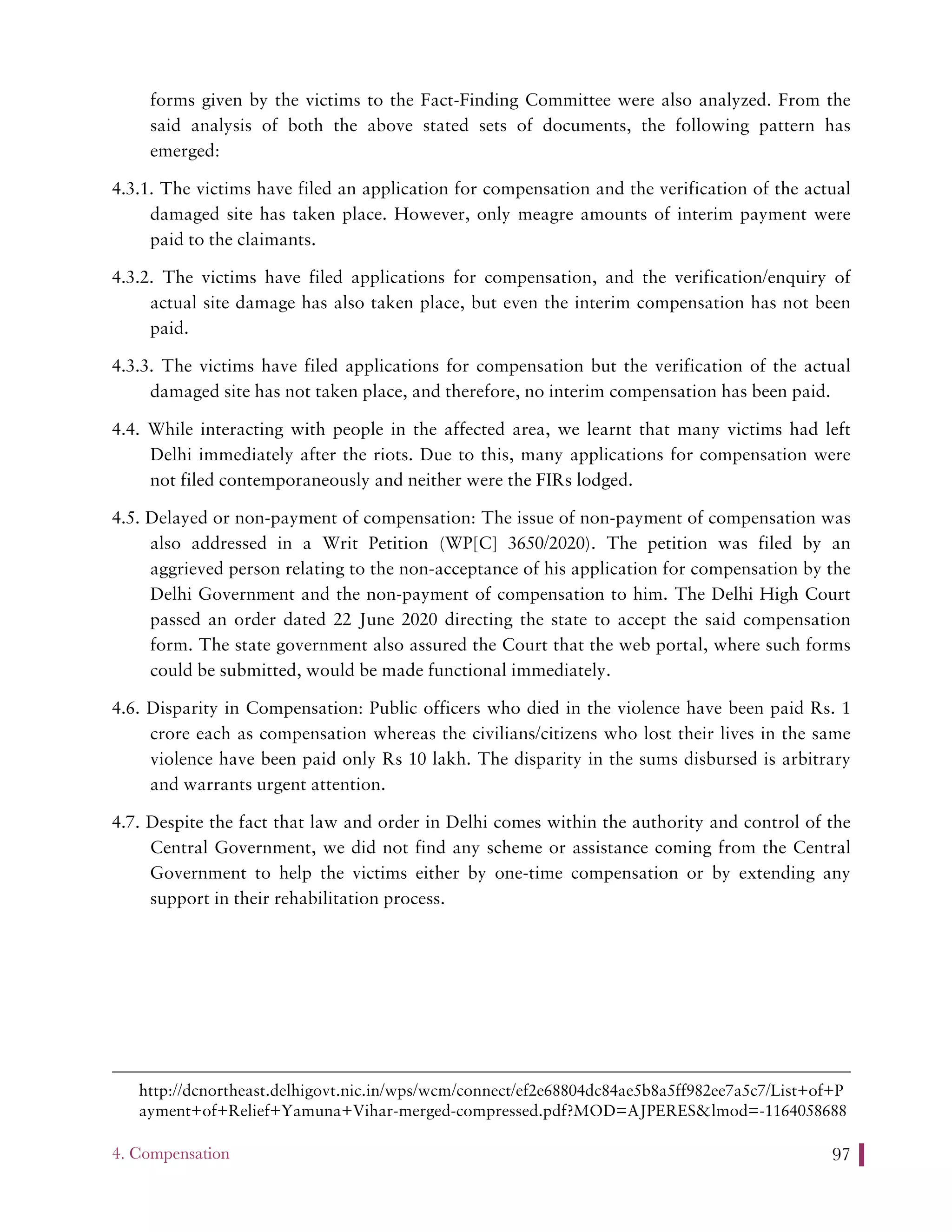 4. Compensation 97
forms given by the victims to the Fact-Finding Committee were also analyzed. From the
said analysis of both the above stated sets of documents, the following pattern has
emerged:
4.3.1. The victims have filed an application for compensation and the verification of the actual
damaged site has taken place. However, only meagre amounts of interim payment were
paid to the claimants.
4.3.2. The victims have filed applications for compensation, and the verification/enquiry of
actual site damage has also taken place, but even the interim compensation has not been
paid.
4.3.3. The victims have filed applications for compensation but the verification of the actual
damaged site has not taken place, and therefore, no interim compensation has been paid.
4.4. While interacting with people in the affected area, we learnt that many victims had left
Delhi immediately after the riots. Due to this, many applications for compensation were
not filed contemporaneously and neither were the FIRs lodged.
4.5. Delayed or non-payment of compensation: The issue of non-payment of compensation was
also addressed in a Writ Petition (WP[C] 3650/2020). The petition was filed by an
aggrieved person relating to the non-acceptance of his application for compensation by the
Delhi Government and the non-payment of compensation to him. The Delhi High Court
passed an order dated 22 June 2020 directing the state to accept the said compensation
form. The state government also assured the Court that the web portal, where such forms
could be submitted, would be made functional immediately.
4.6. Disparity in Compensation: Public officers who died in the violence have been paid Rs. 1
crore each as compensation whereas the civilians/citizens who lost their lives in the same
violence have been paid only Rs 10 lakh. The disparity in the sums disbursed is arbitrary
and warrants urgent attention.
4.7. Despite the fact that law and order in Delhi comes within the authority and control of the
Central Government, we did not find any scheme or assistance coming from the Central
Government to help the victims either by one-time compensation or by extending any
support in their rehabilitation process.
http://dcnortheast.delhigovt.nic.in/wps/wcm/connect/ef2e68804dc84ae5b8a5ff982ee7a5c7/List+of+P
ayment+of+Relief+Yamuna+Vihar-merged-compressed.pdf?MOD=AJPERES&lmod=-1164058688
 