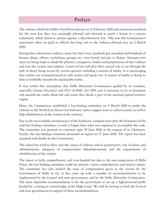 Preface
The violence which hit Delhi’s North East district on 23 February 2020 and continued unabated
for the next few days was seemingly planned and directed to teach a lesson to a certain
community which dared to protest against a discriminatory law. This was this Commission’s
assessment when we paid an official day-long visit to the violence-affected area on 2 March
2020.
During that unfortunate violence, many lost their lives, hundreds got wounded and hundreds of
houses, shops, offices, workshops, garages etc. were looted and put to flames. Attempts ever
since are being made to shield the planners, instigators, leaders and perpetrators of that violence
and turn the victims into culprits. Courts of law will play their crucial role to see through the
web of deceit being woven by certain quarters including a section of media. It is encouraging
that victims are coming forward to seek justice and speak out. A section of media is doing its
duty to faithfully unearth the unpalatable truths.
It was within this atmosphere that Delhi Minorities Commission, guided by its mandate,
especially Clauses 10(c,d,h,i) and 10(3) of DMC Act 1999, saw it necessary to try to document
and unearth the truths about the sad events that shook a part of the national capital territory
region.
Hence the Commission established a fact-finding committee on 9 March 2020 to probe the
violence in the North East district last February and to suggest ways to achieve justice as well as
help rehabilitation of the victims of the violence.
Due to the unavoidable circumstances of the lockdown, clamped soon after the formation of the
said fact-finding committee, it took it longer than what was expected to accomplish this task.
The committee was granted an extension upto 30 June 2020 at the request of its Chairman.
Finally, the fact-finding committee presented its report on 27 June 2020. The report has been
accepted with thanks by the Commission.
The report has tried to delve into the causes of violence and its perpetrators, role of police and
administration, adequacy of compensation offered/promised, and the requirements of
rehabilitation of the victims.
The report is fairly comprehensive and even-handed but due to the non-cooperation of Delhi
Police, the fact-finding committee could not present a more comprehensive and incisive report.
The committee has also studied the issue of compensation given to the victims by the
Government of Delhi so far. It has come up with a number of recommendations to be
implemented by the Central and state governments and by the Delhi Minorities Commission.
The most important recommendation is for the government to set up a high-powered probe
headed by a sitting or retired judge of the High Court. We will be writing to both the Central
and state governments in support of these recommendations.
 