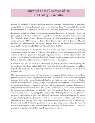 Foreword by the Chairman of the
Fact-Finding Committee
First of all, on behalf of the Fact-finding Committee members, I feel privileged to have been
assigned the work of fact-finding in terms of the reference dated 9 March 2020. Due to the
Covid19 lockdown, at my request, the term of the Committee was extended upto 30 June 2020.
During this period, one of our Committee members opted out from the Committee due to his
preoccupation with other commitments. Apart from myself, the Committee members included
Shri Gurminder Singh Matharu (Shiromoni Gurudwara Prabandhak Committee), Ms. Tehmina
Arora, Advocate (ADF India), Mr Tanvir Kazi (human rights activist), Professor Haseena
Hashia (Jamia Millia Islamia), Mr Abubakr Sabbaq, Advocate, Mr Saleem Baig (human rights
activist), Ms. Devika Prasad (CHRI) and Ms. Aditi Dutta (CHRI).
The mandate given to the Committee was to look into and come to conclusions and give
recommendations on the issues of (i) Causes of the violence, (ii) persons responsible, (iii) list of
victims, (iv) list and quantum of damaged properties, (v) Role of Police, administration and
others, (vi) and other related issues of the Delhi North East district riots which erupted in late
February 2020. The said mandate stands fulfilled in terms of this Report.
I personally feel that the work was challenging for multiple reasons. Without getting into
details, I must record that had the Delhi Police provided the required information, as had been
requested by DMC and the fact-finding committee, the report would have been much more
comprehensive.
My experience and interaction with various quarters suggests that the victims of arson, loot,
physical injuries etc. would stand better served with fast justice and even faster disbursement of
monetary relief to the victims. Similarly, Police has not registered many complaints of Muslim
victims, including the most glaring example of the Mohan Nursing Home Shooting and hence
no investigation has taken place on it and other such grave issues and incidents. In most cases,
chargesheets have been filed by Police first against Muslim accused and the entire narrative has
been changed to one of violence on both sides rather than a pogrom that was in fact carried out.
This is a serious issue of changing public perception by attributing the riots to CAA protestors
in general and Muslims in particular. This reflects injustice and partisan bias in the system
which is neither good for a democratic system nor for our nation as whole. Much before these
chargesheets were filed by Delhi Police, while being in the riot-affected area in Mustafabad,
I spoke with an elderly Muslim gentleman about the prevailing situation after the riots. He
narrated two couplets of two different poets to summarise the whole scenario. These two
couplets are reproduced [with their English translations] as follows:
 